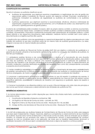PROF. ONEI F. SAVIOLI AUDITOR FISCAL DO TRABALHO −−−− MTE AUDITORIA
O CURSO PERMANENTE que mais APROVA! 6666
CLASSIFICAÇÃO DAS AUDITORIAS
Quanto à natureza, as auditorias classificam-se em:
• Auditorias de regularidade, que objetivam examinar a legalidade e a legitimidade dos atos de gestão dos
responsáveis sujeitos à jurisdição do Tribunal, quanto aos aspectos contábil, financeiro, orçamentário e
patrimonial. Compõem as auditorias de regularidade as auditorias de conformidade e as auditorias
contábeis.
• Auditorias operacionais, que objetivam examinar a economicidade, eficiência, eficácia e efetividade de
organizações, programas e atividades governamentais, com a finalidade de avaliar o seu desempenho e de
promover o aperfeiçoamento da gestão pública.
O sistema de contabilidade pública brasileiro incorpora, além do próprio sistema contábil, os sistemas orçamentário,
financeiro e patrimonial. Desse modo, considera-se também auditoria contábil a realizada sobre as demonstrações
contábeis, orçamentárias, financeiras e patrimoniais produzidas pela administração de entidades públicas, a partir
desses sistemas e dos respectivos lançamentos neles realizados, mediante técnica contábil, bem como sobre a
documentação e os registros que lhes dão suporte.
A classificação das auditorias como de regularidade ou operacional dependerá do objetivo prevalecente em cada
trabalho de auditoria, já que elas constituem parte de um mesmo todo da auditoria governamental e, às vezes,
integram o escopo de um mesmo trabalho de auditoria.
OBJETIVO
1. As Normas de Auditoria do Tribunal de Contas da União (NAT) têm por objetivo a obtenção de qualidade e a
garantia de atuação suficiente e tecnicamente consistente do auditor na condução dos trabalhos de auditoria. As
NAT têm por finalidades:
1.1. estabelecer padrões técnicos e de comportamento para o alcance e a manutenção de uma situação
individual e coletivamente desejável ao bom exercício do controle externo da administração pública, executado
por meio de auditorias, de modo a oferecer uma razoável segurança quanto à obtenção de qualidade na
condução dos trabalhos e de atuação suficiente e tecnicamente consistente do auditor no desenvolvimento de
achados, avaliações e opiniões destinadas aos usuários dos resultados, bem como das correspondentes conclusões
e propostas de encaminhamento;
1.2. manter consistência metodológica no exercício da atividade, incluindo o fornecimento de bases para o estabelecimento
de padrões, procedimentos e práticas a serem seguidos na realização de auditorias e a padronização de termos
técnicos empregados, de modo a assegurar qualidade e servir de base para a avaliação dos trabalhos;
1.3. promover o aprimoramento profissional e auxiliar os auditores no que diz respeito à qualidade dos exames, à
formação de sua opinião e à elaboração de seus relatórios, especialmente nos casos em que não existam normas
específicas aplicáveis, possibilitando a realização de trabalhos com segurança e qualidade, dignos de respeito e
credibilidade;
1.4. fornecer à sociedade e aos diferentes públicos com os quais o Tribunal interage uma visão clara dos princípios e
das normas que formam a base para o desenvolvimento das atividades de auditoria do TCU.
REFERÊNCIAS NORMATIVAS
2. As normas relacionadas a seguir contêm disposições que, mesmo não citadas neste texto, constituem prescrições
para estas normas:
I. Constituição da República Federativa do Brasil de 1988;
II. Lei Orgânica do Tribunal de Contas da União – Lei 8.443, de 1992;
III. Regimento Interno do Tribunal de Contas da União – Resolução TCU 155, de 2002;
IV. Código de Ética dos Servidores do Tribunal de Contas da União – Resolução TCU 226, de 2009.
APLICABILIDADE
3. As NAT são endereçadas aos Auditores Federais de Controle Externo do Tribunal de Contas da União, para assegurar
que esses sejam independentes, íntegros, imparciais, objetivos e competentes no desenvolvimento de seus trabalhos
de auditoria. Quando estas normas endereçarem o Tribunal de Contas da União, deve-se entender que se referem,
também, às unidades de sua secretaria que, direta ou indiretamente, tenham a responsabilidade de contribuir,
assegurar ou criar as condições para a sua aplicação, de modo que os trabalhos desenvolvidos alcancem a
qualidade necessária a fim de que sejam considerados irretocáveis e dignos de respeito e confiança pública.
 