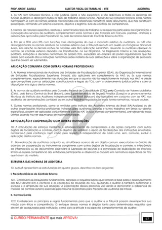 PROF. ONEI F. SAVIOLI AUDITOR FISCAL DO TRABALHO −−−− MTE AUDITORIA
O CURSO PERMANENTE que mais APROVA! 6767
4. As NAT têm natureza técnica, e não jurídica, geral, e não específica, e são aplicáveis a todos os aspectos da
função auditoria e abrangem todos os tipos de trabalho dessa função. Apesar de sua natureza técnica, estas normas
harmonizam-se com as normas jurídicas mencionadas nas referências normativas deste documento, que lhes constituem
prescrições, formando um sistema coerente, objetivo e legítimo, livre de conflitos de competência.
5. Normas de natureza específica, relativas a determinados tipos de trabalho ou a aspectos particulares da organização e
condução dos serviços de auditoria, complementam estas normas e são tratadas em manuais, padrões, diretrizes e
orientações aprovadas pela Presidência ou pela Secretaria-Geral de Controle Externo do TCU.
6. Por ser o TCU uma EFS com funções mais abrangentes do que o mandato relativo às auditorias, as NAT não
abrangem todas as normas relativas ao controle externo que o Tribunal executa em auxílio ao Congresso Nacional.
Assim, em relação às demais ações de controle, elas têm aplicação subsidiária, devendo os auditores observar as
normas de controle externo dispostas na Constituição, na Lei Orgânica, no Regimento Interno e nas resoluções,
portarias, instruções e decisões normativas do próprio TCU, expedidas ao amparo do poder regulamentar que lhe
assiste para expedir atos e instruções normativas sobre matéria de suas atribuições e sobre a organização de processos
que lhe devam ser submetidos.
APLICAÇÃO CONJUNTA COM OUTRAS NORMAS PROFISSIONAIS
7. As Normas Internacionais de Auditoria das Entidades de Fiscalização Superior (ISSAI), da Organização Internacional
de Entidades Fiscalizadoras Superiores (Intosai), são aplicáveis em complemento às NAT, ou às suas normas
complementares, especialmente nas situações em que o assunto não for explicitamente tratado nas NAT, e desde
que compatíveis com as atribuições constitucionais e legais do TCU, com o ordenamento jurídico pátrio e com as
disposições e a lógica destas normas.
8. As normas de auditoria emitidas pelo Conselho Federal de Contabilidade (CFC), pela Comissão de Valores Mobiliários
(CVM), pelo Banco Central do Brasil (Bacen), pela Superintendência de Seguros Privados (Susep) e os pronunciamentos
técnicos do Instituto dos Auditores Independentes do Brasil (Ibracon) são aplicáveis em conjunto com as NAT, nas
auditorias de demonstrações contábeis ou em outros trabalhos regulados por essas fontes normativas, no que couber.
9. Outras normas profissionais, como as emitidas pelo Instituto dos Auditores Internos do Brasil (IIA/Audibra) ou de
outras organizações técnico-profissionais voltadas para auditorias, perícias e outros trabalhos em áreas ou objetos
específicos, podem ser aplicadas conjuntamente com as NAT (e suas normas complementares), prevalecendo essas
últimas quando houver algum grau de incompatibilidade.
ARTICULAÇÃO E COOPERAÇÃO COM OUTRAS INSTITUIÇÕES
10. A articulação de esforços mediante o estabelecimento de compromissos e de ações conjuntas com outros
órgãos de fiscalização e controle, com o objetivo de viabilizar o apoio às fiscalizações das instituições envolvidas,
nortear-se-á pela confiança, bem como pelo respeito à independência de cada uma, sem, contudo, excluir a
aplicação destas normas.
11. Na realização de auditorias conjuntas ou simultâneas acerca de um objeto comum, executadas no âmbito de
acordos de cooperação ou instrumentos congêneres com outros órgãos de fiscalização e controle, o intercâmbio
de informações ou de documentos objetivará a supressão de lacunas e a eliminação de duplicação de esforços;
limitar-se-á pela competência das entidades participantes e observará o disposto em normativos específicos do TCU
que tratam da matéria.
ESTRUTURA DAS NORMAS DE AUDITORIA
12. As NAT apresentam-se estruturadas em quatro grupos, descritos nos itens seguintes:
I. Preceitos Básicos do Controle Externo
12.1. Constituem os pressupostos fundamentais, princípios e requisitos lógicos que formam a base para o desenvolvimento
das NAT; descrevem o contexto e as condições de atuação do TCU, ajudando o auditor a também determinar o
escopo e a amplitude de sua atuação. A explicitação desses preceitos visa ainda a demonstrar a aderência do
modelo de controle externo exercido pelo Tribunal às Diretrizes para Preceitos de Auditoria da Intosai.
II. Normas Gerais
12.2. Estabelecem os princípios e regras fundamentais para que o auditor e o Tribunal possam desempenhar sua
missão com ética e competência. O enfoque dessas normas é dirigido tanto para determinados requisitos que
devem ser assegurados pela instituição, como para a atitude e os aspectos comportamentais do auditor.
 