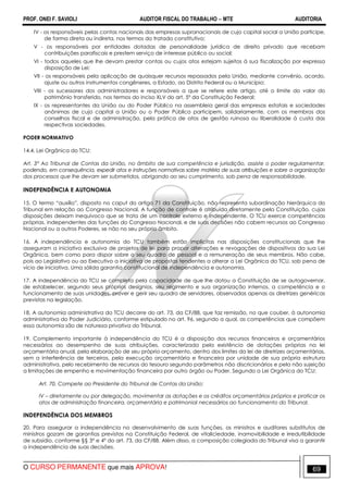 PROF. ONEI F. SAVIOLI AUDITOR FISCAL DO TRABALHO −−−− MTE AUDITORIA
O CURSO PERMANENTE que mais APROVA! 6969
IV - os responsáveis pelas contas nacionais das empresas supranacionais de cujo capital social a União participe,
de forma direta ou indireta, nos termos do tratado constitutivo;
V - os responsáveis por entidades dotadas de personalidade jurídica de direito privado que recebam
contribuições parafiscais e prestem serviço de interesse público ou social;
VI - todos aqueles que lhe devam prestar contas ou cujos atos estejam sujeitos à sua fiscalização por expressa
disposição de Lei;
VII - os responsáveis pela aplicação de quaisquer recursos repassados pela União, mediante convênio, acordo,
ajuste ou outros instrumentos congêneres, a Estado, ao Distrito Federal ou a Município;
VIII - os sucessores dos administradores e responsáveis a que se refere este artigo, até o limite do valor do
patrimônio transferido, nos termos do inciso XLV do art. 5º da Constituição Federal;
IX - os representantes da União ou do Poder Público na assembleia geral das empresas estatais e sociedades
anônimas de cujo capital a União ou o Poder Público participem, solidariamente, com os membros dos
conselhos fiscal e de administração, pela prática de atos de gestão ruinosa ou liberalidade à custa das
respectivas sociedades.
PODER NORMATIVO
14.4. Lei Orgânica do TCU:
Art. 3° Ao Tribunal de Contas da União, no âmbito de sua competência e jurisdição, assiste o poder regulamentar,
podendo, em consequência, expedir atos e instruções normativas sobre matéria de suas atribuições e sobre a organização
dos processos que lhe devam ser submetidos, obrigando ao seu cumprimento, sob pena de responsabilidade.
INDEPENDÊNCIA E AUTONOMIA
15. O termo “auxílio”, disposto no caput do artigo 71 da Constituição, não representa subordinação hierárquica do
Tribunal em relação ao Congresso Nacional. A função de controle é atribuída diretamente pela Constituição, cujas
disposições deixam inequívoco que se trata de um controle externo e independente. O TCU exerce competências
próprias, independentes das funções do Congresso Nacional, e de suas decisões não cabem recursos ao Congresso
Nacional ou a outros Poderes, se não no seu próprio âmbito.
16. A independência e autonomia do TCU também estão implícitas nas disposições constitucionais que lhe
asseguram a iniciativa exclusiva de projetos de lei para propor alterações e revogações de dispositivos da sua Lei
Orgânica, bem como para dispor sobre o seu quadro de pessoal e a remuneração de seus membros. Não cabe,
pois ao Legislativo ou ao Executivo a iniciativa de propostas tendentes a alterar a Lei Orgânica do TCU, sob pena de
vício de iniciativa. Uma sólida garantia constitucional de independência e autonomia.
17. A independência do TCU se completa pela capacidade de que lhe dotou a Constituição de se autogovernar,
de estabelecer, segundo seus próprios desígnios, seu regimento e sua organização internos, a competência e o
funcionamento de suas unidades, prover e gerir seu quadro de servidores, observadas apenas as diretrizes genéricas
previstas na legislação.
18. A autonomia administrativa do TCU decorre do art. 73, da CF/88, que faz remissão, no que couber, à autonomia
administrativa do Poder Judiciário, conforme estipulado no art. 96, segundo a qual, as competências que compõem
essa autonomia são de natureza privativa do Tribunal.
19. Complemento importante à independência do TCU é a disposição dos recursos financeiros e orçamentários
necessários ao desempenho de suas atribuições, caracterizada pela existência de dotações próprias na lei
orçamentária anual, pela elaboração de seu próprio orçamento, dentro dos limites da lei de diretrizes orçamentárias,
sem a interferência de terceiros, pela execução orçamentária e financeira por unidade de sua própria estrutura
administrativa, pelo recebimento de recursos do tesouro segundo parâmetros não discricionários e pela não sujeição
a limitações de empenho e movimentação financeira por outro órgão ou Poder. Segundo a Lei Orgânica do TCU:
Art. 70. Compete ao Presidente do Tribunal de Contas da União:
IV – diretamente ou por delegação, movimentar as dotações e os créditos orçamentários próprios e praticar os
atos de administração financeira, orçamentária e patrimonial necessários ao funcionamento do Tribunal.
INDEPENDÊNCIA DOS MEMBROS
20. Para assegurar a independência no desenvolvimento de suas funções, os ministros e auditores substitutos de
ministros gozam de garantias previstas na Constituição Federal, de vitaliciedade, inamovibilidade e irredutibilidade
de subsídio, conforme §§ 3º e 4º do art. 73, da CF/88. Além disso, a composição colegiada do Tribunal visa a garantir
a independência de suas decisões.
 