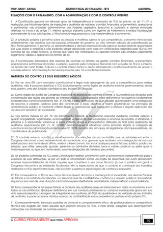 PROF. ONEI F. SAVIOLI AUDITOR FISCAL DO TRABALHO −−−− MTE AUDITORIA
O CURSO PERMANENTE que mais APROVA! 7070
RELAÇÕES COM O PARLAMENTO, COM A ADMINISTRAÇÃO E COM O CONTROLE INTERNO
21. A Constituição garante um elevado grau de independência e autonomia do TCU ao prever, no art. 71, IV, a
realização, por iniciativa própria, de inspeções e auditorias de natureza contábil, financeira, orçamentária, operacional
e patrimonial, nas unidades administrativas dos Poderes Legislativo, Executivo e Judiciário e demais entidades
referidas no inciso II do artigo 71. Mesmo quando trabalha como um agente do Parlamento e realiza fiscalizações
para atender às suas solicitações, o Tribunal atua resguardando a sua independência e autonomia.
22. A jurisdição própria e privativa sobre as pessoas e matérias sujeitas à sua competência, conforme mencionado
anteriormente, não significa que tais pessoas, entidades do governo, ou não, tenham relação de subordinação ao
TCU. Particularmente, o governo, os administradores e demais responsáveis são plena e exclusivamente responsáveis
por suas ações e omissões e não poderão alegar absolvição com base em verificações realizadas pelo TCU ou em
opiniões de seu corpo técnico, a menos que sobre tais verificações ou opiniões tenham sido emitidos julgamentos
legalmente válidos e aplicáveis nos termos da lei.
23. A Constituição estabelece dois sistemas de controle no âmbito da gestão contábil, financeira, orçamentária,
operacional e patrimonial da União, o externo, exercido pelo Congresso Nacional com o auxílio do TCU e o interno,
no âmbito de cada Poder. Embora o controle interno tenha o dever estabelecido constitucionalmente de apoiar o
controle externo, não há relação de hierarquia entre eles, há complementaridade.
NATUREZA DO CONTROLE E SEUS REQUISITOS BÁSICOS
24. Por ser uma EFS com mandato constitucional e legal mais abrangente do que a competência para realizar
auditorias, não é possível classificar o TCU exclusivamente como órgão de auditoria externa governamental, sendo
essa, porém, uma das funções contidas no seu escopo de atuação.
25. Como órgão de auxílio ao Congresso Nacional no exercício do controle externo, o TCU norteia sua atuação pela
conformação das ações dos gestores ao interesse público, cuja expressão maior encontra-se nos objetivos fundamentais
estabelecidos constitucionalmente (art. 3º, CF/88) e pela verificação de que aqueles que recebem uma delegação
de recursos e poderes públicos para dar concretude a esses objetivos o fazem pautando-se nos princípios de
administração pública e mediante critérios legais e operacionais que assegurem a efetiva e regular aplicação dos
recursos em benefício da sociedade.
26. Nos termos fixados no art. 70, da Constituição Federal, a fiscalização exercida mediante controle externo é
quanto à legalidade, legitimidade, economicidade e aplicação das subvenções e renúncia de receitas. A eficiência, a
eficácia e a efetividade somam-se a esses critérios, dada a competência atribuída ao TCU para realização de
auditorias operacionais (art. 71, IV, CF/88), destacando-se a eficiência como princípio erigido à categoria de
constitucional da administração pública pela EC 19/98, ao lado dos princípios da legalidade, da impessoalidade, da
moralidade e da publicidade.
27. O controle externo constitui o monitoramento das relações de accountability que se estabelecem entre o
Congresso Nacional, como representante da sociedade, e os gestores que recebem uma delegação de recursos
públicos para, em nome dessa última, realizar o bem comum, isso inclui qualquer pessoa física ou jurídica, pública ou
privada, que utilize, arrecade, guarde, gerencie ou administre dinheiros, bens e valores públicos ou pelos quais a
União responda, ou que, em nome desta, assuma obrigações de natureza pecuniária.
28. Os poderes conferidos ao TCU pela Constituição Federal, juntamente com a autonomia e independência para o
exercício de suas atribuições, se por um lado o caracterizam como um órgão de soberania, por outro demandam
enormes responsabilidades de todos aqueles que compõem o seu corpo técnico, já que o público em geral, o
Congresso Nacional e as entidades fiscalizadas têm a expectativa de que a conduta e o enfoque dos trabalhos
realizados no TCU sejam irretocáveis, não suscitem suspeitas e sejam dignos de confiança e respeito.
29. Por consequência, o TCU e seu corpo técnico devem alcançar e manter junto à sociedade, aos demais Poderes
do Estado e às entidades fiscalizadas, um elevado nível de credibilidade, confiança e respeito públicos, transmitindo
segurança por meio de uma atuação caracterizada pela objetividade, neutralidade, independência e imparcialidade.
30. Para corresponder a tais expectativas, a conduta dos auditores deve ser irretocável em todos os momentos e em
todas as circunstâncias. Qualquer deficiência em sua conduta profissional ou conduta inadequada grave em sua
vida pessoal prejudica a imagem de integridade dos auditores, do TCU, da qualidade e da validade de seu trabalho
de auditoria, e pode ocasionar dúvidas acerca da confiabilidade e da competência profissional do próprio TCU.
31. Consequentemente, elevados padrões de conduta e comportamento ético, de profissionalismo e competência
técnica são exigidos de todos aqueles que prestam serviços no TCU, e mais ainda, daqueles que desempenham
atribuições nas atividades de controle externo.
 