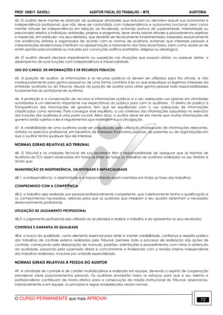 PROF. ONEI F. SAVIOLI AUDITOR FISCAL DO TRABALHO −−−− MTE AUDITORIA
O CURSO PERMANENTE que mais APROVA! 7272
43. O auditor deve manter-se afastado de quaisquer atividades que reduzam ou denotem reduzir sua autonomia e
independência profissional, que não deve ser confundida com independência e autonomia funcional, bem como
manter atitude de independência em relação ao fiscalizado, evitando postura de superioridade, inferioridade ou
preconceito relativo a indivíduos, entidades, projetos e programas; deve ainda adotar atitudes e procedimentos objetivos
e imparciais, em particular, nos seus relatórios, que deverão ser tecnicamente fundamentados, baseados exclusivamente
nas evidências obtidas e organizados de acordo com as normas de auditoria, evitando que interesses pessoais e
interpretações tendenciosas interfiram na apresentação e tratamento dos fatos levantados, bem como abster-se de
emitir opinião preconcebida ou induzida por convicções político-partidária, religiosa ou ideológica.
44. O auditor deverá declarar impedimento ou suspeição nas situações que possam afetar, ou parecer afetar, o
desempenho de suas funções com independência e imparcialidade.
USO DO CARGO, DE INFORMAÇÕES E DE RECURSOS PÚBLICOS
45. A posição de auditor, as informações e os recursos públicos só devem ser utilizados para fins oficiais, e não
inadequadamente para ganho pessoal ou de uma forma contrária à lei ou que prejudique os legítimos interesses da
entidade auditada ou do Tribunal. Abusar da posição de auditor para obter ganho pessoal viola responsabilidades
fundamentais do profissional de auditoria.
46. A proteção e a conservação de recursos e informações públicos e o seu adequado uso apenas em atividades
autorizadas é um elemento importante nas expectativas do público para com os auditores. O direito do público à
transparência das informações de governo tem que ser equilibrado com o uso adequado de informações
classificadas como sensíveis. Para conseguir esse equilíbrio, o uso criterioso das informações adquiridas no exercício
das funções dos auditores é uma parte crucial. Além disso, o auditor deve ter em mente que muitas informações de
governo estão sujeitas a leis e regulamentos que restringem a sua divulgação.
47. A credibilidade de uma auditoria pode ser prejudicada pela utilização inadequada de informações relevantes,
obtidas no exercício profissional, em benefício de interesses financeiros pessoais, de parentes ou de organizações em
que o auditor tenha qualquer tipo de interesse.
NORMAS GERAIS RELATIVAS AO TRIBUNAL
48. O Tribunal e as unidades técnicas de sua secretaria têm a responsabilidade de assegurar que as Normas de
Auditoria do TCU sejam observadas em todas as fases de todos os trabalhos de auditoria realizados no seu âmbito e
ainda que:
MANUTENÇÃO DE INDEPENDÊNCIA, OBJETIVIDADE E IMPARCIALIDADE
48.1. a independência, a objetividade e a imparcialidade sejam mantidas em todas as fases dos trabalhos;
COMPROMISSO COM A COMPETÊNCIA
48.2. o trabalho seja realizado por pessoal profissionalmente competente, que coletivamente tenha a qualificação e
os conhecimentos necessários, velando para que os auditores que integram o seu quadro obtenham o necessário
desenvolvimento profissional;
UTILIZAÇÃO DE JULGAMENTO PROFISSIONAL
48.3. o julgamento profissional seja utilizado ao se planejar e realizar o trabalho e ao apresentar os seus resultados;
CONTROLE E GARANTIA DE QUALIDADE
48.4. a busca da qualidade, como elemento essencial para obter e manter credibilidade, confiança e respeito público
dos trabalhos de controle externo realizados pelo Tribunal, permeie todo o processo de realização das ações de
controle, começando pela elaboração de manuais, padrões, orientações e procedimentos com vistas à obtenção
da qualidade, passando pela supervisão direta e concomitante e finalizando com a revisão interna independente
dos trabalhos realizados, inclusive por unidade especializada.
NORMAS GERAIS RELATIVAS À PESSOA DO AUDITOR
49. A atividade de controle é de caráter multidisciplinar e realizada em equipe, devendo o espírito de cooperação
prevalecer sobre posicionamentos pessoais. Os auditores envidarão todos os esforços para que o seu talento e
profissionalismo contribuam de modo efetivo para a consecução da missão institucional do Tribunal, observando,
individualmente e em equipe, os princípios e regras estabelecidos nestas normas.
 