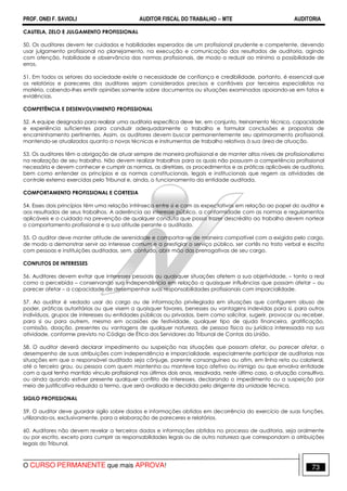 PROF. ONEI F. SAVIOLI AUDITOR FISCAL DO TRABALHO −−−− MTE AUDITORIA
O CURSO PERMANENTE que mais APROVA! 7373
CAUTELA, ZELO E JULGAMENTO PROFISSIONAL
50. Os auditores devem ter cuidados e habilidades esperados de um profissional prudente e competente, devendo
usar julgamento profissional no planejamento, na execução e comunicação dos resultados de auditoria, agindo
com atenção, habilidade e observância das normas profissionais, de modo a reduzir ao mínimo a possibilidade de
erros.
51. Em todos os setores da sociedade existe a necessidade de confiança e credibilidade, portanto, é essencial que
os relatórios e pareceres dos auditores sejam considerados precisos e confiáveis por terceiros especialistas na
matéria, cabendo-lhes emitir opiniões somente sobre documentos ou situações examinadas apoiando-se em fatos e
evidências.
COMPETÊNCIA E DESENVOLVIMENTO PROFISSIONAL
52. A equipe designada para realizar uma auditoria específica deve ter, em conjunto, treinamento técnico, capacidade
e experiência suficientes para conduzir adequadamente o trabalho e formular conclusões e propostas de
encaminhamento pertinentes. Assim, os auditores devem buscar permanentemente seu aprimoramento profissional,
mantendo-se atualizados quanto a novas técnicas e instrumentos de trabalho relativos à sua área de atuação.
53. Os auditores têm a obrigação de atuar sempre de maneira profissional e de manter altos níveis de profissionalismo
na realização de seu trabalho. Não devem realizar trabalhos para os quais não possuam a competência profissional
necessária e devem conhecer e cumprir as normas, as diretrizes, os procedimentos e as práticas aplicáveis de auditoria,
bem como entender os princípios e as normas constitucionais, legais e institucionais que regem as atividades de
controle externo exercidas pelo Tribunal e, ainda, o funcionamento da entidade auditada.
COMPORTAMENTO PROFISSIONAL E CORTESIA
54. Esses dois princípios têm uma relação intrínseca entre si e com as expectativas em relação ao papel do auditor e
aos resultados de seus trabalhos. A aderência ao interesse público, a conformidade com as normas e regulamentos
aplicáveis e o cuidado na prevenção de qualquer conduta que possa trazer descrédito ao trabalho devem nortear
o comportamento profissional e a sua atitude perante o auditado.
55. O auditor deve manter atitude de serenidade e comportar-se de maneira compatível com a exigida pelo cargo,
de modo a demonstrar servir ao interesse comum e a prestigiar o serviço público, ser cortês no trato verbal e escrito
com pessoas e instituições auditadas, sem, contudo, abrir mão das prerrogativas de seu cargo.
CONFLITOS DE INTERESSES
56. Auditores devem evitar que interesses pessoais ou quaisquer situações afetem a sua objetividade, – tanto a real
como a percebida – conservando sua independência em relação a quaisquer influências que possam afetar – ou
parecer afetar – a capacidade de desempenhar suas responsabilidades profissionais com imparcialidade.
57. Ao auditor é vedado usar do cargo ou de informação privilegiada em situações que configurem abuso de
poder, práticas autoritárias ou que visem a quaisquer favores, benesses ou vantagens indevidas para si, para outros
indivíduos, grupos de interesses ou entidades públicas ou privadas, bem como solicitar, sugerir, provocar ou receber,
para si ou para outrem, mesmo em ocasiões de festividade, qualquer tipo de ajuda financeira, gratificação,
comissão, doação, presentes ou vantagens de qualquer natureza, de pessoa física ou jurídica interessada na sua
atividade, conforme previsto no Código de Ética dos Servidores do Tribunal de Contas da União.
58. O auditor deverá declarar impedimento ou suspeição nas situações que possam afetar, ou parecer afetar, o
desempenho de suas atribuições com independência e imparcialidade, especialmente participar de auditorias nas
situações em que o responsável auditado seja cônjuge, parente consanguíneo ou afim, em linha reta ou colateral,
até o terceiro grau, ou pessoa com quem mantenha ou manteve laço afetivo ou inimigo ou que envolva entidade
com a qual tenha mantido vínculo profissional nos últimos dois anos, ressalvada, neste último caso, a atuação consultiva,
ou ainda quando estiver presente qualquer conflito de interesses, declarando o impedimento ou a suspeição por
meio de justificativa reduzida a termo, que será avaliada e decidida pelo dirigente da unidade técnica.
SIGILO PROFISSIONAL
59. O auditor deve guardar sigilo sobre dados e informações obtidos em decorrência do exercício de suas funções,
utilizando-os, exclusivamente, para a elaboração de pareceres e relatórios.
60. Auditores não devem revelar a terceiros dados e informações obtidos no processo de auditoria, seja oralmente
ou por escrito, exceto para cumprir as responsabilidades legais ou de outra natureza que correspondam a atribuições
legais do Tribunal.
 
