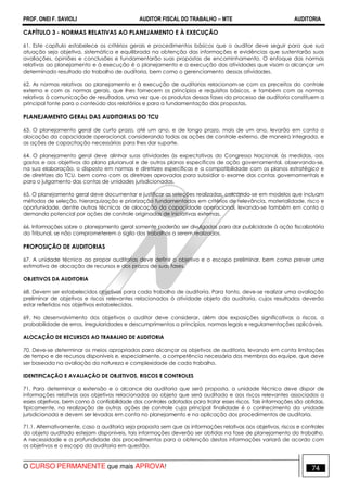 PROF. ONEI F. SAVIOLI AUDITOR FISCAL DO TRABALHO −−−− MTE AUDITORIA
O CURSO PERMANENTE que mais APROVA! 7474
CAPÍTULO 3 - NORMAS RELATIVAS AO PLANEJAMENTO E À EXECUÇÃO
61. Este capítulo estabelece os critérios gerais e procedimentos básicos que o auditor deve seguir para que sua
atuação seja objetiva, sistemática e equilibrada na obtenção das informações e evidências que sustentarão suas
avaliações, opiniões e conclusões e fundamentarão suas propostas de encaminhamento. O enfoque das normas
relativas ao planejamento e à execução é o planejamento e a execução das atividades que visam a alcançar um
determinado resultado do trabalho de auditoria, bem como o gerenciamento dessas atividades.
62. As normas relativas ao planejamento e à execução de auditorias relacionam-se com os preceitos do controle
externo e com as normas gerais, que lhes fornecem os princípios e requisitos básicos, e também com as normas
relativas à comunicação de resultados, uma vez que os produtos dessas fases do processo de auditoria constituem a
principal fonte para o conteúdo dos relatórios e para a fundamentação das propostas.
PLANEJAMENTO GERAL DAS AUDITORIAS DO TCU
63. O planejamento geral de curto prazo, até um ano, e de longo prazo, mais de um ano, levarão em conta a
alocação da capacidade operacional, considerando todas as ações de controle externo, de maneira integrada, e
as ações de capacitação necessárias para lhes dar suporte.
64. O planejamento geral deve alinhar suas atividades às expectativas do Congresso Nacional, às medidas, aos
gastos e aos objetivos do plano plurianual e de outros planos específicos de ação governamental, observando-se,
na sua elaboração, o disposto em normas e diretrizes específicas e a compatibilidade com os planos estratégico e
de diretrizes do TCU, bem como com as diretrizes aprovadas para subsidiar o exame das contas governamentais e
para o julgamento das contas de unidades jurisdicionadas.
65. O planejamento geral deve documentar e justificar as seleções realizadas, calcando-se em modelos que incluam
métodos de seleção, hierarquização e priorização fundamentados em critérios de relevância, materialidade, risco e
oportunidade, dentre outras técnicas de alocação da capacidade operacional, levando-se também em conta a
demanda potencial por ações de controle originadas de iniciativas externas.
66. Informações sobre o planejamento geral somente poderão ser divulgadas para dar publicidade à ação fiscalizatória
do Tribunal, se não comprometerem o sigilo dos trabalhos a serem realizados.
PROPOSIÇÃO DE AUDITORIAS
67. A unidade técnica ao propor auditorias deve definir o objetivo e o escopo preliminar, bem como prever uma
estimativa de alocação de recursos e dos prazos de suas fases.
OBJETIVOS DA AUDITORIA
68. Devem ser estabelecidos objetivos para cada trabalho de auditoria. Para tanto, deve-se realizar uma avaliação
preliminar de objetivos e riscos relevantes relacionados à atividade objeto da auditoria, cujos resultados deverão
estar refletidos nos objetivos estabelecidos.
69. No desenvolvimento dos objetivos o auditor deve considerar, além das exposições significativas a riscos, a
probabilidade de erros, irregularidades e descumprimentos a princípios, normas legais e regulamentações aplicáveis.
ALOCAÇÃO DE RECURSOS AO TRABALHO DE AUDITORIA
70. Deve-se determinar os meios apropriados para alcançar os objetivos de auditoria, levando em conta limitações
de tempo e de recursos disponíveis e, especialmente, a competência necessária dos membros da equipe, que deve
ser baseada na avaliação da natureza e complexidade de cada trabalho.
IDENTIFICAÇÃO E AVALIAÇÃO DE OBJETIVOS, RISCOS E CONTROLES
71. Para determinar a extensão e o alcance da auditoria que será proposta, a unidade técnica deve dispor de
informações relativas aos objetivos relacionados ao objeto que será auditado e aos riscos relevantes associados a
esses objetivos, bem como à confiabilidade dos controles adotados para tratar esses riscos. Tais informações são obtidas,
tipicamente, na realização de outras ações de controle cuja principal finalidade é o conhecimento da unidade
jurisdicionada e devem ser levadas em conta no planejamento e na aplicação dos procedimentos de auditoria.
71.1. Alternativamente, caso a auditoria seja proposta sem que as informações relativas aos objetivos, riscos e controles
do objeto auditado estejam disponíveis, tais informações deverão ser obtidas na fase de planejamento do trabalho.
A necessidade e a profundidade dos procedimentos para a obtenção destas informações variará de acordo com
os objetivos e o escopo da auditoria em questão.
 