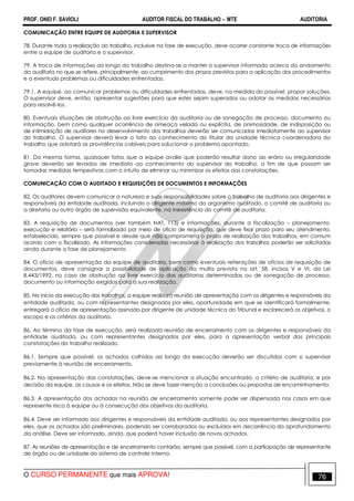 PROF. ONEI F. SAVIOLI AUDITOR FISCAL DO TRABALHO −−−− MTE AUDITORIA
O CURSO PERMANENTE que mais APROVA! 7676
COMUNICAÇÃO ENTRE EQUIPE DE AUDITORIA E SUPERVISOR
78. Durante toda a realização do trabalho, inclusive na fase de execução, deve ocorrer constante troca de informações
entre a equipe de auditoria e o supervisor.
79. A troca de informações ao longo do trabalho destina-se a manter o supervisor informado acerca do andamento
da auditoria no que se refere, principalmente, ao cumprimento dos prazos previstos para a aplicação dos procedimentos
e a eventuais problemas ou dificuldades enfrentadas.
79.1. A equipe, ao comunicar problemas ou dificuldades enfrentadas, deve, na medida do possível, propor soluções.
O supervisor deve, então, apresentar sugestões para que estes sejam superados ou adotar as medidas necessárias
para resolvê-los.
80. Eventuais situações de obstrução ao livre exercício da auditoria ou de sonegação de processo, documento ou
informação, bem como qualquer ocorrência de ameaça velada ou explícita, de animosidade, de indisposição ou
de intimidação de auditores no desenvolvimento dos trabalhos deverão ser comunicadas imediatamente ao supervisor
do trabalho. O supervisor deverá levar o fato ao conhecimento do titular da unidade técnica coordenadora do
trabalho que adotará as providências cabíveis para solucionar o problema apontado.
81. Da mesma forma, quaisquer fatos que a equipe avalie que poderão resultar dano ao erário ou irregularidade
grave deverão ser levados de imediato ao conhecimento do supervisor do trabalho, a fim de que possam ser
tomadas medidas tempestivas com o intuito de eliminar ou minimizar os efeitos das constatações.
COMUNICAÇÃO COM O AUDITADO E REQUISIÇÕES DE DOCUMENTOS E INFORMAÇÕES
82. Os auditores devem comunicar a natureza e suas responsabilidades sobre o trabalho de auditoria aos dirigentes e
responsáveis da entidade auditada, incluindo o dirigente máximo do organismo auditado, o comitê de auditoria ou
a diretoria ou outro órgão de supervisão equivalente, na inexistência do comitê de auditoria.
83. A requisição de documentos (ver também NAT, 113) e informações, durante a fiscalização – planejamento,
execução e relatório – será formalizada por meio de ofício de requisição, que deve fixar prazo para seu atendimento,
estabelecido, sempre que possível e desde que não comprometa o prazo de realização dos trabalhos, em comum
acordo com o fiscalizado. As informações consideradas necessárias à realização dos trabalhos poderão ser solicitadas
ainda durante a fase de planejamento.
84. O ofício de apresentação da equipe de auditoria, bem como eventuais reiterações de ofícios de requisição de
documentos, deve consignar a possibilidade de aplicação da multa prevista no art. 58, incisos V e VI, da Lei
8.443/1992, no caso de obstrução ao livre exercício das auditorias determinadas ou de sonegação de processo,
documento ou informação exigidos para a sua realização.
85. No início da execução dos trabalhos, a equipe realizará reunião de apresentação com os dirigentes e responsáveis da
entidade auditada, ou com representantes designados por eles, oportunidade em que se identificará formalmente,
entregará o ofício de apresentação assinado por dirigente de unidade técnica do Tribunal e esclarecerá os objetivos, o
escopo e os critérios da auditoria.
86. Ao término da fase de execução, será realizada reunião de encerramento com os dirigentes e responsáveis da
entidade auditada, ou com representantes designados por eles, para a apresentação verbal das principais
constatações do trabalho realizado.
86.1. Sempre que possível, os achados colhidos ao longo da execução deverão ser discutidos com o supervisor
previamente à reunião de encerramento.
86.2. Na apresentação das constatações, deve-se mencionar a situação encontrada, o critério de auditoria, e por
decisão da equipe, as causas e os efeitos. Não se deve fazer menção a conclusões ou propostas de encaminhamento.
86.3. A apresentação dos achados na reunião de encerramento somente pode ser dispensada nos casos em que
represente risco à equipe ou à consecução dos objetivos da auditoria.
86.4. Deve ser informado aos dirigentes e responsáveis da entidade auditada, ou aos representantes designados por
eles, que os achados são preliminares, podendo ser corroborados ou excluídos em decorrência do aprofundamento
da análise. Deve ser informado, ainda, que poderá haver inclusão de novos achados.
87. As reuniões de apresentação e de encerramento contarão, sempre que possível, com a participação de representante
de órgão ou de unidade do sistema de controle interno.
 