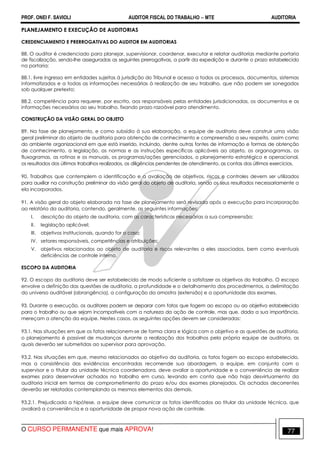 PROF. ONEI F. SAVIOLI AUDITOR FISCAL DO TRABALHO −−−− MTE AUDITORIA
O CURSO PERMANENTE que mais APROVA! 7777
PLANEJAMENTO E EXECUÇÃO DE AUDITORIAS
CREDENCIAMENTO E PRERROGATIVAS DO AUDITOR EM AUDITORIAS
88. O auditor é credenciado para planejar, supervisionar, coordenar, executar e relatar auditorias mediante portaria
de fiscalização, sendo-lhe asseguradas as seguintes prerrogativas, a partir da expedição e durante o prazo estabelecido
na portaria:
88.1. livre ingresso em entidades sujeitas à jurisdição do Tribunal e acesso a todos os processos, documentos, sistemas
informatizados e a todas as informações necessárias à realização de seu trabalho, que não podem ser sonegados
sob qualquer pretexto;
88.2. competência para requerer, por escrito, aos responsáveis pelas entidades jurisdicionadas, os documentos e as
informações necessários ao seu trabalho, fixando prazo razoável para atendimento.
CONSTRUÇÃO DA VISÃO GERAL DO OBJETO
89. Na fase de planejamento, e como subsídio à sua elaboração, a equipe de auditoria deve construir uma visão
geral preliminar do objeto de auditoria para obtenção de conhecimento e compreensão a seu respeito, assim como
do ambiente organizacional em que está inserido, incluindo, dentre outras fontes de informação e formas de obtenção
de conhecimento, a legislação, as normas e as instruções específicas aplicáveis ao objeto, os organogramas, os
fluxogramas, as rotinas e os manuais, os programas/ações gerenciados, o planejamento estratégico e operacional,
os resultados dos últimos trabalhos realizados, as diligências pendentes de atendimento, as contas dos últimos exercícios.
90. Trabalhos que contemplem a identificação e a avaliação de objetivos, riscos e controles devem ser utilizados
para auxiliar na construção preliminar da visão geral do objeto de auditoria, sendo os seus resultados necessariamente a
ela incorporados.
91. A visão geral do objeto elaborada na fase de planejamento será revisada após a execução para incorporação
ao relatório da auditoria, contendo, geralmente, as seguintes informações:
I. descrição do objeto de auditoria, com as características necessárias a sua compreensão;
II. legislação aplicável;
III. objetivos institucionais, quando for o caso;
IV. setores responsáveis, competências e atribuições;
V. objetivos relacionados ao objeto de auditoria e riscos relevantes a eles associados, bem como eventuais
deficiências de controle interno.
ESCOPO DA AUDITORIA
92. O escopo da auditoria deve ser estabelecido de modo suficiente a satisfazer os objetivos do trabalho. O escopo
envolve a definição das questões de auditoria, a profundidade e o detalhamento dos procedimentos, a delimitação
do universo auditável (abrangência), a configuração da amostra (extensão) e a oportunidade dos exames.
93. Durante a execução, os auditores podem se deparar com fatos que fogem ao escopo ou ao objetivo estabelecido
para o trabalho ou que sejam incompatíveis com a natureza da ação de controle, mas que, dada a sua importância,
mereçam a atenção da equipe. Nestes casos, as seguintes opções devem ser consideradas:
93.1. Nas situações em que os fatos relacionem-se de forma clara e lógica com o objetivo e as questões de auditoria,
o planejamento é passível de mudanças durante a realização dos trabalhos pela própria equipe de auditoria, as
quais deverão ser submetidas ao supervisor para aprovação.
93.2. Nas situações em que, mesmo relacionados ao objetivo da auditoria, os fatos fogem ao escopo estabelecido,
mas a consistência das evidências encontradas recomende sua abordagem, a equipe, em conjunto com o
supervisor e o titular da unidade técnica coordenadora, deve avaliar a oportunidade e a conveniência de realizar
exames para desenvolver achados no trabalho em curso, levando em conta que não haja desvirtuamento da
auditoria inicial em termos de comprometimento do prazo e/ou dos exames planejados. Os achados decorrentes
deverão ser relatados contemplando os mesmos elementos dos demais.
93.2.1. Prejudicada a hipótese, a equipe deve comunicar os fatos identificados ao titular da unidade técnica, que
avaliará a conveniência e a oportunidade de propor nova ação de controle.
 