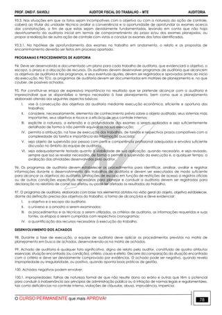 PROF. ONEI F. SAVIOLI AUDITOR FISCAL DO TRABALHO −−−− MTE AUDITORIA
O CURSO PERMANENTE que mais APROVA! 7878
93.3. Nas situações em que os fatos sejam incompatíveis com o objetivo ou com a natureza da ação de controle,
caberá ao titular da unidade técnica avaliar a conveniência e a oportunidade de aprofundar os exames acerca
das constatações, a fim de que estas sejam devidamente fundamentadas, levando em conta que não haja
desvirtuamento da auditoria inicial em termos de comprometimento do prazo e/ou dos exames planejados, ou
propor a realização de outra ação de controle com vistas a concluir os exames dos fatos identificados.
93.3.1. Na hipótese de aprofundamento dos exames no trabalho em andamento, o relato e as propostas de
encaminhamento deverão ser feitos em processo apartado.
PROGRAMAS E PROCEDIMENTOS DE AUDITORIA
94. Deve ser desenvolvido e documentado um plano para cada trabalho de auditoria, que evidenciará o objetivo, o
escopo, o prazo e a alocação de recursos. Os auditores devem desenvolver programas de auditoria que alcancem
os objetivos de auditoria e tais programas, e seus eventuais ajustes, devem ser registrados e aprovados antes do início
da execução. No TCU, os programas de auditoria devem ser documentados em matrizes de planejamento e, no que
couber, de possíveis achados.
95. Por constituir-se etapa de expressiva importância no resultado que se pretende alcançar com a auditoria é
imprescindível que se disponibilize o tempo necessário à fase planejamento, bem como que o planejamento
elaborado atenda aos seguintes aspectos básicos:
I. vise à consecução dos objetivos da auditoria mediante execução econômica, eficiente e oportuna dos
trabalhos;
II. considere, necessariamente, elementos de conhecimento prévio sobre o objeto auditado, seus sistemas mais
importantes, seus objetivos e riscos e a eficácia de seus controle internos;
III. explicite a natureza, a extensão e a profundidade dos exames a serem realizados e seja suficientemente
detalhado de forma a não permitir equívocos na sua execução;
IV. permita a atribuição, na fase de execução dos trabalhos, de tarefas e respectivos prazos compatíveis com a
complexidade da tarefa e importância da informação buscada;
V. seja objeto de supervisão por pessoa com perfil e competência profissional adequados e envolva suficiente
discussão no âmbito da equipe de auditoria;
VI. seja adequadamente testado quanto à viabilidade de sua aplicação, quando necessário, e seja revisado,
sempre que isso se revelar necessário, de forma a permitir a supervisão da execução e, a qualquer tempo, a
avaliação das atividades desenvolvidas pelo auditor.
96. Os programas de auditoria devem estabelecer os procedimentos para identificar, analisar, avaliar e registrar
informações durante o desenvolvimento dos trabalhos de auditoria e devem ser executados de modo suficiente
para alcançar os objetivos da auditoria. Limitações de escopo em função de restrições de acesso a registros oficiais
ou de outras condições específicas necessárias para planejar e conduzir a auditoria devem ser registradas para
declaração no relatório de como isso afetou ou pode ter afetado os resultados do trabalho.
97. O programa de auditoria, elaborado com base nos elementos obtidos na visão geral do objeto, objetiva estabelecer,
diante da definição precisa dos objetivos do trabalho, a forma de alcançá-los e deve evidenciar:
I. o objetivo e o escopo da auditoria;
II. o universo e a amostra a serem examinados;
III. os procedimentos e as técnicas a serem utilizados, os critérios de auditoria, as informações requeridas e suas
fontes, as etapas a serem cumpridas com respectivos cronogramas;
IV. a quantificação dos recursos necessários à execução do trabalho.
DESENVOLVIMENTO DOS ACHADOS
98. Durante a fase de execução, a equipe de auditoria deve aplicar os procedimentos previstos na matriz de
planejamento em busca de achados, desenvolvendo-os na matriz de achados.
99. Achado de auditoria é qualquer fato significativo, digno de relato pelo auditor, constituído de quatro atributos
essenciais: situação encontrada (ou condição), critério, causa e efeito. Decorre da comparação da situação encontrada
com o critério e deve ser devidamente comprovado por evidências. O achado pode ser negativo, quando revela
impropriedade ou irregularidade, ou positivo, quando aponta boas práticas de gestão.
100. Achados negativos podem envolver:
100.1. impropriedades: falhas de natureza formal de que não resulte dano ao erário e outras que têm o potencial
para conduzir à inobservância aos princípios de administração pública ou à infração de normas legais e regulamentares,
tais como deficiências no controle interno, violações de cláusulas, abuso, imprudência, imperícia;
 