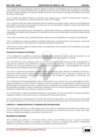 PROF. ONEI F. SAVIOLI AUDITOR FISCAL DO TRABALHO −−−− MTE AUDITORIA
O CURSO PERMANENTE que mais APROVA! 8181
116.4. somente devem ser elaborados papéis de trabalho que tenham uma finalidade clara de suporte às conclusões e
aos resultados da auditoria, alinhada aos seus objetivos, e devem conter somente dados importantes e necessários
ao alcance dessa finalidade. Um papel de trabalho informativo não é sinônimo de papel de trabalho com excesso
de dados e informações;
116.5. os papéis de trabalho devem ser revisados para assegurar que o trabalho foi desenvolvido conforme o
planejado e as conclusões e os resultados estão de acordo com os registros;
116.6. a primeira revisão dos papéis de trabalho deve ser realizada pelo próprio auditor e deve ser a mais detalhada,
para certificar-se de que suas conclusões se coadunam com suas apurações e registros e de que não existem erros
que possam comprometer os resultados;
116.7. revisões executadas por quem não elaborou o papel devem verificar se o trabalho foi desenvolvido conforme
o planejado, se os registros estão adequados às conclusões e se não foram omitidos dados e informações imprescindíveis
ou relevantes;
116.8. ao final da auditoria, todos os papéis de trabalho obtidos devem ser classificados em transitórios ou permanentes:
116.8.1. transitórios são aqueles necessários ao trabalho somente por um período limitado, para assegurar a execução
de um procedimento ou a obtenção de outros papéis de trabalho subsequentes;
116.8.2. todos os demais papéis de trabalho obtidos, não classificados como transitórios, são considerados como papéis
de trabalho permanentes.
UTILIZAÇÃO DO TRABALHO DE TERCEIROS
117. Na realização de auditorias é possível que a equipe utilize trabalhos de outros auditores, tipicamente os da
auditoria interna de entidades governamentais ou de outras entidades de fiscalização e controle.
118. Os trabalhos de outros auditores podem se constituir em fontes de informação úteis para o planejamento e
execução de auditorias, para determinar a natureza, oportunidade ou limitar a extensão de procedimentos de
auditoria, para corroborar evidências de auditoria, dentre outras possibilidades. A responsabilidade dos auditores
não é reduzida pela utilização desses trabalhos.
119. Caso as constatações apontadas nos trabalhos de outros auditores sejam utilizadas nos trabalhos do Tribunal, a
equipe de auditoria assume integral responsabilidade pela veracidade dos fatos, devendo se assegurar de que
compartilha das conclusões apresentadas, mediante revisão das evidências apresentadas, se necessário com
aplicação de procedimentos.
120. A utilização de trabalhos de terceiros pode ocorrer, também, nas situações em que um especialista compõe a
equipe de auditoria ou, ainda, quando a equipe se utiliza do trabalho de um especialista na realização de seu
próprio trabalho. Em qualquer dos casos, a unidade técnica coordenadora do trabalho deverá avaliar a capacidade
do especialista em realizar o trabalho e apresentar os resultados de forma imparcial, especialmente a sua competência
profissional e independência em relação ao objeto da auditoria.
121. As informações contidas em trabalhos realizados por especialistas, que não componham a equipe de auditoria,
integrarão o relatório como evidências para os achados levantados pelos auditores.
122. A unidade técnica coordenadora do trabalho deve obter do especialista o seu compromisso de manutenção
de confidencialidade, bem como tomar as precauções necessárias para que ele atue em consonância com as NAT.
CAPÍTULO 4 - NORMAS RELATIVAS À COMUNICAÇÃO DE RESULTADOS
123. Este capítulo estabelece os critérios gerais para comunicação e divulgação de resultados de auditorias, bem
como os requisitos de qualidade para elaboração de propostas de encaminhamento que o auditor deve seguir
para que o relatório seja objetivo, convincente, construtivo e útil.
RELATÓRIO DE AUDITORIA
124. O relatório de auditoria é o instrumento formal e técnico por intermédio do qual a equipe de auditoria
comunica aos leitores o objetivo e as questões de auditoria, o escopo e as limitações de escopo, a metodologia
utilizada, os achados de auditoria, as conclusões e as propostas de encaminhamento.
 