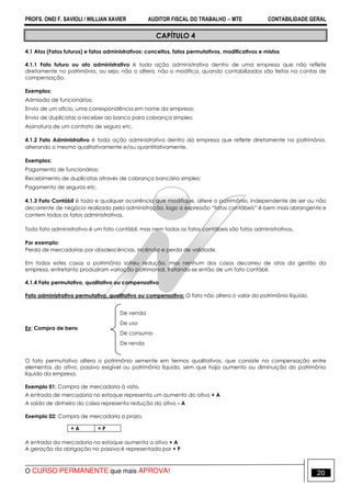 PROFS. ONEI F. SAVIOLI / WILLIAN XAVIER AUDITOR FISCAL DO TRABALHO −−−− MTE CONTABILIDADE GERAL
O CURSO PERMANENTE que mais APROVA! 20
CAPÍTULO 4
4.1 Atos (Fatos futuros) e fatos administrativos: conceitos, fatos permutativos, modificativos e mistos
4.1.1 Fato futuro ou ato administrativo é toda ação administrativa dentro de uma empresa que não reflete
diretamente no patrimônio, ou seja, não o altera, não o modifica, quando contabilizados são feitos na contas de
compensação.
Exemplos:
Admissão de funcionários;
Envio de um ofício, uma correspondência em nome da empresa;
Envio de duplicatas a receber ao banco para cobrança simples;
Assinatura de um contrato de seguro etc.
4.1.2 Fato Administrativo é toda ação administrativa dentro da empresa que reflete diretamente no patrimônio,
alterando o mesmo qualitativamente e/ou quantitativamente.
Exemplos:
Pagamento de funcionários;
Recebimento de duplicatas através de cobrança bancária simples;
Pagamento de seguros etc.
4.1.3 Fato Contábil é toda e qualquer ocorrência que modifique, altere o patrimônio, independente de ser ou não
decorrente de negócio realizado pela administração, logo a expressão “fatos contábeis” é bem mais abrangente e
contem todos os fatos administrativos.
Todo fato administrativo é um fato contábil, mas nem todos os fatos contábeis são fatos administrativos.
Por exemplo:
Perda de mercadorias por obsolescências, incêndio e perda de validade.
Em todos estes casos o patrimônio sofreu redução, mas nenhum dos casos decorreu de atos da gestão da
empresa, entretanto produziram variação patrimonial, tratando-se então de um fato contábil.
4.1.4 Fato permutativo, qualitativo ou compensativo
Fato administrativo permutativo, qualitativo ou compensativo: O fato não altera o valor do patrimônio líquido.
Ex: Compra de bens
O fato permutativo altera o patrimônio semente em termos qualitativos, que consiste na compensação entre
elementos do ativo, passivo exigível ou patrimônio líquido, sem que haja aumento ou diminuição do patrimônio
líquido da empresa.
Exemplo 01: Compra de mercadoria à vista.
A entrada de mercadoria no estoque representa um aumento do ativo + A
A saída de dinheiro do caixa representa redução do ativo - A
Exemplo 02: Compra de mercadoria a prazo.
A entrada da mercadoria no estoque aumenta o ativo + A
A geração da obrigação no passivo é representada por + P
+ A + P
De venda
De uso
De consumo
De renda
 
