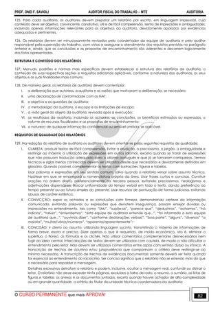 PROF. ONEI F. SAVIOLI AUDITOR FISCAL DO TRABALHO −−−− MTE AUDITORIA
O CURSO PERMANENTE que mais APROVA! 8282
125. Para cada auditoria, os auditores devem preparar um relatório por escrito, em linguagem impessoal, cujo
conteúdo deve ser objetivo, convincente, construtivo, útil e de fácil compreensão, isento de imprecisões e ambiguidades,
incluindo apenas informações relevantes para os objetivos da auditoria, devidamente apoiadas por evidências
adequadas e pertinentes.
126. Os relatórios devem ser minuciosamente revisados pelo coordenador da equipe de auditoria e pelo auditor
responsável pela supervisão do trabalho, com vistas a assegurar o atendimento dos requisitos previstos no parágrafo
anterior e, ainda, que as conclusões e as propostas de encaminhamento são aderentes e decorrem logicamente
dos fatos apresentados.
ESTRUTURA E CONTEÚDO DOS RELATÓRIOS
127. Manuais, padrões e normas mais específicos devem estabelecer a estrutura dos relatórios de auditoria, o
conteúdo de suas respectivas seções e requisitos adicionais aplicáveis, conforme a natureza das auditorias, os seus
objetos e as suas finalidades mais comuns.
128. De maneira geral, os relatórios de auditoria devem contemplar:
I. a deliberação que autorizou a auditoria e as razões que motivaram a deliberação, se necessário;
II. uma declaração de conformidade com as NAT;
III. o objetivo e as questões de auditoria;
IV. a metodologia da auditoria, o escopo e as limitações de escopo;
V. a visão geral do objeto da auditoria, revisada após a execução;
VI. os resultados da auditoria, incluindo os achados, as conclusões, os benefícios estimados ou esperados, o
volume de recursos fiscalizados e as propostas de encaminhamento;
VII. a natureza de qualquer informação confidencial ou sensível omitida, se aplicável.
REQUISITOS DE QUALIDADE DOS RELATÓRIOS
129. Na redação do relatório de auditoria os auditores devem orientar-se pelos seguintes requisitos de qualidade:
I. CLAREZA: produzir textos de fácil compreensão. Evitar a erudição, o preciosismo, o jargão, a ambiguidade e
restringir ao máximo a utilização de expressões em outros idiomas, exceto quando se tratar de expressões
que não possuam tradução adequada para o idioma português e que já se tornaram corriqueiras. Termos
técnicos e siglas menos conhecidas devem ser utilizados desde que necessários e devidamente definidos em
glossário. Quando possível, complementar os textos com ilustrações, figuras e tabelas.
Usar palavras e expressões em seu sentido comum, salvo quando o relatório versar sobre assunto técnico,
hipótese em que se empregará a nomenclatura própria da área. Usar frases curtas e concisas. Construir
orações na ordem direta, preferencialmente na terceira pessoa, evitando preciosismos, neologismos e
adjetivações dispensáveis. Buscar uniformidade do tempo verbal em todo o texto, dando preferência ao
tempo presente ou ao futuro simples do presente. Usar recursos de pontuação de forma judiciosa, evitando
abusos de caráter estilístico;
II. CONVICÇÃO: expor os achados e as conclusões com firmeza, demonstrando certeza da informação
comunicada, evitando palavras ou expressões que denotem insegurança, possam ensejar dúvidas ou
imprecisões no entendimento, tais como “SMJ”, “supõe-se”, “parece que”, “deduzimos”, “achamos”, “há
indícios”, “talvez”, “entendemos”, “esta equipe de auditoria entende que...”, “foi informado a esta equipe
de auditoria que...”, “ouvimos dizer”, “conforme declarações verbais”, “boa parte”, “alguns”, “diversos” “a
maioria”, “muitas/vários/inúmeros”, “aparenta/aparentemente”;
III. CONCISÃO: ir direto ao assunto, utilizando linguagem sucinta, transmitindo o máximo de informações de
forma breve, exata e precisa. Dizer apenas o que é requerido, de modo econômico, isto é, eliminar o
supérfluo, o floreio, as fórmulas e os clichês. Não utilizar comentários complementares desnecessários nem
fugir da ideia central. Intercalações de textos devem ser utilizadas com cautela, de modo a não dificultar o
entendimento pelo leitor. Não devem ser utilizados comentários entre aspas com sentido dúbio ou irônico. A
transcrição de trechos de doutrina e/ou jurisprudência que componham o critério deve restringir-se ao
mínimo necessário. A transcrição de trechos de evidências documentais somente deverá ser feita quando
for essencial ao entendimento do raciocínio. Ser conciso significa que o relatório não se estenda mais do que
o necessário para respaldar a mensagem.
Detalhes excessivos detratam o relatório e podem, inclusive, ocultar a mensagem real, confundir ou distrair o
leitor. O relatório não deve exceder trinta páginas, excluídos a folha de rosto, o resumo, o sumário, as listas de
figuras e tabelas, os anexos e os documentos juntados, exceto quando houver achados de alta complexidade
ou em grande quantidade, a critério do titular da unidade técnica coordenadora da auditoria;
 