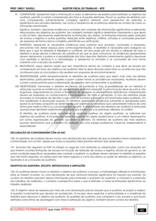 PROF. ONEI F. SAVIOLI AUDITOR FISCAL DO TRABALHO −−−− MTE AUDITORIA
O CURSO PERMANENTE que mais APROVA! 8383
IV. COMPLETUDE: apresentar toda a informação e todos os elementos necessários para satisfazer os objetivos da
auditoria, permitir a correta compreensão dos fatos e situações relatadas. Prover os usuários do relatório com
uma compreensão suficientemente completa significa oferecer uma perspectiva da extensão e
significância dos achados relatados, tais como a frequência de ocorrências relativas ao número de casos ou
transações examinados.
Significa, também, descrever evidências e achados sem omissões de informações significativas e relevantes
relacionadas aos objetivos da auditoria. Ser completo também significa determinar claramente o que devia
e não foi feito, descrevendo explicitamente as limitações dos dados, as limitações impostas pelas restrições
de acesso a registros e outras questões. Relações entre objetivos, critérios, achados e conclusões precisam
ser expressas de forma clara e completa, permitindo sua verificação;
V. EXATIDÃO: apresentar as necessárias evidências para sustentar seus achados, conclusões e propostas,
procurando não deixar espaço para contra-argumentações. A exatidão é necessária para assegurar ao
leitor que o que foi relatado é fidedigno e confiável. Um erro pode pôr em dúvida a validade de todo o
relatório e pode desviar a atenção da substância do que se quer comunicar. As evidências apresentadas
devem demonstrar a justeza e a razoabilidade dos fatos descritos. Retratar corretamente significa descrever
com exatidão o alcance e a metodologia, e apresentar os achados e as conclusões de uma forma
coerente com o escopo da auditoria;
VI. RELEVÂNCIA: expor apenas aquilo que tem importância dentro do contexto e que deve ser levado em
consideração em face dos objetivos da auditoria. Não se deve discorrer sobre fatos ou ocorrências que não
contribuem para as conclusões e não resultem em propostas de encaminhamento;
VII. TEMPESTIVIDADE: emitir tempestivamente os relatórios de auditoria para que sejam mais úteis aos leitores
destinatários, particularmente aqueles a quem cabem tomar as providências necessárias. Auditores devem
cumprir o prazo previsto para a elaboração do relatório, sem comprometer a qualidade;
VIII. OBJETIVIDADE: harmonizar o relatório em termos de conteúdo e tom. A credibilidade de um relatório é
reforçada quando as evidências são apresentadas de forma imparcial. A comunicação deve ser justa e não
enganosa, resguardando-se contra a tendência de exagerar ou superenfatizar deficiências. Interpretações
devem ser baseadas no conhecimento e compreensão de fatos e condições. O tom dos relatórios pode
encorajar os tomadores de decisão a agir sobre os achados e propostas encaminhadas pelos auditores. Um
tom equilibrado é alcançado quando os relatórios apresentam evidências suficientes e apropriadas para
apoiar os achados, enquanto se abstenha de usar adjetivos ou advérbios que caracterizem indícios de uma
forma que implica crítica ou conclusões sem suporte. A objetividade dos relatórios de auditoria é reforçada
quando esses declaram explicitamente a fonte das evidências e as premissas utilizadas na análise.
O relatório de auditoria pode reconhecer os aspectos positivos do objeto auditado, se aplicável aos
objetivos da auditoria. A inclusão dos aspectos positivos do objeto poderá levar a um melhor desempenho
por outras organizações do governo que lerem o relatório. Os relatórios de auditoria são mais objetivos
quando demonstram que o trabalho foi realizado por uma equipe profissional, imparcial, independente e
especializada.
DECLARAÇÃO DE CONFORMIDADE COM AS NAT
130. Os relatórios de auditoria devem incluir uma declaração dos auditores de que os trabalhos foram realizados em
conformidade com as NAT, desde que todos os requisitos nelas previstos tenham sido observados.
131. Quando não seguirem as NAT na íntegra ou segui-las com restrições ou adaptações, como nas situações em
que tiverem ocorrido limitações de escopo em função de restrições de acesso a registros oficiais do governo ou de
outras condições específicas necessárias para conduzir a auditoria, os auditores devem declarar no relatório os requisitos
que não foram seguidos, as razões para não terem seguido e como isso afetou ou pode ter afetado os objetivos, os
resultados e as conclusões da auditoria.
OBJETIVOS DA AUDITORIA, ESCOPO, METODOLOGIA E LIMITAÇÕES
132. Os auditores devem incluir no relatório o objetivo da auditoria, o escopo, a metodologia utilizada e as limitações,
estas se tiverem ocorrido, ou uma declaração de que nenhuma restrição significativa foi imposta aos exames. Os
usuários do relatório precisam dessas informações para entender o propósito da auditoria, a natureza e a extensão
dos trabalhos de realizados, o contexto e perspectiva sobre o que é relatado, e todas as limitações significativas ao
trabalho realizado.
133. O objetivo deve ser expresso por meio de uma declaração precisa daquilo que a auditoria se propôs a realizar.
A questão fundamental que deveria ser esclarecida. O escopo deve explicitar a profundidade e a amplitude do
trabalho para alcançar o objetivo da auditoria. As questões de auditoria, que compõem o seu escopo e que foram
definidas como linhas de abordagem com vistas à satisfação do objetivo, também devem constar do relatório.
 