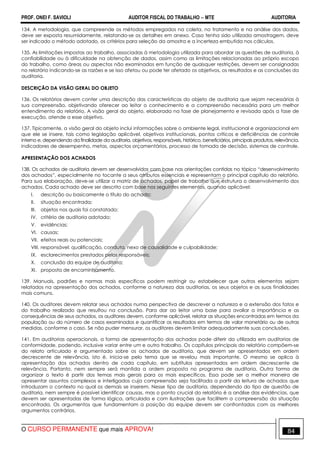 PROF. ONEI F. SAVIOLI AUDITOR FISCAL DO TRABALHO −−−− MTE AUDITORIA
O CURSO PERMANENTE que mais APROVA! 8484
134. A metodologia, que compreende os métodos empregados na coleta, no tratamento e na análise dos dados,
deve ser exposta resumidamente, relatando-se os detalhes em anexo. Caso tenha sido utilizada amostragem, deve
ser indicado o método adotado, os critérios para seleção da amostra e a incerteza embutida nos cálculos.
135. As limitações impostas ao trabalho, associadas à metodologia utilizada para abordar as questões de auditoria, à
confiabilidade ou à dificuldade na obtenção de dados, assim como as limitações relacionadas ao próprio escopo
do trabalho, como áreas ou aspectos não examinados em função de quaisquer restrições, devem ser consignadas
no relatório indicando-se as razões e se isso afetou ou pode ter afetado os objetivos, os resultados e as conclusões da
auditoria.
DESCRIÇÃO DA VISÃO GERAL DO OBJETO
136. Os relatórios devem conter uma descrição das características do objeto de auditoria que sejam necessárias à
sua compreensão, objetivando oferecer ao leitor o conhecimento e a compreensão necessária para um melhor
entendimento do relatório. A visão geral do objeto, elaborada na fase de planejamento e revisada após a fase de
execução, atende a esse objetivo.
137. Tipicamente, a visão geral do objeto inclui informações sobre o ambiente legal, institucional e organizacional em
que ele se insere, tais como legislação aplicável, objetivos institucionais, pontos críticos e deficiências de controle
interno e, dependendo da finalidade da auditoria, objetivos, responsáveis, histórico, beneficiários, principais produtos, relevância,
indicadores de desempenho, metas, aspectos orçamentários, processo de tomada de decisão, sistemas de controle.
APRESENTAÇÃO DOS ACHADOS
138. Os achados de auditoria devem ser desenvolvidos com base nas orientações contidas no tópico “desenvolvimento
dos achados”, especialmente no tocante a seus atributos essenciais e representam o principal capítulo do relatório.
Para sua elaboração, deve-se utilizar a matriz de achados, papel de trabalho que estrutura o desenvolvimento dos
achados. Cada achado deve ser descrito com base nos seguintes elementos, quando aplicável:
I. descrição ou basicamente o título do achado;
II. situação encontrada;
III. objetos nos quais foi constatado;
IV. critério de auditoria adotado;
V. evidências;
VI. causas;
VII. efeitos reais ou potenciais;
VIII. responsável: qualificação, conduta, nexo de causalidade e culpabilidade;
IX. esclarecimentos prestados pelos responsáveis;
X. conclusão da equipe de auditoria;
XI. proposta de encaminhamento.
139. Manuais, padrões e normas mais específicos podem restringir ou estabelecer que outros elementos sejam
relatados na apresentação dos achados, conforme a natureza das auditorias, os seus objetos e as suas finalidades
mais comuns.
140. Os auditores devem relatar seus achados numa perspectiva de descrever a natureza e a extensão dos fatos e
do trabalho realizado que resultou na conclusão. Para dar ao leitor uma base para avaliar a importância e as
consequências de seus achados, os auditores devem, conforme aplicável, relatar as situações encontradas em termos da
população ou do número de casos examinados e quantificar os resultados em termos de valor monetário ou de outras
medidas, conforme o caso. Se não puder mensurar, os auditores devem limitar adequadamente suas conclusões.
141. Em auditorias operacionais, a forma de apresentação dos achados pode diferir da utilizada em auditorias de
conformidade, podendo, inclusive variar entre um e outro trabalho. Os capítulos principais do relatório compõem-se
do relato articulado e argumentado sobre os achados de auditoria, que devem ser apresentados em ordem
decrescente de relevância, isto é, inicia-se pelo tema que se revelou mais importante. O mesmo se aplica à
apresentação dos achados dentro de cada capítulo, em subtítulos apresentados em ordem decrescente de
relevância. Portanto, nem sempre será mantida a ordem proposta no programa de auditoria. Outra forma de
organizar o texto é partir dos temas mais gerais para os mais específicos. Essa pode ser a melhor maneira de
apresentar assuntos complexos e interligados cuja compreensão seja facilitada a partir da leitura de achados que
introduzam o contexto no qual os demais se inserem. Nesse tipo de auditoria, dependendo do tipo de questão de
auditoria, nem sempre é possível identificar causas, mas o ponto crucial do relatório é a análise das evidências, que
devem ser apresentadas de forma lógica, articulada e com ilustrações que facilitem a compreensão da situação
encontrada. Os argumentos que fundamentam a posição da equipe devem ser confrontados com os melhores
argumentos contrários.
 
