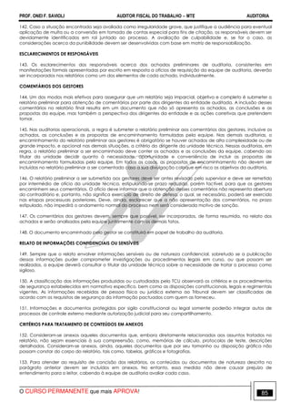 PROF. ONEI F. SAVIOLI AUDITOR FISCAL DO TRABALHO −−−− MTE AUDITORIA
O CURSO PERMANENTE que mais APROVA! 8585
142. Caso a situação encontrada seja avaliada como irregularidade grave, que justifique a audiência para eventual
aplicação de multa ou a conversão em tomada de contas especial para fins de citação, os responsáveis devem ser
devidamente identificados em rol juntado ao processo. A avaliação de culpabilidade e, se for o caso, as
considerações acerca da punibilidade devem ser desenvolvidas com base em matriz de responsabilização.
ESCLARECIMENTOS DE RESPONSÁVEIS
143. Os esclarecimentos dos responsáveis acerca dos achados preliminares de auditoria, consistentes em
manifestações formais apresentadas por escrito em resposta a ofícios de requisição da equipe de auditoria, deverão
ser incorporados nos relatórios como um dos elementos de cada achado, individualmente.
COMENTÁRIOS DOS GESTORES
144. Um dos modos mais efetivos para assegurar que um relatório seja imparcial, objetivo e completo é submeter o
relatório preliminar para obtenção de comentários por parte dos dirigentes da entidade auditada. A inclusão desses
comentários no relatório final resulta em um documento que não só apresenta os achados, as conclusões e as
propostas da equipe, mas também a perspectiva dos dirigentes da entidade e as ações corretivas que pretendem
tomar.
145. Nas auditorias operacionais, a regra é submeter o relatório preliminar aos comentários dos gestores, inclusive os
achados, as conclusões e as propostas de encaminhamento formuladas pela equipe. Nas demais auditorias, o
encaminhamento do relatório preliminar aos gestores é obrigatório se houver achados de alta complexidade ou de
grande impacto, e opcional nas demais situações, a critério do dirigente da unidade técnica. Nessas auditorias, em
regra, o relatório preliminar a ser encaminhado deve conter os achados e as conclusões da equipe, cabendo ao
titular da unidade decidir quanto à necessidade, oportunidade e conveniência de incluir as propostas de
encaminhamento formuladas pela equipe. Em todos os casos, as propostas de encaminhamento não devem ser
incluídas no relatório preliminar a ser comentado caso a sua divulgação coloque em risco os objetivos da auditoria.
146. O relatório preliminar a ser submetido aos gestores deve ser antes revisado pelo supervisor e deve ser remetido
por intermédio de ofício da unidade técnica, estipulando-se prazo reduzido, porém factível, para que os gestores
encaminhem seus comentários. O ofício deve informar que a obtenção desses comentários não representa abertura
do contraditório e, portanto, não significa exercício de direito de defesa, o qual, se necessário, poderá ser exercido
nas etapas processuais posteriores. Deve, ainda, esclarecer que a não apresentação dos comentários, no prazo
estipulado, não impedirá o andamento normal do processo nem será considerada motivo de sanção.
147. Os comentários dos gestores devem, sempre que possível, ser incorporados, de forma resumida, no relato dos
achados e serão analisados pela equipe juntamente com os demais fatos.
148. O documento encaminhado pelo gestor se constituirá em papel de trabalho da auditoria.
RELATO DE INFORMAÇÕES CONFIDENCIAIS OU SENSÍVEIS
149. Sempre que o relato envolver informações sensíveis ou de natureza confidencial, sobretudo se a publicação
dessas informações puder comprometer investigações ou procedimentos legais em curso, ou que possam ser
realizados, a equipe deverá consultar o titular da unidade técnica sobre a necessidade de tratar o processo como
sigiloso.
150. A classificação das informações produzidas ou custodiadas pelo TCU observará os critérios e os procedimentos
de segurança estabelecidos em normativo específico, bem como as disposições constitucionais, legais e regimentais
vigentes. As informações recebidas de pessoa física ou jurídica externa ao Tribunal devem ser classificadas de
acordo com os requisitos de segurança da informação pactuados com quem as forneceu.
151. Informações e documentos protegidos por sigilo constitucional ou legal somente poderão integrar autos de
processos de controle externo mediante autorização judicial para seu compartilhamento.
CRITÉRIOS PARA TRATAMENTO DE CONTEÚDOS EM ANEXOS
152. Consideram-se anexos aqueles documentos que, embora diretamente relacionados aos assuntos tratados no
relatório, não sejam essenciais à sua compreensão, como, memórias de cálculo, protocolos de teste, descrições
detalhadas. Consideram-se anexos, ainda, aqueles documentos que por seu tamanho ou disposição gráfica não
possam constar do corpo do relatório, tais como, tabelas, gráficos e fotografias.
153. Para atender ao requisito de concisão dos relatórios, os conteúdos ou documentos de natureza descrita no
parágrafo anterior devem ser incluídos em anexos. No entanto, essa medida não deve causar prejuízo de
entendimento para o leitor, cabendo à equipe de auditoria avaliar cada caso.
 