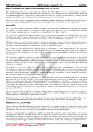 PROF. ONEI F. SAVIOLI AUDITOR FISCAL DO TRABALHO −−−− MTE AUDITORIA
O CURSO PERMANENTE que mais APROVA! 8686
BENEFÍCIOS ESTIMADOS OU ESPERADOS E VOLUME DE RECURSOS FISCALIZADOS
154. Os benefícios estimados ou esperados da auditoria, tais como débito, multa, economia, ganho, melhoria,
apurados conforme critérios estabelecidos em norma específica, ou a expectativa de controle gerada, devem ser
consignados nos relatórios de auditoria. A equipe deve quantificar ou, se não for possível, estimar os benefícios que
poderão ser obtidos, caso as ações contidas nas propostas venham a ser adotadas.
155. O montante de recursos efetivamente auditado deve ser consignado nos relatórios de auditoria, sob a denominação
volume de recursos fiscalizados (VRF), conforme critérios de apuração estabelecidos em norma específica.
CONCLUSÕES
156. A conclusão constitui uma seção exclusiva do relatório, na qual se deve trazer resposta à questão fundamental
da auditoria, constante do enunciado do seu objetivo. Além disso, devem-se abordar as respostas às questões
formuladas para compor o escopo da auditoria com vistas à satisfação de seu objetivo.
157. A força das conclusões dos auditores depende da suficiência e da adequação das evidências que suportam os
achados e da solidez da lógica utilizada para formulá-las. As conclusões são mais fortes quando levam a propostas
de encaminhamento cujos usuários do relatório concordam com a necessidade das proposições.
158. As conclusões do relatório são afirmações da equipe, deduzidas dos achados. Para a formulação da conclusão,
devem ser considerados os efeitos dos achados, obtidos pela avaliação da diferença entre situação encontrada e o
resultado que teria sido observado caso se tivesse seguido o critério de auditoria.
159. A conclusão deve fazer menção expressa quanto à possibilidade, ou não, da generalização dos resultados
obtidos na análise do conjunto de casos, transações ou processos examinados para todo o universo ou população,
conforme tenha sido calculado o tamanho do conjunto analisado, bem como realizada a seleção de seus elementos
constituintes.
159.1. quando o cálculo do tamanho do conjunto analisado, bem como a seleção de seus elementos, tiver ocorrido
de forma probabilística, seguindo os pressupostos necessários para a definição de uma amostra estatística, os
resultados poderão ser generalizados, devendo-se consignar, no relatório, que as conclusões generalizadas necessariamente
embutem um certo grau de incerteza inerente aos cálculos estatísticos, incerteza essa que deve ser calculada e
informada no relatório;
159.2. quando o cálculo do tamanho do conjunto analisado, bem como a seleção dos elementos constituintes, tiver
ocorrido de forma não probabilística, tendo por base a experiência da equipe e, portanto, envolvendo algum grau
de subjetividade, não será possível a generalização dos resultados, pela impossibilidade de se fazer qualquer inferência
estatística acerca dos resultados encontrados, devendo-se consignar, no relatório, que as conclusões aplicam-se,
exclusivamente, quanto aos elementos examinados.
160. Em auditorias operacionais, as conclusões são inferências lógicas sobre a economicidade, eficiência, eficácia e
efetividade de organizações, programas ou atividades governamentais, com base nos achados. A conclusão não é
apenas um resumo dos achados, devendo-se destacar, de forma equilibrada, os pontos fortes do objeto de auditoria, as
principais oportunidades de melhoria de desempenho e os possíveis benefícios esperados quantificando-os, sempre
que possível, em termos de economia de recursos ou de outra natureza de melhoria. Devem ser relatadas as
dificuldades enfrentadas pelos gestores e destacadas as iniciativas positivas por eles empreendidas no sentido de
superar as dificuldades.
161. Na conclusão deve ser relatado o benefício total estimado ou esperado das propostas de encaminhamento e
podem ser feitas considerações sobre o trabalho realizado, breves relatos de não detecção de irregularidades ou
impropriedades na abordagem de questões de auditoria.
162. As conclusões devem indicar o eventual impacto dos achados nas contas das entidades auditadas. Para tanto,
é necessário identificar as responsabilidades ao longo do tempo, bem como o estado das respectivas contas.
PROPOSTAS DE ENCAMINHAMENTO
163. As propostas de deliberação devem ser consistentes com os achados, decorrendo logicamente destes e das
conclusões e focando nas causas identificadas. As propostas deverão indicar, entre parênteses, os números dos
parágrafos ou itens nos quais os achados a que se referem foram apresentados no relatório.
164. São variados os tipos de proposta que podem ser encaminhadas pelas equipes de auditoria, dado que as
competências do Tribunal permitem-lhe não só a realização de auditorias e inspeções, mas também julgar e aplicar
sanções em decorrência dos resultados dessas ações. Assim, na proposta de encaminhamento, para cada achado
de auditoria, decorrente ou não de questões de auditoria, podem ser formuladas, conforme o caso, proposições de
recomendações, determinações, medidas saneadoras, medidas cautelares, dentre outras previstas legal ou regimentalmente.
 