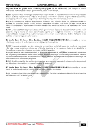 PROF. ONEI F. SAVIOLI AUDITOR FISCAL DO TRABALHO −−−− MTE AUDITORIA
O CURSO PERMANENTE que mais APROVA! 8989
05.[Auditor Contr. Ext.-(Espec. Ciênc. Contábeis)-(C2)-(CE)-(NS)-(M)-TCE-RO/2013-UnB] Com relação às normas
relativas aos profissionais de auditoria governamental, julgue os itens a seguir.
1) (I.55) O profissional de auditoria governamental deve aplicar todos os procedimentos recomendados para cada
tipo de auditoria especificamente e não se desviar deles, nem reduzir a extensão ou profundidade dos exames,
exceto por questões de tempo e programação definidas pelas circunstâncias internas ou externas.
2) (I.56) O profissional de auditoria governamental designado para a realização de um trabalho em órgão ou
entidade da administração não poderá recusá-lo, devendo-se considerar que a seleção para o cargo exige
formação multidisciplinar e as equipes são interdisciplinares, sem prejuízo da requisição de especialistas em outras
áreas.
3) (I.57) A responsabilidade do profissional de auditoria governamental alcança as áreas administrativa, civil e penal,
podendo atingi-lo mesmo em casos caracterizados apenas por negligência, imperícia ou imprudência. As
responsabilidades éticas perante os usuários internos e externos devem constar no Código de Ética Profissional, sendo
definidas em normas legais e regulamentares.
06. [Auditor Contr. Ext.-(Espec. Ciênc. Contábeis)-(C2)-(CE)-(NS)-(M)-TCE-RO/2013-UnB] Com relação às normas
relativas aos trabalhos de auditoria governamental, julgue os itens seguintes.
1) (I.58) Uma das propriedades que deve apresentar um relatório de auditoria é seu caráter conclusivo, mesmo que
não haja certeza absoluta com base nas evidências apuradas, a informação revelada deverá possibilitar a
formação de uma opinião categórica acerca dos trabalhos realizados.
2) (I.59) Na realização da auditoria operacional, os profissionais responsáveis, ao constatarem incoerências ou imprecisões
em programa governamental, mesmo sem questionar a orientação política e as diretrizes governamentais, deverão
apontar as situações passíveis de desperdícios ou desvirtuamentos, recomendando as apropriadas mudanças de
rumo na execução dos referidos programas.
3) (I.60) O rodízio obrigatório dos profissionais de auditoria governamental responsáveis pela execução dos serviços é
considerado um dos requisitos necessários à garantia de qualidade.
07. [Auditor Contr. Ext.-(Espec. Ciênc. Contábeis)-(C2)-(CE)-(NS)-(M)-TCE-RO/2013-UnB] Com relação às normas
gerais de auditoria aplicáveis ao controle externo brasileiro, julgue o item abaixo.
1) (I.51) Uma licitação em que a escolha do vencedor seja feita com base na melhor combinação técnica-qualidade
será coerente com a economicidade.
 