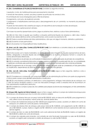 PROFS. ONEI F. SAVIOLI / WILLIAN XAVIER AUDITOR FISCAL DO TRABALHO −−−− MTE CONTABILIDADE GERAL
O CURSO PERMANENTE que mais APROVA! 23
01. [Téc. Contabilidade-(C19)-(NI)-(T)-FUB/2014-UnB] Considere os seguintes eventos:
I aquisição, à vista, de matérias-primas para processamento industrial;
II venda de mercadorias, a prazo, por preço superior ao praticado nas vendas à vista;
III contratação de novos empregados para a filial da empresa;
IV pagamento, com juros, de duplicata vencida;
V pagamento a trabalhadores eventuais para o descarregamento de um caminhão, no momento da prestação
do serviço;
VI perda de mercadorias não cobertas por seguro, em decorrência de inundação na área de estoques;
VII constituição de capital social em dinheiro.
Com base nos eventos apresentados acima, julgue os próximos itens, relativos a atos e fatos administrativos.
1) (I.58) Um fato misto é aquele que modifica a situação patrimonial líquida da empresa e, além disso, implica
permuta de valores idênticos entre contas patrimoniais, como ocorre nos eventos II e VII.
2) (I.59) Todos os eventos listados são fatos administrativos, visto que, em algum momento, afetarão o patrimônio.
3) (I.60) O evento I é fato permutativo.
4) (I.61) Os eventos V e VI exemplificam fatos modificativos.
02. [Anal. Jud.-(Ár. Adm.)-(Esp. Contab.)-(C2)-TRE-ES/2011-UnB] Com referência a conceitos básicos de contabilidade,
julgue os itens seguintes.
1) (I.51) De acordo com a teoria materialista, as contas denominadas integrais são aquelas representativas de bens,
direitos, obrigações e situação líquida das entidades, enquanto as receitas e despesas formam o conjunto de
contas denominadas diferenciais.
2) (I.52) A observância do princípio da continuidade é indispensável à correta aplicação do princípio da competência.
3) (I.53) A confusão normalmente feita entre os termos capital e patrimônio é causada pelo fato de, na contabilidade,
o capital ser constituído pelo patrimônio líquido, enquanto o patrimônio é formado pelo ativo total das entidades.
4) (I.54) O pagamento de um encargo, como, por exemplo, salários e aluguéis, pode ser considerado um fato permutativo
ou modificativo, dependendo da data de ocorrência do respectivo fato gerador.
03. [Téc. Jud.-(Ár. Adm.)-(Esp. Contabilidade)-(C12)-TRE-ES/2011-UnB] Julgue os itens seguintes, relativos a atos e
fatos administrativos.
1) (I.57) Considera-se a compra de um computador para uso da administração da firma com parte do pagamento
à vista e parte a prazo como um fato administrativo modificativo.
2) (I.58) Se uma empresa contratou um eletricista e, como pagamento, entregou mercadorias de seu estoque, e se
o valor do serviço recebido superou o custo da mercadoria entregue, então a empresa terá de reconhecer um
fato administrativo modificativo diminutivo.
3) (I.59) Considera-se a compra a prazo de uma cafeteira para preparo do lanche dos empregados um fato administrativo
permutativo.
04. (Cespe-UNB, Agente da Polícia Federal) Julgue os itens a seguir, relativos à compra de material de estoque para
revenda por uma empresa que atue no ramo de comércio varejista:
01) A compra de diversos itens por um preço total de R$ 5.000,00, após um desconto de R$ 500, para pagamento à
vista, altera o lucro da empresa, mesmo antes da revenda desses itens.
02) A compra de material de estoque por R$ 1.000,00 para pagamento a prazo, acarreta um débito em conta de
estoque e um crédito em conta de passivo, fornecedores.
03) A compra de diversos itens de estoque, pelo preço total de R$ 10.000,00, com pagamento de R$ 1.000,00 no
ato e R$ 9.000,00, a prazo, implica o registro de R$ 1.000,00 em conta redutora do lucro operacional, além dos
demais registros.
04) A compra de itens no valor de R$ 20.000,00, com custo adicional de frete de R$ 400,00, implica um registro de
R$ 20.400,00 a débito de conta de estoques.
05) A compra de calçados para revenda, com emissão de nota fiscal pelo fornecedor no valor de R$ 30.000,00,
acarreta um registro pelo comprador a crédito de estoques no valor de R$ 27.000,00.
 