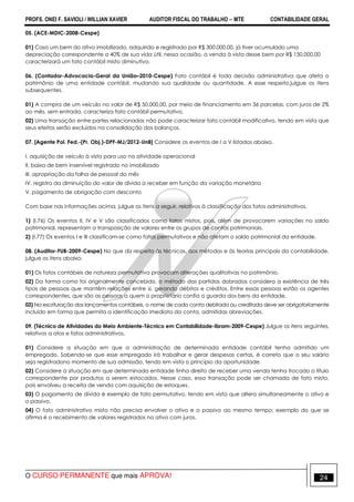 PROFS. ONEI F. SAVIOLI / WILLIAN XAVIER AUDITOR FISCAL DO TRABALHO −−−− MTE CONTABILIDADE GERAL
O CURSO PERMANENTE que mais APROVA! 24
05. (ACE-MDIC-2008-Cespe)
01) Caso um bem do ativo imobilizado, adquirido e registrado por R$ 300.000,00, já tiver acumulado uma
depreciação correspondente a 40% de sua vida útil, nessa ocasião, a venda à vista desse bem por R$ 150.000,00
caracterizará um fato contábil misto diminutivo.
06. (Contador-Advocacia-Geral da União–2010-Cespe) Fato contábil é toda decisão administrativa que afeta o
patrimônio de uma entidade contábil, mudando sua qualidade ou quantidade. A esse respeito,julgue os itens
subsequentes.
01) A compra de um veículo no valor de R$ 50.000,00, por meio de financiamento em 36 parcelas, com juros de 2%
ao mês, sem entrada, caracteriza fato contábil permutativo.
02) Uma transação entre partes relacionadas não pode caracterizar fato contábil modificativo, tendo em vista que
seus efeitos serão excluídos na consolidação dos balanços.
07. [Agente Pol. Fed.-(Pr. Obj.)-DPF-MJ/2012-UnB] Considere os eventos de I a V listados abaixo.
I. aquisição de veículo à vista para uso na atividade operacional
II. baixa de bem inservível registrado no imobilizado
III. apropriação da folha de pessoal do mês
IV. registro da diminuição do valor de dívida a receber em função da variação monetária
V. pagamento de obrigação com desconto
Com base nas informações acima, julgue os itens a seguir, relativos à classificação dos fatos administrativos.
1) (I.76) Os eventos II, IV e V são classificados como fatos mistos, pois, além de provocarem variações no saldo
patrimonial, representam a transposição de valores entre os grupos de contas patrimoniais.
2) (I.77) Os eventos I e III classificam-se como fatos permutativos e não afetam o saldo patrimonial da entidade.
08. (Auditor-FUB-2009-Cespe) No que diz respeito às técnicas, aos métodos e às teorias principais da contabilidade,
julgue os itens abaixo.
01) Os fatos contábeis de natureza permutativa provocam alterações qualitativas no patrimônio.
02) Da forma como foi originalmente concebido, o método das partidas dobradas considera a existência de três
tipos de pessoas que mantêm relações entre si, gerando débitos e créditos. Entre essas pessoas estão os agentes
correspondentes, que são as pessoas a quem o proprietário confia a guarda dos bens da entidade.
03) Na escrituração dos lançamentos contábeis, o nome de cada conta debitada ou creditada deve ser obrigatoriamente
incluído em forma que permita a identificação imediata da conta, admitidas abreviações.
09. (Técnico de Atividades do Meio Ambiente-Técnico em Contabilidade-Ibram-2009-Cespe) Julgue os itens seguintes,
relativos a atos e fatos administrativos.
01) Considere a situação em que a administração de determinada entidade contábil tenha admitido um
empregado. Sabendo-se que esse empregado irá trabalhar e gerar despesas certas, é correto que o seu salário
seja registradono momento de sua admissão, tendo em vista o princípio da oportunidade.
02) Considere a situação em que determinada entidade tinha direito de receber uma venda tenha trocado o título
correspondente por produtos a serem estocados. Nesse caso, essa transação pode ser chamada de fato misto,
pois envolveu a receita de venda com aquisição de estoques.
03) O pagamento de dívida é exemplo de fato permutativo, tendo em vista que altera simultaneamente o ativo e
o passivo.
04) O fato administrativo misto não precisa envolver o ativo e o passivo ao mesmo tempo; exemplo do que se
afirma é o recebimento de valores registrados no ativo com juros.
 