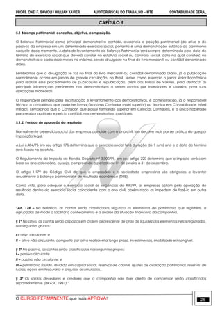 PROFS. ONEI F. SAVIOLI / WILLIAN XAVIER AUDITOR FISCAL DO TRABALHO −−−− MTE CONTABILIDADE GERAL
O CURSO PERMANENTE que mais APROVA! 25
CAPÍTULO 5
5.1 Balanço patrimonial: conceitos, objetivo, composição.
O Balanço Patrimonial como principal demonstrativo contábil, evidencia a posição patrimonial (do ativo e do
passivo) da empresa em um determinado exercício social, portanto é uma demonstração estática do patrimônio
naquele dado momento. A data de levantamento do Balanço Patrimonial será sempre determinada pela data do
término do exercício social que deverá constar no estatuto social ou contrato social, data na qual constará no
demonstrativo a cada doze meses no máximo, sendo divulgado no final do livro mercantil ou contábil denominado
diário.
Lembramos que a divulgação se faz no final do livro mercantil ou contábil denominado Diário, já a publicação
normalmente ocorre em jornais de grande circulação, no Brasil, temos como exemplo o jornal Valor Econômico
para realizar esse procedimento de publicação e republicação, além das Bolsas de Valores, para destacar as
principais informações pertinentes aos demonstrativos a serem usados por investidores e usuários, para suas
aplicações mobiliárias.
O responsável primário pela escrituração e levantamento dos demonstrativos, é administração, já o responsável
técnico o contabilista, que pode ter formação como Contador (nível superior) ou Técnico em Contabilidade (nível
médio). Lembrando que o Contador, que possui formando superior em Ciências Contábeis, é o único habilitado
para realizar auditoria e perícia contábil, nos demonstrativos contábeis.
5.1.2. Período de apuração do resultado
Normalmente o exercício social das empresas coincide com o ano civil, isso decorre mais por ser prático do que por
imposição legal.
A Lei 6.404/76 em seu artigo 175 determina que o exercício social terá duração de 1 (um) ano e a data do término
será fixada no estatuto.
O Regulamento do Imposto de Renda, Decreto nº 3.000/99, em seu artigo 220 determina que o imposto será com
base no ano-calendário, ou seja, compreende o período de 01 de janeiro a 31 de dezembro.
O artigo 1.179 do Código Civil diz que o empresário e a sociedade empresária são obrigados a levantar
anualmente o balanço patrimonial e de resultado econômico (DRE).
Como visto, para adequar o exercício social às exigências do RIR/99, as empresas optam pelo apuração do
resultado dentro do exercício social coincidente com o ano civil, porém nada as impedem de fazê-lo em outra
data.
“Art. 178 – No balanço, as contas serão classificadas segundo os elementos do patrimônio que registrem, e
agrupadas de modo a facilitar o conhecimento e a análise da situação financeira da companhia.
§ 1º No ativo, as contas serão dispostas em ordem decrescente de grau de liquidez dos elementos nelas registrados,
nos seguintes grupos:
I – ativo circulante; e
II – ativo não circulante, composto por ativo realizável a longo prazo, investimentos, imobilizado e intangível.
§ 2º No passivo, as contas serão classificadas nos seguintes grupos:
I – passivo circulante
II – passivo não circulante; e
III – patrimônio líquido, dividido em capital social, reservas de capital, ajustes de avaliação patrimonial, reservas de
lucros, ações em tesouraria e prejuízos acumulados..
§ 3º Os saldos devedores e credores que a companhia não tiver direito de compensar serão classificados
separadamente. (BRASIL, 1991).”
 