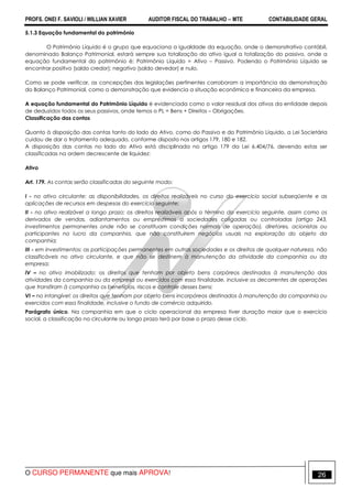 PROFS. ONEI F. SAVIOLI / WILLIAN XAVIER AUDITOR FISCAL DO TRABALHO −−−− MTE CONTABILIDADE GERAL
O CURSO PERMANENTE que mais APROVA! 26
5.1.3 Equação fundamental do patrimônio
O Patrimônio Líquido é o grupo que equaciona a igualdade da equação, onde o demonstrativo contábil,
denominado Balanço Patrimonial, estará sempre sua totalização do ativo igual a totalização do passivo, onde a
equação fundamental do patrimônio é: Patrimônio Líquido = Ativo – Passivo. Podendo o Patrimônio Líquido se
encontrar positivo (saldo credor); negativo (saldo devedor) e nulo.
Como se pode verificar, as concepções das legislações pertinentes corroboram a importância da demonstração
do Balanço Patrimonial, como a demonstração que evidencia a situação econômica e financeira da empresa.
A equação fundamental do Patrimônio Líquido é evidenciada como o valor residual dos ativos da entidade depois
de deduzidos todos os seus passivos, onde temos o PL = Bens + Direitos – Obrigações.
Classificação das contas
Quanto à disposição das contas tanto do lado do Ativo, como do Passivo e do Patrimônio Líquido, a Lei Societária
cuidou de dar o tratamento adequado, conforme disposto nos artigos 179, 180 e 182.
A disposição das contas no lado do Ativo está disciplinada no artigo 179 da Lei 6.404/76, devendo estas ser
classificadas na ordem decrescente de liquidez:
Ativo
Art. 179. As contas serão classificadas do seguinte modo:
I - no ativo circulante: as disponibilidades, os direitos realizáveis no curso do exercício social subseqüente e as
aplicações de recursos em despesas do exercício seguinte;
II - no ativo realizável a longo prazo: os direitos realizáveis após o término do exercício seguinte, assim como os
derivados de vendas, adiantamentos ou empréstimos a sociedades coligadas ou controladas (artigo 243,
investimentos permanentes onde não se constituam condições normais de operação), diretores, acionistas ou
participantes no lucro da companhia, que não constituírem negócios usuais na exploração do objeto da
companhia;
III - em investimentos: as participações permanentes em outras sociedades e os direitos de qualquer natureza, não
classificáveis no ativo circulante, e que não se destinem à manutenção da atividade da companhia ou da
empresa;
IV – no ativo imobilizado: os direitos que tenham por objeto bens corpóreos destinados à manutenção das
atividades da companhia ou da empresa ou exercidos com essa finalidade, inclusive os decorrentes de operações
que transfiram à companhia os benefícios, riscos e controle desses bens;
VI – no intangível: os direitos que tenham por objeto bens incorpóreos destinados à manutenção da companhia ou
exercidos com essa finalidade, inclusive o fundo de comércio adquirido.
Parágrafo único. Na companhia em que o ciclo operacional da empresa tiver duração maior que o exercício
social, a classificação no circulante ou longo prazo terá por base o prazo desse ciclo.
 