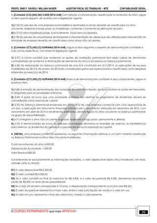 PROFS. ONEI F. SAVIOLI / WILLIAN XAVIER AUDITOR FISCAL DO TRABALHO −−−− MTE CONTABILIDADE GERAL
O CURSO PERMANENTE que mais APROVA! 29
1. [Contador-(C3)-(NS)-(M)-CADE/2014-UnB] Com relação a conceituação, classificação e conteúdos do ativo, julgue
os itens que se seguem, de acordo com a legislação vigente.
1) (I.76) Os veículos de uma empresa automobilística destinados à venda deverão ser classificados no ativo
circulante, realizável a longo prazo ou imobilizado, conforme o momento da alienação do bem.
2) (I.77) O ativo imobilizado pode, eventualmente, incluir bens incorpóreos.
3) (I.78) Os veículos de uma empresa de transportes e movimentação de valores que são utilizados para manutenção da
atividade da empresa deverão ser classificados como ativos não circulantes.
2. [Contador-(C7)-(NS)-(T)-SUFRAMA/2014-UnB] Julgue os itens seguintes a respeito de demonstrações contábeis e
suas contas específicas, com base na legislação vigente.
1) (I.57) A conta contábil que evidencia os ajustes de avaliação patrimonial terá saldo capaz de demonstrar
contrapartidas de aumentos e diminuições de elementos do ativo e do passivo no balanço patrimonial.
2) (I.58) Na elaboração do balanço patrimonial de uma S/A constituída em 31/1/2014, as aplicações de recursos
imobilizados de 2013 e de janeiro de 2014 são consideradas gastos pré-operacionais e classificadas como despesas
referentes ao exercício de 2014.
3. [Contador-(C7)-(NS)-(T)-SUFRAMA/2014-UnB] Acerca de demonstrações contábeis e seus componentes, julgue os
próximos itens.
1) (I.68) A emissão da demonstração das mutações do patrimônio líquido, da qual constam as ações em tesouraria,
é obrigatória para as sociedades anônimas.
2) (I.69) A parte do lucro que uma sociedade anônima não destinar ao pagamento de dividendos deverá ser
contabilizada como reservas de capital.
3) (I.70) No balanço patrimonial encerrado em 31/12/2012 de uma empresa comercial com ciclo operacional de
um ano, a aplicação em instrumento financeiro mantido até o vencimento, efetuada em dezembro de 2012, com
vencimento em abril de 2014 e rendimentos prefixados, deverá figurar no ativo circulante no balanço patrimonial,
no grupo de disponibilidades.
4) (I.71) Integram o ativo não circulante os grupos: realizável a longo prazo, permanente e diferido.
5) (I.72) A demonstração de lucros ou prejuízos acumulados discrimina as reversões de reservas, as transferências
para reservas, os dividendos do período e a parcela dos lucros incorporada ao capital.
4. (NEON). Uma empresa comercial apresentou as seguintes informações relativas a um bem material classificado
no Balanço Patrimonial no Ativo Não Circulante Imobilizado:
Custo reconhecido do ativo 6.000,00
Depreciação Acumulada 1.500,00
Valor Residual 800,00
Considerando-se exclusivamente as informações recebidas, o valor depreciável deste ativo imobilizado, em reais,
assinale certo ou errado:
01) O valor depreciável R$ 5.200,00.
02) O valor contábil R$ 4.500,00.
03) Se o valor contábil no final do exercício for R$ 4.500, e o valor recuperável R$ 4.300, deveremos reconhecer
perda de R$ 200, no teste de recuperabilidade.
04) Se a vida útil do bem corresponder a 10 anos, a depreciação correspondente a um ano será R$ 520.
05) O valor recuperável representa o maior valor, entre o valor justo líquido de venda e o valor em uso.
06) O valor em uso, representa o fluxo de caixa futuro, trazido a valor presente.
 