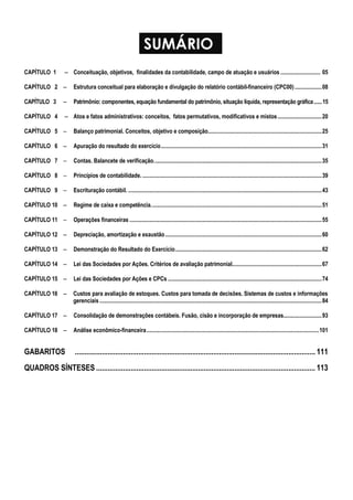 SUMÁRIO
CAPÍTULO 1 −−−− Conceituação, objetivos, finalidades da contabilidade, campo de atuação e usuários ............................ 05
CAPÍTULO 2 −−−− Estrutura conceitual para elaboração e divulgação do relatório contábil-financeiro (CPC00)...................08
CAPÍTULO 3 −−−− Patrimônio: componentes, equação fundamental do patrimônio, situação líquida, representação gráfica......15
CAPÍTULO 4 −−−− Atos e fatos administrativos: conceitos, fatos permutativos, modificativos e mistos...............................20
CAPÍTULO 5 −−−− Balanço patrimonial. Conceitos, objetivo e composição................................................................................25
CAPÍTULO 6 −−−− Apuração do resultado do exercício.................................................................................................................31
CAPÍTULO 7 −−−− Contas. Balancete de verificação......................................................................................................................35
CAPÍTULO 8 −−−− Princípios de contabilidade...............................................................................................................................39
CAPÍTULO 9 −−−− Escrituração contábil. ........................................................................................................................................43
CAPÍTULO 10 −−−− Regime de caixa e competência........................................................................................................................51
CAPÍTULO 11 −−−− Operações financeiras .......................................................................................................................................55
CAPÍTULO 12 −−−− Depreciação, amortização e exaustão..............................................................................................................60
CAPÍTULO 13 −−−− Demonstração do Resultado do Exercício.......................................................................................................62
CAPÍTULO 14 −−−− Lei das Sociedades por Ações. Critérios de avaliação patrimonial...............................................................67
CAPÍTULO 15 −−−− Lei das Sociedades por Ações e CPCs ............................................................................................................74
CAPÍTULO 16 −−−− Custos para avaliação de estoques. Custos para tomada de decisões. Sistemas de custos e informações
gerenciais ............................................................................................................................................................84
CAPÍTULO 17 −−−− Consolidação de demonstrações contábeis. Fusão, cisão e incorporação de empresas...........................93
CAPÍTULO 18 −−−− Análise econômico-financeira.........................................................................................................................101
GABARITOS ............................................................................................................................. 111
QUADROS SÍNTESES .................................................................................................................. 113
 