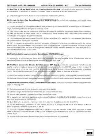 PROFS. ONEI F. SAVIOLI / WILLIAN XAVIER AUDITOR FISCAL DO TRABALHO −−−− MTE CONTABILIDADE GERAL
O CURSO PERMANENTE que mais APROVA! 33
01. [Anal. Jud. 01-(Ár. Ap. Espec.)-(Esp. Téc. Cont.)-(C30)-TJ-ES/2011-UnB] Com base na atual legislação societária,
e considerando as técnicas e os princípios contábeis, julgue os itens que se seguem. (adaptada)
01) (I.73) O ativo permanente divide-se em investimentos, imobilizado e diferido.
02. [Téc. Jud.-(Ár. Adm.)-(Esp. Contabilidade)-(C12)-TRE-ES/2011-UnB] Com referência ao balanço patrimonial, julgue
os itens que se seguem.
01) (I.84) Na empresa cujo ciclo operacional tiver duração menor que o exercício social, a classificação no circulante ou
longo prazo terá por base a duração do exercício social.
02) (I.85) Suponha que, em decorrência da aplicação do critério da avaliação a valor justo, tenha havido aumento
no valor de um bem do ativo. Nesse caso, a contrapartida desse aumento será computada como reserva de
reavaliação, um subgrupo do patrimônio líquido.
03) (I.86) Empréstimos por arrendamento financeiro de bens e provisão para previdência complementar normalmente
são classificados no passivo não circulante.
04) (I.87) O conceito de equivalentes de caixa era pouco difundido no Brasil antes da implementação das normas
internacionais de contabilidade. Esse conceito é mais abrangente que o convencionalmente adotado no Brasil
para as disponibilidades, pois não se restringe aos valores de liquidez imediata, embora não haja restrições à sua
conversibilidade em prazo e valor certos.
03. (Analista Judiciário-Área Administrativa-Contabilidade-TRT/21R-2010-Cespe)
01) Muitas são as condições em que a equação patrimonial de uma entidade pode apresentar-se, mas em
nenhuma hipótese a situação líquida pode ser maior do que o ativo total.
04. (Analista de Saneamento- Ciências Contábeis-Embasa-2009-Cespe) Acerca dos conceitos de manutenção do
capital e determinação do lucro, contemplados no Pronunciamento Técnico CPC 00, julgue os itens a seguir. O
patrimônio, sob o ponto de vista contábil, é o conjunto de bens, direitos e obrigações vinculadas a qualquer
pessoa, física ou jurídica. Com relação ao patrimônio das entidades, julgue os itens que se seguem.
01) O conjunto de bens e direitos constitui a parte positiva do patrimônio e, porisso, é denominado patrimônio líquido.
02) O ativo é constituído pelas obrigações, enquanto o patrimônio líquido resulta das receitas e despesas da entidade.
05. (Assistente de Saneamento-Técnico Contábil-Embasa-2009-Cespe) Acerca da equação fundamental do patrimônio,
julgue os itens seguintes.
01) O ativo corresponde à soma do passivo e do patrimônio líquido.
02) Salários a pagar, fornecedores e ferramentas são componentes do ativo.
03) A conta mercadorias é considerada um bem do ativo circulante.
04) Se o passivo e o patrimônio líquido de uma empresa totalizarem R$ 40.000,00 e R$ 50.000,00, respectivamente, o
valor total do ativo será de R$ 90.000,00.
05) Quando o valor do passivo é maior que o do ativo, ocorre a situação de passivo a descoberto.
06) Se, em determinado patrimônio, os bens somam R$ 300,00, as obrigações, R$ 500,00 e os direitos, R$ 400,00,
então o valor do patrimônio líquido é de R$ 200,00.
07) Quando o dinheiro disponível em caixa for R$ 100,00; o custo dos utensílios for R$ 200,00; as contas a pagar
forem R$ 300,00; o custo dos veículos for R$ 120,00 e a depreciação acumulada for R$ 30,00, o valor total do ativo
será R$ 390,00.
08) A conta ICMS a recuperar é uma obrigação da empresa junto ao fisco estadual.
 