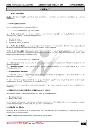 PROFS. ONEI F. SAVIOLI / WILLIAN XAVIER AUDITOR FISCAL DO TRABALHO −−−− MTE CONTABILIDADE GERAL
O CURSO PERMANENTE que mais APROVA! 35
CAPÍTULO 7
7.1 CONCEITO DE CONTAS
Contas: são denominações contábeis que identificam e controlam os elementos contábeis de natureza
semelhante.
7.2 Classificação das contas
As contas são classificadas da seguinte forma:
7.2.1 Quanto aos elementos, são divididas em:
a) Contas patrimoniais – são as que registram os bens, direitos, obrigações e a situação líquida, ou seja, são
utilizadas para controle e apuração do patrimônio:
• Contas do ativo
• Contas do passivo
• Contas do patrimônio líquido
b) Contas de resultado – são as que registram as despesas e receitas. São utilizadas para a apuração do
resultado do período mediante o confronto das receitas com as despesas.
Contas de compensação – são as que registram atos administrativos relevantes que poderão no futuro resultar em
alterações do patrimônio. No geral as empresas não fazem mais uso das contas de compensação, sendo o ato
administrativo descritos em notas explicativas
7.2.2 Quanto à natureza do saldo, podem ser:
a) Natureza devedora – são as contas do ativo, as contas de despesas e as contas retificadoras do passivo e do
patrimônio líquido;
b) Natureza credora – as contas do passivo, as do patrimônio líquido, as contas de receitas e as contas
retificadoras do ativo.
7.2.3 Funcionamento da contas
As contas têm por função o controle das operações que modificam ou que possam vir a modificar a situação do
patrimônio da entidade.
Os fatos administrativos (fatos contábeis) são os que modificam o patrimônio, ensejando aumento ou diminuição
dos elementos do ativo, do passivo ou do patrimônio líquido.
Para uma melhor compreensão é apresentado o quadro 01 que resume quando uma conta deve ser debitada ou
creditada:
7.2.4 COMPOSIÇÃO, ELENCO DAS CONTAS E MANUAL DE CONTAS
Um plano de contas é basicamente composto, pelos seguintes elementos:
• Elenco das contas
• Manual das contas
Porém nada impede que um plano de contas traga outras regras e informações, tais como modelos padronizados
para as demonstrações contábeis e outras quadros complementares.
7.2.5 ELENCO DAS CONTAS
Na mais é do que a estrutura do plano de contas, que compreende a relação ordenada e codificada de todas as
contas utilizadas pela entidade.
Contas: Correspondem aos elementos patrimoniais ou de resultado.
 