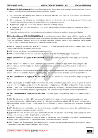 PROFS. ONEI F. SAVIOLI AUDITOR FISCAL DO TRABALHO −−−− MTE CONTABILIDADE GERAL
O CURSO PERMANENTE que mais APROVA! 38
01. (Cespe-UNB, Polícia Federal). Com relação às operações de compras e vendas de mercadorias numa empresa
comercial atacadista, contribuinte do ICMS, julgue os itens a seguir:
1) Na compra de mercadorias para revenda no valor de R$ 4.000 com ICMS de 18%, o custo da mercadoria
comprada é de R$ 3.280.
2) Os fretes pagos nas compras de mercadorias devem ser debitadas na conta despesas com fretes, para
posterior apropriação ao resultado do exercício como despesa comercial.
3) As comissões pagas aos vendedores alterarão a receita bruta de vendas.
4) A venda de bens do ativo imobilizado com lucro, aumentarão o resultado antes do imposto de renda da
pessoa jurídica.
5) As vendas anuladas afetam o resultado operacional bruto, e afetam o resultado operacional líquido.
02. [Téc. Contabilidade-(C19)-(NI)-(T)-FUB/2014-UnB] A respeito das contas contábeis: caixa; créditos a receber; provisão
para créditos de liquidação duvidosa; impostos a compensar; perdas recuperadas; veículos; depreciação acumulada;
custo da mercadoria vendida; impostos a recolher; despesas diferidas; ajuste a valor presente; fornecedores;
capital social; e duplicata de tesouraria, julgue os itens subsequentes.
1) (I.62) Na baixa de um crédito a receber considerado incobrável, ocorre um lançamento a débito na conta de
provisão para créditos de liquidação duvidosa.
2) (I.63) Mais de seis dessas contas são de natureza devedora.
3) (I.64) Todas as contas listadas que possuem natureza credora são classificadas como obrigações.
03 [Téc. Contabilidade-(C19)-(NI)-(T)-FUB/2014-UnB] No que diz respeito ao plano de contas, julgue os seguintes
itens.
1) (I.65) A explicação da função e do funcionamento das contas compõe um documento anexo ao plano de
contas, visto que tais informações são do domínio dos técnicos e contadores que utilizarão o rol de contas da
organização.
2) (I.66) O elenco de contas deve ser elaborado para guiar os procedimentos de contabilização e estruturado de
acordo com as necessidades de cada organização ou, em casos especiais, de certos segmentos econômicos.
04. [Téc. Contabilidade-(C19)-(NI)-(T)-FUB/2014-UnB] No que diz respeito ao plano de contas, julgue os seguintes
itens.
1) (I.65) A explicação da função e do funcionamento das contas compõe um documento anexo ao plano de contas,
visto que tais informações são do domínio dos técnicos e contadores que utilizarão o rol de contas da organização.
2) (I.66) O elenco de contas deve ser elaborado para guiar os procedimentos de contabilização e estruturado de
acordo com as necessidades de cada organização ou, em casos especiais, de certos segmentos econômicos.
05. [Téc. Contabilidade-(C19)-(NI)-(T)-FUB/2014-UnB] Com relação ao balancete de verificação, julgue os itens a
seguir.
1) (I.86) Considere que em 30/11/2013 a empresa Fumaça S.A. tenha apresentado os seguintes saldos em suas
contas contábeis: caixa – R$ 500, capital social – R$ 1.000, depreciação acumulada – R$ 150, ações em tesouraria –
R$ 100 e estoque de mercadorias – R$ 550. Nessa situação hipotética, a soma total dos valores devedores será igual
a R$ 1.050.
2) (I.87) O balancete de verificação é um demonstrativo que possibilita verificar se o método das partidas dobradas
está sendo respeitado pela escrituração contábil.
3) (I.88) O balancete de verificação será elaborado em até oito colunas, na qual são apresentados os saldos
iniciais, o movimento, os saldos do período e os saldos finais.
4) (I.89) Na escrituração contábil, a soma de todos os valores das contas contábeis com saldos devedores deve
coincidir com a soma de todos os valores das contas contábeis com saldos credores.
5) (I.90) O balancete de verificação é composto apenas pelas contas patrimoniais. As contas de resultado, mesmo
que tenham saldos, não devem constar no demonstrativo.
 