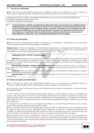 PROFS. ONEI F. SAVIOLI AUDITOR FISCAL DO TRABALHO −−−− MTE CONTABILIDADE GERAL
O CURSO PERMANENTE que mais APROVA! 40
8.2 Princípio da continuidade
Art. 5º O Princípio da Continuidade pressupõe que a Entidade continuará em operação no futuro e, portanto, a
mensuração e a apresentação dos componentes do patrimônio levam em conta esta circunstância.
* Deliberação CVM, nº 675/2011, que dispõem também sobre a Estrutura Conceitual para a Elaboração e
Divulgação de relatório contábil e financeiro.
4. Premissa subjacente: Continuidade.
4.1. As demonstrações contábeis normalmente são elaboradas tendo como premissa que a entidade está em
atividade (going concern assumption) e irá manter-se em operação por um futuro previsível. Desse modo,
parte-se do pressuposto de que a entidade não tem a intenção, nem tampouco a necessidade, de entrar
em processo de liquidação ou de reduzir materialmente a escala de suas operações. Por outro lado, se
essa intenção ou necessidade existir, as demonstrações contábeis podem ter que ser elaboradas em
bases diferentes e, nesse caso, a base de elaboração utilizada deve ser divulgada.
8.3 Princípio da oportunidade
Art. 6º O Princípio da Oportunidade refere-se ao processo de mensuração e apresentação dos componentes
patrimoniais para produzir informações íntegras e tempestivas.
Parágrafo único. A falta de integridade e tempestividade na produção e na divulgação da informação contábil
pode ocasionar a perda de sua relevância, por isso é necessário ponderar a relação entre a oportunidade e a
confiabilidade da informação. (Redação dada pela Resolução CFC nº. 1.282/10)
*Deliberação CVM, nº 675/2011, parte do estudo
Relevância. Para serem úteis, as informações devem ser relevantes às necessidades dos usuários na tomada
de decisões. As informações são relevantes quando podem influenciar as decisões econômicas dos usuários,
ajudando-os a avaliar o impacto de eventos passados, presentes ou futuros ou confirmando ou corrigindo as suas
avaliações anteriores...
Representação fidedigna (antigamente Confiabilidade). Para ser útil, a informação deve ser confiável, ou
seja, deve estar livre de erros ou vieses relevantes e representar adequadamente aquilo que se propõe a
representar...
Integridade. Para ser confiável, a informação constante das demonstrações contábeis deve ser completa,
dentro dos limites de materialidade e custo...
Tempestividade. Quando há demora indevida na divulgação de uma informação, é possível que ela perca
a relevância...
8.4 Princípio do registro pelo valor original
Art. 7º O Princípio do Registro pelo Valor Original determina que os componentes do patrimônio devem ser
inicialmente registrados pelos valores originais das transações, expressos em moeda nacional.
§ 1º As seguintes bases de mensuração devem ser utilizadas em graus distintos e combinadas, ao longo do tempo,
de diferentes formas:
I – Custo histórico. Os ativos são registrados pelos valores pagos ou a serem pagos em caixa ou equivalentes de
caixa ou pelo valor justo dos recursos que são entregues para adquiri-los na data da aquisição. Os passivos são
registrados pelos valores dos recursos que foram recebidos em troca da obrigação ou, em algumas circunstâncias,
pelos valores em caixa ou equivalentes de caixa, os quais serão necessários para liquidar o passivo no curso normal
das operações; e
II – Variação do custo histórico. Uma vez integrado ao patrimônio, os componentes patrimoniais, ativos e passivos,
podem sofrer variações decorrentes dos seguintes fatores:
a) Custo corrente. Os ativos são reconhecidos pelos valores em caixa ou equivalentes de caixa, os quais teriam de
ser pagos se esses ativos ou ativos equivalentes fossem adquiridos na data ou no período das demonstrações
contábeis. Os passivos são reconhecidos pelos valores em caixa ou equivalentes de caixa, não descontados, que
seriam necessários para liquidar a obrigação na data ou no período das demonstrações contábeis;
b) Valor realizável. Os ativos são mantidos pelos valores em caixa ou equivalentes de caixa, os quais poderiam ser
obtidos pela venda em uma forma ordenada. Os passivos são mantidos pelos valores em caixa e equivalentes de
caixa, não descontados, que se espera seriam pagos para liquidar as correspondentes obrigações no curso normal
das operações da Entidade;
 