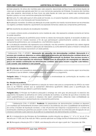 PROFS. ONEI F. SAVIOLI AUDITOR FISCAL DO TRABALHO −−−− MTE CONTABILIDADE GERAL
O CURSO PERMANENTE que mais APROVA! 41
c) Valor presente. Os ativos são mantidos pelo valor presente, descontado do fluxo futuro de entrada líquida de
caixa que se espera seja gerado pelo item no curso normal das operações da Entidade. Os passivos são mantidos
pelo valor presente, descontado do fluxo futuro de saída líquida de caixa que se espera seja necessário para
liquidar o passivo no curso normal das operações da Entidade;
d) Valor justo. É o valor pelo qual um ativo pode ser trocado, ou um passivo liquidado, entre partes conhecedoras,
dispostas a isso, em uma transação sem favorecimentos; e
e) Atualização monetária. Os efeitos da alteração do poder aquisitivo da moeda nacional devem ser reconhecidos
nos registros contábeis mediante o ajustamento da expressão formal dos valores dos componentes patrimoniais.
§ 2º São resultantes da adoção da atualização monetária:
I – a moeda, embora aceita universalmente como medida de valor, não representa unidade constante em termos
do poder aquisitivo;
II – para que a avaliação do patrimônio possa manter os valores das transações originais, é necessário atualizar sua
expressão formal em moeda nacional, a fim de que permaneçam substantivamente corretos os valores dos
componentes patrimoniais e, por consequência, o do Patrimônio Líquido; e
III – a atualização monetária não representa nova avaliação, mas tão somente o ajustamento dos valores originais
para determinada data, mediante a aplicação de indexadores ou outros elementos aptos a traduzir a variação do
poder aquisitivo da moeda nacional em um dado período.
* Deliberação CVM, nº 675/2011. Mensuração dos elementos das demonstrações contábeis. Mensuração é o
processo que consiste em determinar os valores pelos quais os elementos das demonstrações contábeis devem ser
reconhecidos e apresentados no balanço patrimonial e na demonstração do resultado. Esse processo envolve a
seleção de uma base específica de mensuração. Diversas bases de mensuração são empregadas em diferentes
graus e em variadas combinações nas demonstrações contábeis. Essas bases incluem o seguinte: custo histórico;
custo corrente; valor realizável e valor presente...
8.5 Princípio da competência
Art. 9º O Princípio da Competência determina que os efeitos das transações e outros eventos sejam reconhecidos
nos períodos a que se referem, independentemente do recebimento ou pagamento.
Parágrafo único. O Princípio da Competência pressupõe a simultaneidade da confrontação de receitas e de
despesas correlatas.
8.6 Princípio da prudência
Art. 10. O Princípio da PRUDÊNCIA determina a adoção do menor valor para os componentes do ATIVO e do maior
para os do PASSIVO, sempre que se apresentem alternativas igualmente válidas para a quantificação das
mutações patrimoniais que alterem o patrimônio líquido.
Parágrafo único. O Princípio da Prudência pressupõe o emprego de certo grau de precaução no exercício dos
julgamentos necessários às estimativas em certas condições de incerteza, no sentido de que ativos e receitas não
sejam superestimados e que passivos e despesas não sejam subestimados, atribuindo maior confiabilidade ao
processo de mensuração e apresentação dos componentes patrimoniais.
* Deliberação CVM, nº 675/2011. Prudência. Os preparadores de demonstrações contábeis se deparam
com incertezas que inevitavelmente envolvem certos eventos e circunstâncias, tais como a possibilidade de recebimento
de contas a receber de liquidação duvidosa, a vida útil provável das máquinas e equipamentos e o número de
reclamações cobertas por garantias que possam ocorrer. Tais incertezas são reconhecidas pela divulgação da sua
natureza e extensão e pelo exercício de prudência na preparação das demonstrações contábeis...
Art. 11. A inobservância dos Princípios de Contabilidade constitui infração nas alíneas “c”, “d” e “e” do art. 27 do
Decreto-Lei n.º 9.295, de 27 de maio de 1946 e, quando aplicável, ao Código de Ética Profissional do Contabilista.
Art. 12. Revogada a Resolução CFC n.º 530/81, esta Resolução entra em vigor a partir de 1º de janeiro de 1994.
 