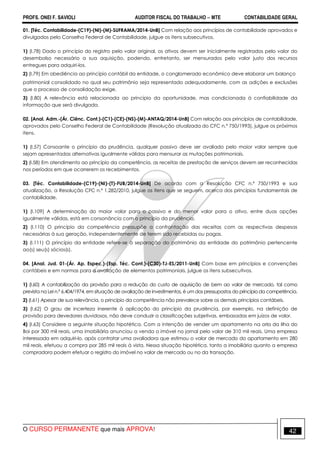 PROFS. ONEI F. SAVIOLI AUDITOR FISCAL DO TRABALHO −−−− MTE CONTABILIDADE GERAL
O CURSO PERMANENTE que mais APROVA! 42
01. [Téc. Contabilidade-(C19)-(NI)-(M)-SUFRAMA/2014-UnB] Com relação aos princípios de contabilidade aprovados e
divulgados pelo Conselho Federal de Contabilidade, julgue os itens subsecutivos.
1) (I.78) Dado o princípio do registro pelo valor original, os ativos devem ser inicialmente registrados pelo valor do
desembolso necessário a sua aquisição, podendo, entretanto, ser mensurados pelo valor justo dos recursos
entregues para adquiri-los.
2) (I.79) Em obediência ao princípio contábil da entidade, o conglomerado econômico deve elaborar um balanço
patrimonial consolidado no qual seu patrimônio seja representado adequadamente, com as adições e exclusões
que o processo de consolidação exige.
3) (I.80) A relevância está relacionada ao princípio da oportunidade, mas condicionada à confiabilidade da
informação que será divulgada.
02. [Anal. Adm.-(Ár. Ciênc. Cont.)-(C1)-(CE)-(NS)-(M)-ANTAQ/2014-UnB] Com relação aos princípios de contabilidade,
aprovados pelo Conselho Federal de Contabilidade (Resolução atualizada do CFC n.º 750/1993), julgue os próximos
itens.
1) (I.57) Consoante o princípio da prudência, qualquer passivo deve ser avaliado pelo maior valor sempre que
sejam apresentadas alternativas igualmente válidas para mensurar as mutações patrimoniais.
2) (I.58) Em atendimento ao princípio da competência, as receitas de prestação de serviços devem ser reconhecidas
nos períodos em que ocorrerem os recebimentos.
03. [Téc. Contabilidade-(C19)-(NI)-(T)-FUB/2014-UnB] De acordo com a Resolução CFC n.º 750/1993 e sua
atualização, a Resolução CFC n.º 1.282/2010, julgue os itens que se seguem, acerca dos princípios fundamentais de
contabilidade.
1) (I.109) A determinação do maior valor para o passivo e do menor valor para o ativo, entre duas opções
igualmente válidas, está em consonância com o princípio da prudência.
2) (I.110) O princípio da competência pressupõe a confrontação das receitas com as respectivas despesas
necessárias à sua geração, independentemente de terem sido recebidas ou pagas.
3) (I.111) O princípio da entidade refere-se à separação do patrimônio da entidade do patrimônio pertencente
ao(s) seu(s) sócios(s).
04. [Anal. Jud. 01-(Ár. Ap. Espec.)-(Esp. Téc. Cont.)-(C30)-TJ-ES/2011-UnB] Com base em princípios e convenções
contábeis e em normas para a avaliação de elementos patrimoniais, julgue os itens subsecutivos.
1) (I.60) A contabilização da provisão para a redução do custo de aquisição de bem ao valor de mercado, tal como
prevista na Lei n.º 6.404/1974, em situação de avaliação de investimentos, é um dos pressupostos do princípio da competência.
2) (I.61) Apesar de sua relevância, o princípio da competência não prevalece sobre os demais princípios contábeis.
3) (I.62) O grau de incerteza inerente à aplicação do princípio da prudência, por exemplo, na definição de
provisão para devedores duvidosos, não deve conduzir a classificações subjetivas, embasadas em juízos de valor.
4) (I.63) Considere a seguinte situação hipotética. Com a intenção de vender um apartamento na orla da Ilha do
Boi por 300 mil reais, uma imobiliária anunciou a venda o imóvel no jornal pelo valor de 310 mil reais. Uma empresa
interessada em adquiri-lo, após contratar uma avaliadora que estimou o valor de mercado do apartamento em 280
mil reais, efetuou a compra por 285 mil reais à vista. Nessa situação hipotética, tanto a imobiliária quanto a empresa
compradora podem efetuar o registro do imóvel no valor de mercado ou no da transação.
 