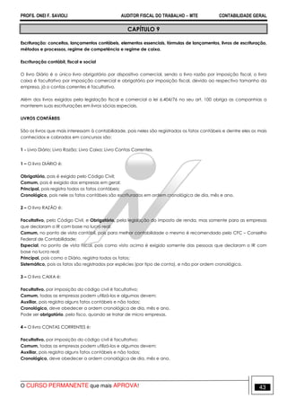 PROFS. ONEI F. SAVIOLI AUDITOR FISCAL DO TRABALHO −−−− MTE CONTABILIDADE GERAL
O CURSO PERMANENTE que mais APROVA! 43
CAPÍTULO 9
Escrituração: conceitos, lançamentos contábeis, elementos essenciais, fórmulas de lançamentos, livros de escrituração,
métodos e processos, regime de competência e regime de caixa.
Escrituração contábil, fiscal e social
O livro Diário é o único livro obrigatório por dispositivo comercial, sendo o livro razão por imposição fiscal, o livro
caixa é facultativo por imposição comercial e obrigatório por imposição fiscal, devido ao respectivo tamanho da
empresa, já o contas correntes é facultativo.
Além dos livros exigidos pela legislação fiscal e comercial a lei 6.404/76 no seu art. 100 obriga as companhias a
manterem suas escriturações em livros sócias especiais.
LIVROS CONTÁBEIS
São os livros que mais interessam à contabilidade, pois neles são registrados os fatos contábeis e dentre eles os mais
conhecidos e cobrados em concursos são:
1 - Livro Diário; Livro Razão; Livro Caixa; Livro Contas Correntes.
1 – O livro DIÁRIO é:
Obrigatório, pois é exigido pelo Código Civil;
Comum, pois é exigido das empresas em geral;
Principal, pois registra todos os fatos contábeis;
Cronológico, pois nele os fatos contábeis são escriturados em ordem cronológica de dia, mês e ano.
2 – O livro RAZÃO é:
Facultativo, pelo Código Civil, e Obrigatório, pela legislação do imposto de renda, mas somente para as empresas
que declaram o IR com base no lucro real;
Comum, no ponto de vista contábil, pois para melhor contabilidade o mesmo é recomendado pelo CFC – Conselho
Federal de Contabilidade;
Especial, no ponto de vista fiscal, pois como visto acima é exigido somente das pessoas que declaram o IR com
base no lucro real;
Principal, pois como o Diário, registra todos os fatos;
Sistemático, pois os fatos são registrados por espécies (por tipo de conta), e não por ordem cronológica.
3 – O livro CAIXA é:
Facultativo, por imposição do código civil é facultativo;
Comum, todas as empresas podem utilizá-los e algumas devem;
Auxiliar, pois registra alguns fatos contábeis e não todos;
Cronológico, deve obedecer a ordem cronológica de dia, mês e ano.
Pode ser obrigatório, pelo fisco, quando se tratar de micro empresas.
4 – O livro CONTAS CORRENTES é:
Facultativo, por imposição do código civil é facultativo;
Comum, todas as empresas podem utilizá-los e algumas devem;
Auxiliar, pois registra alguns fatos contábeis e não todos;
Cronológico, deve obedecer a ordem cronológica de dia, mês e ano.
 