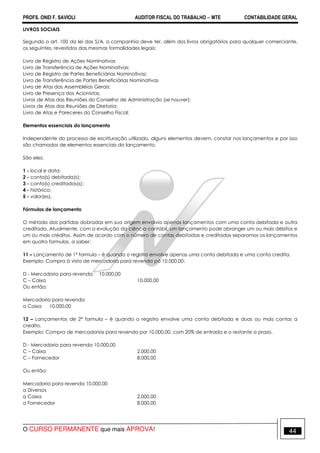 PROFS. ONEI F. SAVIOLI AUDITOR FISCAL DO TRABALHO −−−− MTE CONTABILIDADE GERAL
O CURSO PERMANENTE que mais APROVA! 44
LIVROS SOCIAIS
Segundo o art. 100 da lei das S/A. a companhia deve ter, além dos livros obrigatórios para qualquer comerciante,
os seguintes, revestidos das mesmas formalidades legais:
Livro de Registro de Ações Nominativas
Livro de Transferência de Ações Nominativas;
Livro de Registro de Partes Beneficiárias Nominativas;
Livro de Transferência de Partes Beneficiárias Nominativas
Livro de Atas das Assembléias Gerais;
Livro de Presença dos Acionistas;
Livros de Atas das Reuniões do Conselho de Administração (se houver);
Livros de Atas das Reuniões de Diretoria;
Livro de Atas e Pareceres do Conselho Fiscal;
Elementos essenciais do lançamento
Independente do processo de escrituração utilizado, alguns elementos devem, constar nos lançamentos e por isso
são chamados de elementos essenciais do lançamento.
São eles:
1 - local e data;
2 - conta(s) debitada(s);
3 - conta(s) creditadas(s);
4 - histórico;
5 - valor(es).
Fórmulas de lançamento
O método das partidas dobradas em sua origem envolvia apenas lançamentos com uma conta debitada e outra
creditada. Atualmente, com a evolução da ciência contábil, um lançamento pode abranger um ou mais débitos e
um ou mais créditos. Assim de acordo com o número de contas debitadas e creditadas separamos os lançamentos
em quatro formulas, a saber:
11 – Lançamento de 1ª formula – é quando o registro envolve apenas uma conta debitada e uma conta credita.
Exemplo: Compra à vista de mercadoria para revenda pó 10.000,00:
D - Mercadoria para revenda 10.000,00
C – Caixa 10.000,00
Ou então:
Mercadoria para revenda
a Caixa 10.000,00
12 – Lançamentos de 2ª formula – é quando o registro envolve uma conta debitada e duas ou mais contas a
credito.
Exemplo: Compra de mercadorias para revenda por 10.000,00, com 20% de entrada e o restante a prazo.
D - Mercadoria para revenda 10.000,00
C – Caixa 2.000,00
C – Fornecedor 8.000,00
Ou então:
Mercadoria para revenda 10.000,00
a Diversos
a Caixa 2.000,00
a Fornecedor 8.000,00
 
