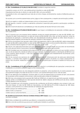 PROFS. ONEI F. SAVIOLI AUDITOR FISCAL DO TRABALHO −−−− MTE CONTABILIDADE GERAL
O CURSO PERMANENTE que mais APROVA! 46
01. [Téc. Contabilidade-(C19)-(NI)-(T)-FUB/2014-UnB] Considere os seguintes eventos:
I aquisição a prazo, em 5/1/X1, de matérias-primas industriais no valor de R$ 5.000;
II liquidação de título de um cliente no valor de R$ 1.000, com juros de R$ 50;
III aquisição à vista, com pagamento por meio de um único cheque, de ferramentas, rações e fertilizantes para uso
agrícola.
De acordo com os eventos apresentados acima, julgue os itens subsequentes, a respeito de escrituração contábil.
1) (I.67) Um registro a crédito em determinada conta é um lançamento contábil.
2) (I.68) Apenas o evento I contém os elementos suficientes e essenciais para permitir a escrituração contábil no
livro diário.
3) (I.69) O evento III deverá ser contabilizado por meio de partida de terceira fórmula no livro razão.
02. [Téc. Contabilidade-(C19)-(NI)-(T)-FUB/2014-UnB] No que tange à contabilização de operações contábeis, julgue os
itens subsecutivos.
1) (I.71) Suponha que uma empresa tenha realizado vendas em moeda estrangeira no valor de US$ 100.000, com
cotação do dólar norte-americano na data da venda de R$ 2,35/US$ 1,00 e que, ao final do exercício, antes da
liquidação da operação, o real tenha sofrido uma desvalorização de 2% em relação ao dólar. Nessa situação, a
empresa deverá registrar uma receita de variação cambial no valor de R$ 4.700.
2) (I.72) Se uma empresa tiver apurado, sobre a folha de pagamento, INSS no valor de R$ 8.360, salário-maternidade
no valor de R$ 6.000 e salário-família no valor de R$ 1.000 e se esses forem os únicos eventos relevantes a considerar,
então a empresa deverá registrar um valor total a recolher de R$ 15.360.
3) (I.73) Em uma aplicação financeira com juros prefixados, o valor correspondente aos juros deve ser reconhecido
em conta de juros ativos a transcorrer e transferido para resultado pelo transcurso do prazo.
4) (I.74) Considere que uma empresa tenha descontado R$ 100 em duplicatas no banco em que mantém conta e
que, no ato do desconto, devido às tarifas e aos juros cobrados, ela tenha recebido o valor líquido de R$ 96 em sua
conta corrente. Nessa situação, o valor dos juros e das tarifas cobrados será imediatamente reconhecido como
despesa do período.
5) (I.75) No momento da assinatura do contrato de aluguel de um imóvel para servir de sede para determinada
empresa, o contador deve registrar os primeiros doze meses no passivo circulante e os meses subsequentes no
passivo não circulante, realizando a reclassificação de não circulante para circulante à medida do transcurso do
prazo.
03. [Téc. Contabilidade-(C19)-(NI)-(T)-FUB/2014-UnB] Com relação à contabilização de operações comerciais e de
imobilizado e a conceitos correlatos, julgue os itens subsequentes.
1) (I.76) Uma provisão deve ser uma obrigação existente no presente, como resultado de um evento passado, que
provavelmente exigirá uma saída de recursos no futuro, com possível estimação do seu valor de saída.
2) (I.77) Na alienação de imobilizado, havendo saldo na conta de depreciação acumulada do bem, esta deverá
ser encerrada contra a própria conta do bem, antes de efetuada a baixa do imobilizado.
3) (I.78) Caso uma empresa tenha apurado R$ 57.600 de COFINS em um exercício em que tenha apurado, também,
prejuízo, então a contabilização do valor apurado deverá ser: débito: despesa de COFINS (conta do ativo); crédito:
COFINS diferida (conta do passivo).
4) (I.79) Considere que uma empresa comercial não contribuinte do IPI tenha realizado uma compra à vista, por
meio de cheque, no valor de R$ 13.000 em mercadorias, com R$ 3.000 de IPI e ICMS à alíquota de 18%. Nessa
situação, os lançamentos e os valores deverão ser realizados da seguinte forma:
débito: estoque de matérias-primas.................................. R$ 11.200;
débito: ICMS a compensar.................................................. R$ 1.800;
crédito: bancos conta movimento..................................... R$ 13.000.
04. (Analista de Saneamento-Ciências Contábeis-Embasa-2009-Cespe) Julgue os itens subsequentes com relação
aos fatos contábeis.
01) Os fatos contábeis são ocorrências que alteram a composição do patrimônio.
02) Fato e ato são ocorrências que provocam modificação imediata no patrimônio.
 