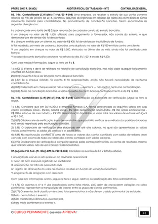 PROFS. ONEI F. SAVIOLI AUDITOR FISCAL DO TRABALHO −−−− MTE CONTABILIDADE GERAL
O CURSO PERMANENTE que mais APROVA! 47
05. [Téc. Contabilidade-(C19)-(NI)-(T)-FUB/2014-UnB] Uma empresa, ao receber o extrato de sua conta corrente
relativo ao mês de janeiro de 2014, constatou algumas divergências em relação ao razão da conta bancos conta
movimento mantido pela contabilidade. No procedimento de conciliação bancária, foram encontradas as
seguintes divergências:
I a cobrança de uma tarifa de R$ 35 por renovação de cadastro consta do extrato bancário;
II um cheque no valor de R$ 1.500, utilizado para pagamento a fornecedor, não consta do extrato, o que
demonstra que ele ainda não foi descontado;
III o cheque emitido por um cliente, no valor de R$ 400, foi devolvido por insuficiência de fundos;
IV foi recebida, por meio de cobrança bancária, uma duplicata no valor de R$ 950 emitida contra um cliente;
V um depósito em cheque no valor de R$ 5.500, efetuado no último dia do mês, ainda não foi creditado pelo
banco;
VI o saldo da conta bancária constante no extrato do dia 31/1/2014 era de R$ 9.500.
Com base nessas informações, julgue os itens de 1 a 5.
1) (I.80) O evento II deve ser relatado no relatório de conciliação bancária, mas não cabe qualquer lançamento
contábil em função disso.
2) (I.81) O evento I deve ser lançado como despesa bancária.
3) (I.82) Se o cheque referido no evento III for reapresentado, então não haverá necessidade de nenhuma
contabilização.
4) (I.83) O depósito em cheques ainda não compensados — evento V — não motiva nenhuma contabilização.
5) (I.84) Antes da conciliação bancária, o saldo do razão da conta bancos conta movimento é de R$ 12.985.
06. [Téc. Contabilidade-(C19)-(NI)-(T)-FUB/2014-UnB] Com relação ao balancete de verificação, julgue os itens a
seguir.
1) (I.86) Considere que em 30/11/2013 a empresa Fumaça S.A. tenha apresentado os seguintes saldos em suas
contas contábeis: caixa – R$ 500, capital social – R$ 1.000, depreciação acumulada – R$ 150, ações em tesouraria –
R$ 100 e estoque de mercadorias – R$ 550. Nessa situação hipotética, a soma total dos valores devedores será igual
a R$ 1.050.
2) (I.87) O balancete de verificação é um demonstrativo que possibilita verificar se o método das partidas dobradas
está sendo respeitado pela escrituração contábil.
3) (I.88) O balancete de verificação será elaborado em até oito colunas, na qual são apresentados os saldos
iniciais, o movimento, os saldos do período e os saldos finais.
4) (I.89) Na escrituração contábil, a soma de todos os valores das contas contábeis com saldos devedores deve
coincidir com a soma de todos os valores das contas contábeis com saldos credores.
5) (I.90) O balancete de verificação é composto apenas pelas contas patrimoniais. As contas de resultado, mesmo
que tenham saldos, não devem constar no demonstrativo.
07. [Agente Pol. Fed.-(Pr. Obj.)-DPF-MJ/2012-UnB] Considere os eventos de I a V listados abaixo.
I. aquisição de veículo à vista para uso na atividade operacional
II. baixa de bem inservível registrado no imobilizado
III. apropriação da folha de pessoal do mês
IV. registro da diminuição do valor de dívida a receber em função da variação monetária
V. pagamento de obrigação com desconto
Com base nas informações acima, julgue os itens a seguir, relativos à classificação dos fatos administrativos.
1) (I.76) Os eventos II, IV e V são classificados como fatos mistos, pois, além de provocarem variações no saldo
patrimonial, representam a transposição de valores entre os grupos de contas patrimoniais.
2) (I.77) Os eventos I e III classificam-se como fatos permutativos e não afetam o saldo patrimonial da entidade.
3) Fato permutativo o evento I.
4) Fato modificativo diminutivo, evento II e III.
5) Fato misto aumentativo o evento V.
 