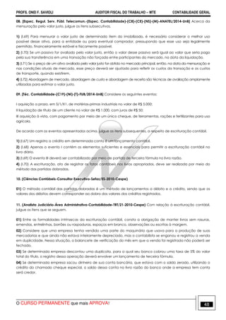 PROFS. ONEI F. SAVIOLI AUDITOR FISCAL DO TRABALHO −−−− MTE CONTABILIDADE GERAL
O CURSO PERMANENTE que mais APROVA! 48
08. [Espec. Regul. Serv. Públ. Telecomun.-(Espec. Contabilidade)-(C8)-(CE)-(NS)-(M)-ANATEL/2014-UnB] Acerca da
mensuração pelo valor justo, julgue os itens subsecutivos.
1) (I.69) Para mensurar o valor justo de determinado item do imobilizado, é necessário considerar o melhor uso
possível desse ativo, para a entidade ou para eventual comprador, pressupondo que esse uso seja legalmente
permitido, financeiramente estável e fisicamente possível.
2) (I.70) Se um passivo for avaliado pelo valor justo, então o valor desse passivo será igual ao valor que seria pago
pela sua transferência em uma transação não forçada entre participantes do mercado, na data da liquidação.
3) (I.71) Se o preço de um ativo avaliado pelo valor justo for obtido no mercado principal, então, na data da mensuração e
nas condições atuais de mercado, esse preço deverá ser ajustado para refletir os custos da transação e os custos
de transporte, quando existirem.
4) (I.72) Abordagem de mercado, abordagem de custo e abordagem de receita são técnicas de avaliação amplamente
utilizadas para estimar o valor justo.
09. [Téc. Contabilidade-(C19)-(NI)-(T)-FUB/2014-UnB] Considere os seguintes eventos:
I aquisição a prazo, em 5/1/X1, de matérias-primas industriais no valor de R$ 5.000;
II liquidação de título de um cliente no valor de R$ 1.000, com juros de R$ 50;
III aquisição à vista, com pagamento por meio de um único cheque, de ferramentas, rações e fertilizantes para uso
agrícola.
De acordo com os eventos apresentados acima, julgue os itens subsequentes, a respeito de escrituração contábil.
1) (I.67) Um registro a crédito em determinada conta é um lançamento contábil.
2) (I.68) Apenas o evento I contém os elementos suficientes e essenciais para permitir a escrituração contábil no
livro diário.
3) (I.69) O evento III deverá ser contabilizado por meio de partida de terceira fórmula no livro razão.
4) (I.70) A escrituração, ato de registrar os fatos contábeis nos livros apropriados, deve ser realizada por meio do
método das partidas dobradas.
10. (Ciências Contábeis-Consultor Executivo-Sefaz/ES-2010-Cespe)
01) O método contábil das partidas dobradas é um método de lançamentos a débito e a crédito, sendo que os
valores dos débitos devem corresponder ao dobro dos valores dos créditos registrados.
11. (Analista Judiciário-Área Administrativa-Contabilidade-TRT/21-2010-Cespe) Com relação à escrituração contábil,
julgue os itens que se seguem.
01) Entre as formalidades intrínsecas da escrituração contábil, consta a obrigação de manter livros sem rasuras,
emendas, entrelinhas, borrões ou raspaduras, espaços em branco, observações ou escritas à margem.
02) Considere que uma empresa tenha vendido uma parte do maquinário que usava para a produção de suas
mercadorias e que ainda não estava inteiramente depreciado, mas o contabilista se enganou e registrou a venda
em duplicidade. Nessa situação, o balancete de verificação do mês em que a venda foi registrada não poderá ser
fechado.
03) Se determinada empresa descontou uma duplicata, para a qual seu banco cobrou uma taxa de 5% do valor
total do título, o registro dessa operação deverá envolver um lançamento de terceira fórmula.
04) Se determinada empresa sacou dinheiro de sua conta bancária, que estava com o saldo zerado, utilizando o
crédito do chamado cheque especial, o saldo dessa conta no livro razão do banco onde a empresa tem conta
será credor.
 