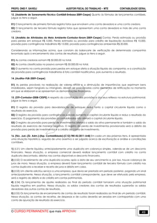 PROFS. ONEI F. SAVIOLI AUDITOR FISCAL DO TRABALHO −−−− MTE CONTABILIDADE GERAL
O CURSO PERMANENTE que mais APROVA! 49
12. (Assistente de Saneamento-Técnico Contábil-Embasa-2009-Cespe) Quanto às fórmulas de lançamentos contábeis,
julgue os itens a seguir.
01) O lançamento de primeira fórmula registra fatos que envolvem uma conta devedora e uma conta credora.
02) O lançamento de terceira fórmula registra fatos que apresentam uma conta devedora e mais de uma conta
credora.
13. (Analista de Atividades do Meio Ambiente-Contador-Ibram-2009-Cespe) Contas: Perda estimada ou provisão
para perdas em estoque R$ 5.000, Perda estimada ou provisão para crédito de liquidação duvidosa R$ 10.000,
provisão para contingências trabalhista R$ 15.000, provisão para contingências ambientais R$ 20.000.
Considerando as informações acima, que constam do balancete de verificação de determinada companhia
levantado após o encerramento das contas de resultado, julgue os itens a seguir.
01) As contas credoras somam R$ 50.000,00 no total.
02) As contas classificadas no passivo somam R$ 50.000,00 no total.
03) O aumento na conta provisão para perdas em estoque afeta a situação líquida da companhia, e a constituição
da provisão para contingências trabalhistas é fato contábil modificativo, pois aumenta o resultado.
14. (Auditor-FUB-2009-Cespe)
01) As perdas prováveis na realização de valores ativos e a diminuição de importâncias que exprimam bens
imobilizados, sejam tangíveis ou intangíveis, devem ser posicionadas como elementos de retificação no momento
em que se elaboram e se apresentam as demonstrações financeiras.
15. (STF–Contador–2008-CESPE) A respeito da constituição das provisões e dos seus reflexos na estrutura patrimonial,
julgue os itens a seguir.
01) O registro da provisão para desvalorização de estoques reduz tanto o capital circulante líquido como o
resultado do exercício.
02) O registro da provisão para contingências judiciais aumenta o capital circulante líquido e reduz o resultado do
exercício. O pagamento das provisões já contabilizadas não afetará o capital circulante líquido.
03) O registro da provisão para perda de investimentos afetará o saldo do ativo permanente e também o saldo do
resultado do exercício de maneira negativa. O registro da perda de investimentos provisionada será a débito da
provisão para perda de investimentos e a crédito da conta de investimento.
16. [Téc. Jud.-(Ár. Adm.)-(Esp. Contabilidade)-(C12)-TRE-ES/2011-UnB] Em cada um dos próximos itens, é apresentada
uma situação hipotética, seguida de uma assertiva a ser julgada acerca de escrituração e análise e conciliações
contábeis.
1) (I.51) Um cliente liquidou antecipadamente uma duplicata em cobrança simples, valendo-se de um desconto
financeiro. Nessa situação, a empresa comercial deverá realizar lançamento contábil com crédito na conta
duplicata descontada, débitos nas contas disponíveis e desconto financeiro.
2) (I.52) O recebimento de uma duplicata ocorreu após a data de seu vencimento e, por isso, houve cobrança de
juros de mora. Nessa situação, a empresa deverá fazer lançamento contábil de terceira fórmula com crédito nas
contas duplicata a receber e receita de juros e débito em caixa.
3) (I.53) Um cliente solicitou serviço a uma empresa, que devia ser prestado em período posterior, pagando um sinal
antecipadamente. Nessa situação, o lançamento contábil correspondente, que deve ser efetuado pela empresa,
será o registro do débito e do crédito em contas patrimoniais.
4) (I.54) Os lançamentos de ajustes realizados ao final do período contábil tornaram uma situação patrimonial
líquida negativa em positiva. Nessa situação, os saldos credores das contas de resultados superarão os saldos
devedores das outras contas de resultado.
5) (I.55) Os lançamentos de encerramento de contas de resultado foram realizados ao final de um período contábil.
Nessa situação, as contas de receitas, de despesas e de custos deverão ser zeradas em contrapartida com uma
conta de apuração de resultado do exercício.
 