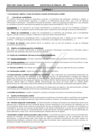 PROFS. ONEI F. SAVIOLI / WILLIAN XAVIER AUDITOR FISCAL DO TRABALHO −−−− MTE CONTABILIDADE GERAL
O CURSO PERMANENTE que mais APROVA! 5
CAPÍTULO 1
1. Conceituação, objetivos, campo de atuação e usuários da informação contábil.
1.1 Conceito de contabilidade
É a ciência social que estuda os fenômenos ocorridos no patrimônio das entidades, mediante o registro, a
classificação, a demonstração expositiva, a análise e a interpretação desses fatos, com o fim de oferecer
informações e orientação – necessárias à tomada de decisões – sobre a composição do patrimônio, suas variações
e o resultado econômico decorrente da gestão da riqueza patrimonial (FRANCO, 1997, p. 210).
Contabilidade: é um instrumento da função administrativa e econômica, que tem por finalidade controlar o
patrimônio, apurar o resultado e prestar informações sobre o patrimônio das entidades econômico-administrativa.
1.2 Objeto da contabilidade. O objeto da contabilidade é o patrimônio das entidades, pois a contabilidade
registra, controla, mensura, classifica, interpreta os fatos que afetam esse patrimônio.
O Conselho Federal de Contabilidade (CFC), no documento Resolução CFC nº 750/93, em seu artigo 5º. assim
confirma: “ O Princípio da Entidade reconhece o Patrimônio como objeto da Contabilidade [...]”.
1.3 Campo de atuação: todas pessoas físicas ou jurídicas, com ou sem fins lucrativos, ou seja as entidades
econômico-administrativas.
1.4 Objetivo ou finalidade geral da contabilidade
Com base no conceito mencionado a finalidade é fornecer informações econômicas e financeiras sobre o
patrimônio das entidades úteis para a tomada de decisões.
1.5 Função da contabilidade. São duas as funções da contabilidade:
1.5.1 Função administrativa: controlar o patrimônio de uma entidade, tanto no aspecto estático quanto dinâmico.
1.5.2 Função econômica: que consiste em apuração de lucro ou prejuízo, nas empresas com fins lucrativos, ou seja,
calcular o resultado econômico (rédito).
1.6 Técnicas contábeis. Para atingir sua finalidade, a contabilidade se utiliza das seguintes técnicas contábeis:
1.6.1 Escrituração contábil – registro dos fatos que ocorrem no patrimônio.
1.6.2 Demonstrações contábeis (demonstrações expositivas) – são a exposição dos componentes patrimoniais, do
resultado, das mutações do patrimônio e dos fluxos de recursos. As demonstrações contábeis são: Balanço
Patrimonial, Demonstração do Resultado do Exercício (DRE), Demonstração das Mutações do Patrimônio Líquido
(DMPL), Demonstração dos Lucros ou Prejuízos Acumulados (DLPA), Demonstração das Origens e Aplicações dos
Recursos método direto ou indireto (DOAR), Demonstração dos Fluxos de Caixa direto ou indireto (DFC),
Demonstração do Valor Adicionado (DVA) e Balanço Social (BS), Demonstração do Resultado Abrangente (DRA).
1.6.3 Auditoria contábil – verificação da confirmação da adequação dos registros e das demonstrações contábeis
aos Princípios de Contabilidade às Normas de Contabilidade e as legislações pertinentes.
1.6.4 Análise de balanços – analisar, interpretar, comparar a situação econômica e financeira da entidade.
1.7 Usuários da informação contábil
A finalidade da contabilidade é fornecer informações econômicas e financeiras sobre o patrimônio das entidades.
As informações são dirigidas às pessoas, sejam físicas ou jurídicas. Portanto, os usuários da informação contábil.
1.8.1 Premissa subjacente: Continuidade. As demonstrações contábeis normalmente são elaboradas tendo como
premissa que a entidade está em atividade (going concern assumption) e irá manter-se em operação por um
futuro previsível. Desse modo, parte-se do pressuposto de que a entidade não tem a intenção, nem tampouco a
necessidade, de entrar em processo de liquidação ou de reduzir materialmente a escala de suas operações. Por
outro lado, se essa intenção ou necessidade existir, as demonstrações contábeis podem ter que ser elaboradas em
bases diferentes e, nesse caso, a base de elaboração utilizada deve ser divulgada.
1.8.2 Bandeira contábil: essência prevalece sobre a forma. A característica essência sobre a forma foi formalmente
retirada da condição de componente separado da representação fidedigna, por ser considerado isso uma
redundância. A representação pela forma legal que difira da substância econômica não pode resultar em
representação fidedigna, conforme citam as Bases para Conclusões. Assim, essência sobre a forma continua, na
realidade, bandeira insubstituível nas normas do IASB.
 