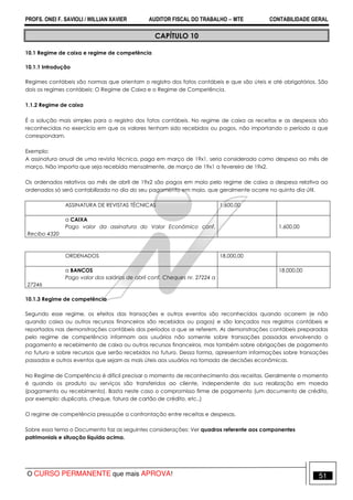 PROFS. ONEI F. SAVIOLI / WILLIAN XAVIER AUDITOR FISCAL DO TRABALHO −−−− MTE CONTABILIDADE GERAL
O CURSO PERMANENTE que mais APROVA! 51
CAPÍTULO 10
10.1 Regime de caixa e regime de competência
10.1.1 Introdução
Regimes contábeis são normas que orientam o registro dos fatos contábeis e que são úteis e até obrigatórios. São
dois os regimes contábeis: O Regime de Caixa e o Regime de Competência.
1.1.2 Regime de caixa
É a solução mais simples para o registro dos fatos contábeis. No regime de caixa as receitas e as despesas são
reconhecidas no exercício em que os valores tenham sido recebidos ou pagos, não importando o período a que
correspondam.
Exemplo:
A assinatura anual de uma revista técnica, paga em março de 19x1, seria considerada como despesa ao mês de
março. Não importa que seja recebida mensalmente, de março de 19x1 a fevereiro de 19x2.
Os ordenados relativos ao mês de abril de 19x2 são pagos em maio pelo regime de caixa a despesa relativa ao
ordenados só será contabilizada no dia do seu pagamento em maio, que geralmente ocorre no quinto dia útil.
ASSINATURA DE REVISTAS TÉCNICAS 1.600,00
a CAIXA
Pago valor da assinatura do Valor Econômico conf.
Recibo 4320
1.600,00
ORDENADOS 18.000,00
a BANCOS
Pago valor dos salários de abril conf. Cheques nr. 27224 a
27246
18.000,00
10.1.3 Regime de competência
Segundo esse regime, os efeitos das transações e outros eventos são reconhecidos quando ocorrem (e não
quando caixa ou outros recursos financeiros são recebidos ou pagos) e são lançados nos registros contábeis e
reportados nas demonstrações contábeis dos períodos a que se referem. As demonstrações contábeis preparadas
pelo regime de competência informam aos usuários não somente sobre transações passadas envolvendo o
pagamento e recebimento de caixa ou outros recursos financeiros, mas também sobre obrigações de pagamento
no futuro e sobre recursos que serão recebidos no futuro. Dessa forma, apresentam informações sobre transações
passadas e outros eventos que sejam as mais úteis aos usuários na tomada de decisões econômicas.
No Regime de Competência é difícil precisar o momento de reconhecimento das receitas. Geralmente o momento
é quando os produto ou serviços são transferidos ao cliente, independente da sua realização em moeda
(pagamento ou recebimento). Basta neste caso o compromisso firme de pagamento (um documento de crédito,
por exemplo: duplicata, cheque, fatura de cartão de crédito, etc..)
O regime de competência pressupõe a confrontação entre receitas e despesas.
Sobre essa tema o Documento faz as seguintes considerações: Ver quadros referente aos componentes
patrimoniais e situação líquida acima.
 