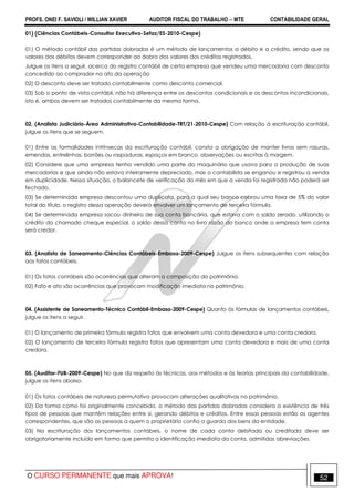 PROFS. ONEI F. SAVIOLI / WILLIAN XAVIER AUDITOR FISCAL DO TRABALHO −−−− MTE CONTABILIDADE GERAL
O CURSO PERMANENTE que mais APROVA! 52
01) (Ciências Contábeis-Consultor Executivo-Sefaz/ES-2010-Cespe)
01) O método contábil das partidas dobradas é um método de lançamentos a débito e a crédito, sendo que os
valores dos débitos devem corresponder ao dobro dos valores dos créditos registrados.
Julgue os itens a seguir, acerca do registro contábil de certa empresa que vendeu uma mercadoria com desconto
concedido ao comprador no ato da operação
02) O desconto deve ser tratado contabilmente como desconto comercial.
03) Sob o ponto de vista contábil, não há diferença entre os descontos condicionais e os descontos incondicionais,
isto é, ambos devem ser tratados contabilmente da mesma forma.
02. (Analista Judiciário-Área Administrativa-Contabilidade-TRT/21-2010-Cespe) Com relação à escrituração contábil,
julgue os itens que se seguem.
01) Entre as formalidades intrínsecas da escrituração contábil, consta a obrigação de manter livros sem rasuras,
emendas, entrelinhas, borrões ou raspaduras, espaços em branco, observações ou escritas à margem.
02) Considere que uma empresa tenha vendido uma parte do maquinário que usava para a produção de suas
mercadorias e que ainda não estava inteiramente depreciado, mas o contabilista se enganou e registrou a venda
em duplicidade. Nessa situação, o balancete de verificação do mês em que a venda foi registrada não poderá ser
fechado.
03) Se determinada empresa descontou uma duplicata, para a qual seu banco cobrou uma taxa de 5% do valor
total do título, o registro dessa operação deverá envolver um lançamento de terceira fórmula.
04) Se determinada empresa sacou dinheiro de sua conta bancária, que estava com o saldo zerado, utilizando o
crédito do chamado cheque especial, o saldo dessa conta no livro razão do banco onde a empresa tem conta
será credor.
03. (Analista de Saneamento-Ciências Contábeis-Embasa-2009-Cespe) Julgue os itens subsequentes com relação
aos fatos contábeis.
01) Os fatos contábeis são ocorrências que alteram a composição do patrimônio.
02) Fato e ato são ocorrências que provocam modificação imediata no patrimônio.
04. (Assistente de Saneamento-Técnico Contábil-Embasa-2009-Cespe) Quanto às fórmulas de lançamentos contábeis,
julgue os itens a seguir.
01) O lançamento de primeira fórmula registra fatos que envolvem uma conta devedora e uma conta credora.
02) O lançamento de terceira fórmula registra fatos que apresentam uma conta devedora e mais de uma conta
credora.
05. (Auditor-FUB-2009-Cespe) No que diz respeito às técnicas, aos métodos e às teorias principais da contabilidade,
julgue os itens abaixo.
01) Os fatos contábeis de natureza permutativa provocam alterações qualitativas no patrimônio.
02) Da forma como foi originalmente concebido, o método das partidas dobradas considera a existência de três
tipos de pessoas que mantêm relações entre si, gerando débitos e créditos. Entre essas pessoas estão os agentes
correspondentes, que são as pessoas a quem o proprietário confia a guarda dos bens da entidade.
03) Na escrituração dos lançamentos contábeis, o nome de cada conta debitada ou creditada deve ser
obrigatoriamente incluído em forma que permita a identificação imediata da conta, admitidas abreviações.
 