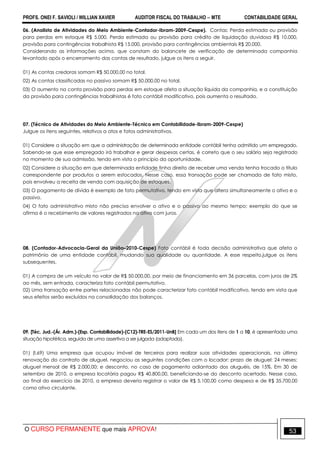 PROFS. ONEI F. SAVIOLI / WILLIAN XAVIER AUDITOR FISCAL DO TRABALHO −−−− MTE CONTABILIDADE GERAL
O CURSO PERMANENTE que mais APROVA! 53
06. (Analista de Atividades do Meio Ambiente-Contador-Ibram-2009-Cespe). Contas: Perda estimada ou provisão
para perdas em estoque R$ 5.000, Perda estimada ou provisão para crédito de liquidação duvidosa R$ 10.000,
provisão para contingências trabalhista R$ 15.000, provisão para contingências ambientais R$ 20.000.
Considerando as informações acima, que constam do balancete de verificação de determinada companhia
levantado após o encerramento das contas de resultado, julgue os itens a seguir.
01) As contas credoras somam R$ 50.000,00 no total.
02) As contas classificadas no passivo somam R$ 50.000,00 no total.
03) O aumento na conta provisão para perdas em estoque afeta a situação líquida da companhia, e a constituição
da provisão para contingências trabalhistas é fato contábil modificativo, pois aumenta o resultado.
07. (Técnico de Atividades do Meio Ambiente-Técnico em Contabilidade-Ibram-2009-Cespe)
Julgue os itens seguintes, relativos a atos e fatos administrativos.
01) Considere a situação em que a administração de determinada entidade contábil tenha admitido um empregado.
Sabendo-se que esse empregado irá trabalhar e gerar despesas certas, é correto que o seu salário seja registrado
no momento de sua admissão, tendo em vista o princípio da oportunidade.
02) Considere a situação em que determinada entidade tinha direito de receber uma venda tenha trocado o título
correspondente por produtos a serem estocados. Nesse caso, essa transação pode ser chamada de fato misto,
pois envolveu a receita de venda com aquisição de estoques.
03) O pagamento de dívida é exemplo de fato permutativo, tendo em vista que altera simultaneamente o ativo e o
passivo.
04) O fato administrativo misto não precisa envolver o ativo e o passivo ao mesmo tempo; exemplo do que se
afirma é o recebimento de valores registrados no ativo com juros.
08. (Contador-Advocacia-Geral da União–2010-Cespe) Fato contábil é toda decisão administrativa que afeta o
patrimônio de uma entidade contábil, mudando sua qualidade ou quantidade. A esse respeito,julgue os itens
subsequentes.
01) A compra de um veículo no valor de R$ 50.000,00, por meio de financiamento em 36 parcelas, com juros de 2%
ao mês, sem entrada, caracteriza fato contábil permutativo.
02) Uma transação entre partes relacionadas não pode caracterizar fato contábil modificativo, tendo em vista que
seus efeitos serão excluídos na consolidação dos balanços.
09. [Téc. Jud.-(Ár. Adm.)-(Esp. Contabilidade)-(C12)-TRE-ES/2011-UnB] Em cada um dos itens de 1 a 10, é apresentada uma
situação hipotética, seguida de uma assertiva a ser julgada (adaptada).
01) (I.69) Uma empresa que ocupou imóvel de terceiros para realizar suas atividades operacionais, na última
renovação do contrato de aluguel, negociou as seguintes condições com o locador: prazo de aluguel: 24 meses;
aluguel mensal de R$ 2.000,00; e desconto, no caso de pagamento adiantado dos aluguéis, de 15%. Em 30 de
setembro de 2010, a empresa locatária pagou R$ 40.800,00, beneficiando-se do desconto acertado. Nesse caso,
ao final do exercício de 2010, a empresa deveria registrar o valor de R$ 5.100,00 como despesa e de R$ 35.700,00
como ativo circulante.
 