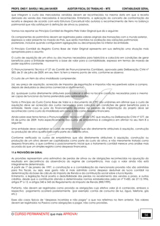 PROFS. ONEI F. SAVIOLI / WILLIAN XAVIER AUDITOR FISCAL DO TRABALHO −−−− MTE CONTABILIDADE GERAL
O CURSO PERMANENTE que mais APROVA! 56
que integram o custo das mercadorias vendidas devem ser reconhecidos na mesma data em que a receita
derivada da venda das mercadorias é reconhecida. Entretanto, a aplicação do conceito de confrontação da
receita e despesa de acordo com esta Estrutura Conceitual não autoriza o reconhecimento de itens no balanço
patrimonial que não satisfaçam à definição de ativos ou passivos.
Vamos nos reportar ao Princípio Contábil do Registro Pelo Valor Original que diz o seguinte:
Os componentes do patrimônio devem ser registrados pelos valores originais das transações com o mundo exterior,
expressos a valor presente na moeda do País, que serão mantidos na avaliação das variações patrimoniais
posteriores, inclusive quando configurarem agregações ou decomposições no interior da entidade.
O Princípio Contábil do Registro Como Base de Valor Original apresenta em sua definição uma situação mais
apropriada para o assunto:
O custo de aquisição de um ativo ou dos insumos necessários para fabricá-lo e colocá-lo em condições de gerar
benefícios para a Entidade representa a base de valor para a contabilidade, expresso em termos de moeda de
poder aquisitivo constante.
O Pronunciamento Técnico nº 27 do Comitê de Pronunciamentos Contábeis, aprovado pela Deliberação CVM nº
583, de 31 de julho de 2009, em seu item 16 tem o mesmo ponto de vista, conforme se observa:
O custo de um item do ativo imobilizado compreende:
(a) seu preço de aquisição, acrescido de impostos de importação e impostos não recuperáveis sobre a compra,
depois de deduzidos os descontos comerciais e abatimentos;
(b) quaisquer custos diretamente atribuíveis para colocar o ativo no local e condição necessárias para o mesmo
ser capaz de funcionar da forma pretendida pela administração;
Tanto o Princípio do Custo Como Base de Valor e o documento do CPC são unânimes em afirmar que o custo de
aquisição deve ser acrescido dos custos necessários para colocá-lo em condições de gerar benefícios para a
entidade. Neste caso os juros do financiamento incorridos no período de implantação do projeto deve ser
reconhecido como custo do imobilizado em curso e não como despesa financeira.
Ainda sobre esse tema temos o Pronunciamento Técnico nº 20 do CPC que resultou na Deliberação CVM nº 577, de
05 de junho de 2009, trata especificamente dos custos de empréstimos é categórico em afirmar no seu item 8 o
seguinte:
Uma entidade deve capitalizar os custos de empréstimos que são diretamente atribuíveis à aquisição, construção
ou produção de ativo qualificável como parte do custo do ativo.
Conforme verificado os custos de empréstimos que são diretamente atribuíveis à aquisição, construção ou
produção de um ativo devem ser capitalizados como parte do custo do ativo, e não meramente tratado como
despesa financeira, o que confirma o posicionamento inicial que o tratamento contábil merece uma análise mais
acurada do que um simples registro como despesas financeiras.
11.6 PROVISÕES EM GERAL
As provisões representam uma estimativa de perdas de ativos ou de obrigações reconhecidas na apuração do
resultado em decorrência da observância do regime de competência, mas cujo o valor ainda não está
integralmente determinado.
A partir de 1° de janeiro de 1997, a constituição e a contabilização da mencionada provisão não são admitidas
para fins fiscais, ou seja, esse gasto não é mais admitido como despesa dedutível do lucro contábil na
determinação da base de cálculo do Imposto de Renda e da contribuição social sobre o lucro líquido.
Entretanto, a legislação fiscal aceita a dedutibilidade das perdas no recebimento das vendas a prazo, e outros
créditos, desde que o contribuinte atenda a determinadas normas estabelecidas pela Lei n° 9.430, de 27.12.1996,
artigos 9° a 12, e artigos 340 e 343 do Regulamento do Imposto de Renda (RIR/1999).
Portanto, não devem ser registradas como provisão as obrigações cujo efetivo valor já é conhecido, embora o
respectivo pagamento ocorrerá posteriormente (por exemplo: contas de consumo de luz, água, telefone, gás
etc.)
Esses são casos típicos de “despesas incorridas e não pagas” a que nos referimos no item anterior. Tais valores
devem ser registrados no Passivo como obrigações a pagar, não como provisões.
 
