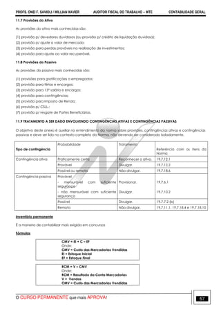 PROFS. ONEI F. SAVIOLI / WILLIAN XAVIER AUDITOR FISCAL DO TRABALHO −−−− MTE CONTABILIDADE GERAL
O CURSO PERMANENTE que mais APROVA! 57
11.7 Provisões do Ativo
As provisões do ativo mais conhecidas são:
(1) provisão p/ devedores duvidosos (ou provisão p/ crédito de liquidação duvidosa);
(2) provisão p/ ajuste a valor de mercado;
(3) provisão para perdas prováveis na realização de investimentos;
(4) provisão para ajuste ao valor recuperável.
11.8 Provisões do Passivo
As provisões do passivo mais conhecidas são:
(1) provisões para gratificações a empregados;
(2) provisão para férias e encargos;
(3) provisão para 13º salário e encargos;
(4) provisão para contingências;
(5) provisão para Imposto de Renda;
(6) provisão p/ CSLL.;
(7) provisão p/ resgate de Partes Beneficiárias.
11.9 TRATAMENTO A SER DADO ENVOLVENDO CONTINGÊNCIAS ATIVAS E CONTINGÊNCIAS PASSIVAS
O objetivo deste anexo é auxiliar no entendimento da norma sobre provisões, contingências ativas e contingências
passivas e deve ser lido no contexto completo da Norma, não devendo ser considerado isoladamente.
Tipo de contingência
Probabilidade Tratamento
Referência com os itens da
Norma
Contingência ativa Praticamente certa Reconhecer o ativo. 19.7.12.1
Provável Divulgar. 19.7.12.2
Possível ou remota Não divulgar. 19.7.18.6
Contingência passiva Provável
- mensurável com suficiente
segurança
Provisionar. 19.7.6.1
- não mensurável com suficiente
segurança
Divulgar. 19.7.10.2
Possível Divulgar. 19.7.7.2 (b)
Remota Não divulgar. 19.7.11.1, 19.7.18.4 e 19.7.18.10
Inventário permanente
É a maneira de contabilizar mais exigida em concursos
Fórmulas
CMV = EI + C – EF
Onde:
CMV = Custo das Mercadorias Vendidas
EI = Estoque Inicial
EF = Estoque Final
RCM = V – CMV
Onde:
RCM = Resultado da Conta Mercadorias
V = Vendas
CMV = Custo das Mercadorias Vendidas
 