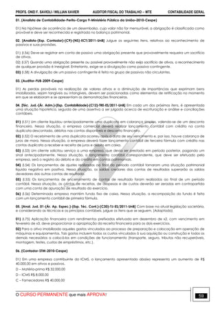 PROFS. ONEI F. SAVIOLI / WILLIAN XAVIER AUDITOR FISCAL DO TRABALHO −−−− MTE CONTABILIDADE GERAL
O CURSO PERMANENTE que mais APROVA! 59
01. (Analista de Contabilidade-Perito-Cargo 9-Ministério Público da União–2010-Cespe)
01) Na hipótese de ocorrência de um desembolso, cujo valor não for mensurável, a obrigação é classificada como
provável e deve ser reconhecida e registrada no balanço patrimonial.
02. [Analista-(Esp. Contador)-(C9)-(NS)-ECT/2011-UnB] Julgue os seguintes itens, relativos ao reconhecimento de
passivos e suas provisões.
01) (I.56) Deve-se registrar em conta de passivo uma obrigação presente que provavelmente requeira um sacrifício
de ativos.
02) (I.57) Quando uma obrigação presente ou possível provavelmente não exija sacrifício de ativos, o reconhecimento
de qualquer provisão é inexigível. Entretanto, exige-se a divulgação como passivo contingente.
03) (I.58) A divulgação de um passivo contingente é feita no grupo de passivos não circulantes.
03. (Auditor-FUB-2009-Cespe)
01) As perdas prováveis na realização de valores ativos e a diminuição de importâncias que exprimam bens
imobilizados, sejam tangíveis ou intangíveis, devem ser posicionadas como elementos de retificação no momento
em que se elaboram e se apresentam as demonstrações financeiras.
04. [Téc. Jud.-(Ár. Adm.)-(Esp. Contabilidade)-(C12)-TRE-ES/2011-UnB] Em cada um dos próximos itens, é apresentada
uma situação hipotética, seguida de uma assertiva a ser julgada acerca de escrituração e análise e conciliações
contábeis.
01) (I.51) Um cliente liquidou antecipadamente uma duplicata em cobrança simples, valendo-se de um desconto
financeiro. Nessa situação, a empresa comercial deverá realizar lançamento contábil com crédito na conta
duplicata descontada, débitos nas contas disponíveis e desconto financeiro.
02) (I.52) O recebimento de uma duplicata ocorreu após a data de seu vencimento e, por isso, houve cobrança de
juros de mora. Nessa situação, a empresa deverá fazer lançamento contábil de terceira fórmula com crédito nas
contas duplicata a receber e receita de juros e débito em caixa.
03) (I.53) Um cliente solicitou serviço a uma empresa, que devia ser prestado em período posterior, pagando um
sinal antecipadamente. Nessa situação, o lançamento contábil correspondente, que deve ser efetuado pela
empresa, será o registro do débito e do crédito em contas patrimoniais.
04) (I.54) Os lançamentos de ajustes realizados ao final do período contábil tornaram uma situação patrimonial
líquida negativa em positiva. Nessa situação, os saldos credores das contas de resultados superarão os saldos
devedores das outras contas de resultado.
05) (I.55) Os lançamentos de encerramento de contas de resultado foram realizados ao final de um período
contábil. Nessa situação, as contas de receitas, de despesas e de custos deverão ser zeradas em contrapartida
com uma conta de apuração de resultado do exercício.
06) (I.56) Determinada empresa mantém fundo fixo de caixa. Nessa situação, a recomposição do fundo é feita
com um lançamento contábil de primeira fórmula.
05. [Anal. Jud. 01-(Ár. Ap. Espec.)-(Esp. Téc. Cont.)-(C30)-TJ-ES/2011-UnB] Com base na atual legislação societária,
e considerando as técnicas e os princípios contábeis, julgue os itens que se seguem. (Adaptada)
01) (I.75) Aplicação financeira com rendimentos prefixados efetuada em dezembro de x2, com vencimento em
fevereiro de x3, deve proporcionar a apropriação da receita financeira para os dois exercícios.
02) Para o ativo imobilizado aqueles gastos vinculados ao processo de preparação e colocação em operação de
máquinas e equipamentos. Tais gastos incluem todos os custos vinculados à sua aquisição ou construção e todos os
demais necessários a colocá-los em condições de funcionamento (transporte, seguro, tributos não recuperáveis,
montagem, testes, custos de empréstimos, etc.).
06. (Contador-STM-2010-Cespe)
01) Em uma empresa contribuinte do ICMS, o lançamento apresentado abaixo representa um aumento de R$
40.000,00 em ativos e passivos.
D – Matéria-prima R$ 32.000,00
D – ICMS R$ 8.000,00
C – Fornecedores R$ 40.000,00
 