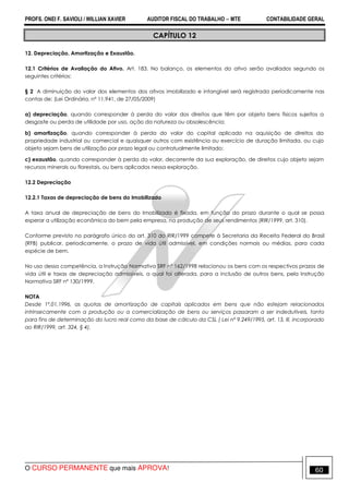 PROFS. ONEI F. SAVIOLI / WILLIAN XAVIER AUDITOR FISCAL DO TRABALHO −−−− MTE CONTABILIDADE GERAL
O CURSO PERMANENTE que mais APROVA! 60
CAPÍTULO 12
12. Depreciação, Amortização e Exaustão.
12.1 Critérios de Avaliação do Ativo. Art. 183. No balanço, os elementos do ativo serão avaliados segundo os
seguintes critérios:
§ 2 A diminuição do valor dos elementos dos ativos imobilizado e intangível será registrada periodicamente nas
contas de: (Lei Ordinária, nº 11.941, de 27/05/2009)
a) depreciação, quando corresponder à perda do valor dos direitos que têm por objeto bens físicos sujeitos a
desgaste ou perda de utilidade por uso, ação da natureza ou obsolescência;
b) amortização, quando corresponder à perda do valor do capital aplicado na aquisição de direitos da
propriedade industrial ou comercial e quaisquer outros com existência ou exercício de duração limitada, ou cujo
objeto sejam bens de utilização por prazo legal ou contratualmente limitado;
c) exaustão, quando corresponder à perda do valor, decorrente da sua exploração, de direitos cujo objeto sejam
recursos minerais ou florestais, ou bens aplicados nessa exploração.
12.2 Depreciação
12.2.1 Taxas de depreciação de bens do Imobilizado
A taxa anual de depreciação de bens do Imobilizado é fixada, em função do prazo durante o qual se possa
esperar a utilização econômica do bem pela empresa, na produção de seus rendimentos (RIR/1999, art. 310).
Conforme previsto no parágrafo único do art. 310 do RIR/1999 compete à Secretaria da Receita Federal do Brasil
(RFB) publicar, periodicamente, o prazo de vida útil admissível, em condições normais ou médias, para cada
espécie de bem.
No uso dessa competência, a Instrução Normativa SRF nº 162/1998 relacionou os bens com os respectivos prazos de
vida útil e taxas de depreciação admissíveis, a qual foi alterada, para a inclusão de outros bens, pela Instrução
Normativa SRF nº 130/1999.
NOTA
Desde 1º.01.1996, as quotas de amortização de capitais aplicados em bens que não estejam relacionados
intrinsecamente com a produção ou a comercialização de bens ou serviços passaram a ser indedutíveis, tanto
para fins de determinação do lucro real como da base de cálculo da CSL ( Lei nº 9.249/1995, art. 13, lll, incorporado
ao RIR/1999, art. 324, § 4).
 