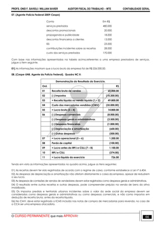 PROFS. ONEI F. SAVIOLI / WILLIAN XAVIER AUDITOR FISCAL DO TRABALHO −−−− MTE CONTABILIDADE GERAL
O CURSO PERMANENTE que mais APROVA! 66
07. (Agente-Polícia Federal-2009-Cespe)
Conta Em R$
serviços prestados 480.000
descontos promocionais 20.000
propaganda e publicidade 18.000
descontos financeiros a clientes 13.000
ISS 23.000
contribuições incidentes sobre as receitas 28.000
custo dos serviços prestados 170.000
Com base nas informações apresentadas na tabela acima,referentes a uma empresa prestadora de serviços,
julgue o item seguinte.
01) As informações mostram que o lucro bruto da empresa foi de R$ 226.000,00.
08. (Cespe-UNB, Agente da Polícia Federal). Quadro NC II:
Demonstração do Resultado do Exercício.
Ord. R$
01 Receita bruta de vendas 60.000,00
02 (-) Impostos (10.200,00)
03 = Receita líquida ou venda líquida (1 – 2) 49.800,00
04 Custo das mercadorias vendidas (CMV) (35.000,00)
05 = Lucro bruto (3 – 4) 14.800,00
06 (-) Despesas comerciais (8.000,00)
(-) Despesas gerais e administrativas (3.500,00)
(-) Despesas financeiras (1.000,00)
(-) Depreciação e amortização (600,00)
(-) Outras despesas (500,00)
07 = Lucro operacional (5 – 6) 1.200,00
08 Perda de capital (100,00)
09 = Lucro antes do IRPJ e CSLL (7 – 8) 1.100,00
10 IRPJ e CSLL (374,00)
11 = Lucro líquido do exercício 726,00
Tendo em vista as informações apresentadas no quadro acima, julgue os itens seguintes:
01) As receitas devem ter sido registradas de acordo com o regime de caixa, conforme estabelece a Lei nº 6.404.
02) As despesas de depreciação e amortização não afetam diretamente o caixa da empresa, apesar de reduzirem
o seu lucro.
03) As despesas de comissões de vendas de vendedores devem estar registradas como despesas gerais e administrativas.
04) O resultado entre outras receitas e outras despesas, pode compreender prejuízo na venda de bens do ativo
imobilizado.
05) Os impostos prediais e territoriais urbanos incidentes sobre o valor da sede social da empresa devem ser
considerados como despesas gerais e administrativas ou como despesas comerciais, e não como impostos em
dedução de receita bruta, antes da receita líquida.
06) No CMV, deve estar registrado o ICMS incluído nas notas de compra de mercadorias para revenda, no caso de
a CCA ser uma empresa atacadista.
 