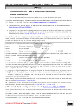 PROFS. ONEI F. SAVIOLI / WILLIAN XAVIER AUDITOR FISCAL DO TRABALHO −−−− MTE CONTABILIDADE GERAL
O CURSO PERMANENTE que mais APROVA! 67
CAPÍTULO 14
Lei das sociedades por ações, nº 6.404, de 15 dezembro de 1976 e atualizações.
Critérios de Avaliação do Ativo.
Art. 183. No balanço, os elementos do ativo serão avaliados segundo os seguintes critérios:
I - as aplicações em instrumentos financeiros, inclusive derivativos, e em direitos e títulos de créditos, classificados no
ativo circulante ou no realizável a longo prazo: (Redação dada pela Lei nº 11.638,de 2007).
a) pelo seu valor justo, quando se tratar de aplicações destinadas à negociação ou disponíveis para venda; e
(Lei Ordinária, nº 11.941, de 27/05/2009).
b) pelo valor de custo de aquisição ou valor de emissão, atualizado conforme disposições legais ou contratuais,
ajustado ao valor provável de realização, quando este for inferior, no caso das demais aplicações e os
direitos e títulos de crédito; (Incluída pela Lei nº 11.638,de 2007)
II - os direitos que tiverem por objeto mercadorias e produtos do comércio da companhia, assim como matérias-
primas, produtos em fabricação e bens em almoxarifado, pelo custo de aquisição ou produção, deduzido de
provisão para ajustá-lo ao valor de mercado, quando este for inferior;
Contabilização da compra da mercadoria valor total R$ 100.000,00 com ICMS 17%.
Débito: Estoque de mercadorias R$ 83.000,00
Débito: ICMS a recuperar R$ 17.000,00
Crédito: a Bancos conta movimento R$ 100.000,00
No final do exercício social, constavam ainda as mercadorias, sendo seu valor de mercado R$ 80.000,00 e seu valor
de custo R$ 83.000, seguindo o princípio da prudência:
Débito: Despesa com ajuste ao valor de mercado R$ 3.000,00
Crédito a (-) Provisão para ajuste ao valor de mercado R$ 3.000,00
III - os investimentos em participação no capital social de outras sociedades, ressalvado o disposto nos artigos 248 a
250, pelo custo de aquisição, deduzido de provisão para perdas prováveis na realização do seu valor, quando essa
perda estiver comprovada como permanente, e que não será modificado em razão do recebimento, sem custo
para a companhia, de ações ou quotas bonificadas;
IV - os demais investimentos, pelo custo de aquisição, deduzido de provisão para atender às perdas prováveis na
realização do seu valor, ou para redução do custo de aquisição ao valor de mercado, quando este for inferior;
V - os direitos classificados no imobilizado, pelo custo de aquisição, deduzido do saldo da respectiva conta de
depreciação, amortização ou exaustão;
VII – os direitos classificados no intangível, pelo custo incorrido na aquisição deduzido do saldo da respectiva conta
de amortização; (Incluído pela Lei nº 11.638,de 2007)
VIII – os elementos do ativo decorrentes de operações de longo prazo serão ajustados a valor presente, sendo os
demais ajustados quando houver efeito relevante. (Incluído pela Lei nº 11.638,de 2007)
§ 1º Para efeitos do disposto neste artigo, considera-se valor justo: (Lei Ordinária, nº 11.941, de 27/05/2009)
a) das matérias-primas e dos bens em almoxarifado, o preço pelo qual possam ser repostos, mediante compra no
mercado;
b) dos bens ou direitos destinados à venda, o preço líquido de realização mediante venda no mercado, deduzidos
os impostos e demais despesas necessárias para a venda, e a margem de lucro;
c) dos investimentos, o valor líquido pelo qual possam ser alienados a terceiros.
 