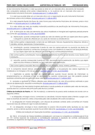 PROFS. ONEI F. SAVIOLI / WILLIAN XAVIER AUDITOR FISCAL DO TRABALHO −−−− MTE CONTABILIDADE GERAL
O CURSO PERMANENTE que mais APROVA! 68
d) dos instrumentos financeiros, o valor que pode se obter em um mercado ativo, decorrente de transação
não compulsória realizada entre partes independentes; e, na ausência de um mercado ativo para um
determinado instrumento financeiro: (Incluída pela Lei nº 11.638,de 2007)
1) o valor que se pode obter em um mercado ativo com a negociação de outro instrumento financeiro
de natureza, prazo e risco similares; (Incluído pela Lei nº 11.638,de 2007)
2) o valor presente líquido dos fluxos de caixa futuros para instrumentos financeiros de natureza, prazo e risco
similares; ou (Incluído pela Lei nº 11.638,de 2007)
3) o valor obtido por meio de modelos matemático-estatísticos de precificação de instrumentos financeiros.
(Incluído pela Lei nº 11.638,de 2007)
§ 2o A diminuição do valor dos elementos dos ativos imobilizado e intangível será registrada periodicamente
nas contas de: (Lei Ordinária, nº 11.941, de 27/05/2009)
a) depreciação, quando corresponder à perda do valor dos direitos que têm por objeto bens físicos sujeitos
a desgaste ou perda de utilidade por uso, ação da natureza ou obsolescência;
São contas sujeitas a depreciação, os bens de uso: Edificação, Veículos, Equipamentos, Máquinas, Móveis e
utensílios, animais reprodutores, Computadores,...
b) amortização, quando corresponder à perda do valor do capital aplicado na aquisição de direitos da
propriedade industrial ou comercial e quaisquer outros com existência ou exercício de duração limitada,
ou cujo objeto sejam bens de utilização por prazo legal ou contratualmente limitado;
São contas sujeitas a amortização: marcas, patentes, benfeitorias em imóveis de terceiros, luvas, Gastos com
instalação...
c) exaustão, quando corresponder à perda do valor, decorrente da sua exploração, de direitos cujo objeto
sejam recursos minerais ou florestais, ou bens aplicados nessa exploração.
São contas sujeitas a exaustão: Recursos naturais, Recursos florestais, minas, minérios, petróleo...
§ 3o A companhia deverá efetuar, periodicamente, análise sobre a recuperação dos valores registrados no
imobilizado e no intangível, a fim de que sejam: (Lei Ordinária, nº 11.941, de 27/05/2009)
I – registradas as perdas de valor do capital aplicado quando houver decisão de interromper os
empreendimentos ou atividades a que se destinavam ou quando comprovado que não poderão produzir
resultados suficientes para recuperação desse valor; ou (Incluído pela Lei nº 11.638,de 2007)
II – revisados e ajustados os critérios utilizados para determinação da vida útil econômica estimada e para
cálculo da depreciação, exaustão e amortização. (Incluído pela Lei nº 11.638,de 2007)
§ 4° Os estoques de mercadorias fungíveis destinadas à venda poderão ser avaliados pelo valor de mercado,
quando esse for o costume mercantil aceito pela técnica contábil.
Critérios de Avaliação do Passivo. Art. 184. No balanço, os elementos do passivo serão avaliados de acordo com os
seguintes critérios:
I - as obrigações, encargos e riscos, conhecidos ou calculáveis, inclusive Imposto sobre a Renda a pagar com
base no resultado do exercício, serão computados pelo valor atualizado até a data do balanço;
II - as obrigações em moeda estrangeira, com cláusula de paridade cambial, serão convertidas em moeda
nacional à taxa de câmbio em vigor na data do balanço;
III – as obrigações, encargos e riscos classificados no passivo não-circulante serão ajustados ao seu valor
presente, sendo os demais ajustados quando houver efeito relevante. (Lei Ordinária, nº 11.941, de 27/05/2009)
Critérios de Avaliação em Operações Societárias (Lei Ordinária, nº 11.941, de 27/05/2009)
Art. 184-A. A Comissão de Valores Mobiliários estabelecerá, com base na competência conferida pelo § 3o do
art. 177, normas especiais de avaliação e contabilização aplicáveis à aquisição de controle, participações
societárias ou segmentos de negócios.(Lei Ordinária, nº 11.941, de 27/05/2009)
 
