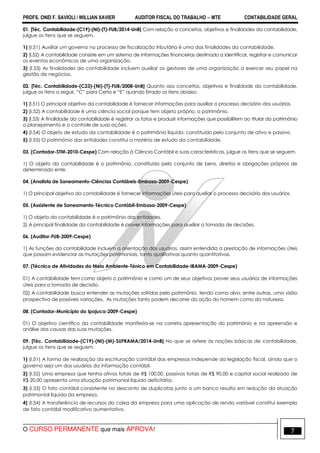 PROFS. ONEI F. SAVIOLI / WILLIAN XAVIER AUDITOR FISCAL DO TRABALHO −−−− MTE CONTABILIDADE GERAL
O CURSO PERMANENTE que mais APROVA! 7
01. [Téc. Contabilidade-(C19)-(NI)-(T)-FUB/2014-UnB] Com relação a conceitos, objetivos e finalidades da contabilidade,
julgue os itens que se seguem.
1) (I.51) Auxiliar um governo no processo de fiscalização tributária é uma das finalidades da contabilidade.
2) (I.52) A contabilidade consiste em um sistema de informações financeiras destinado a identificar, registrar e comunicar
os eventos econômicos de uma organização.
3) (I.53) As finalidades da contabilidade incluem auxiliar os gestores de uma organização a exercer seu papel na
gestão de negócios.
02. [Téc. Contabilidade-(C23)-(NI)-(T)-FUB/2008-UnB] Quanto aos conceitos, objetivos e finalidade da contabilidade,
julgue os itens a seguir, “C” para Certo e “E” quando Errado os itens abaixo:
1) (I.51) O principal objetivo da contabilidade é fornecer informações para auxiliar o processo decisório dos usuários.
2) (I.52) A contabilidade é uma ciência social porque tem objeto próprio, o patrimônio.
3) (I.53) A finalidade da contabilidade é registrar os fatos e produzir informações que possibilitem ao titular do patrimônio
o planejamento e o controle de suas ações.
4) (I.54) O objeto de estudo da contabilidade é o patrimônio líquido, constituído pelo conjunto de ativo e passivo.
5) (I.55) O patrimônio das entidades constitui a matéria de estudo da contabilidade.
03. (Contador-STM-2010-Cespe) Com relação à Ciência Contábil e suas características, julgue os itens que se seguem.
1) O objeto da contabilidade é o patrimônio, constituído pelo conjunto de bens, direitos e obrigações próprios de
determinado ente.
04. (Analista de Saneamento-Ciências Contábeis-Embasa-2009-Cespe)
1) O principal objetivo da contabilidade é fornecer informações úteis para auxiliar o processo decisório dos usuários.
05. (Assistente de Saneamento-Técnico Contábil-Embasa-2009-Cespe)
1) O objeto da contabilidade é o patrimônio das entidades.
2) A principal finalidade da contabilidade é prover informações para auxiliar a tomada de decisões.
06. (Auditor-FUB-2009-Cespe)
1) As funções da contabilidade incluem a orientação dos usuários, assim entendida a prestação de informações úteis
que possam evidenciar as mutações patrimoniais, tanto qualitativas quanto quantitativas.
07. (Técnico de Atividades do Meio Ambiente-Ténico em Contabilidade-IBAMA-2009-Cespe)
01) A contabilidade tem como objeto o patrimônio e como um de seus objetivos prover seus usuários de informações
úteis para a tomada de decisão.
02) A contabilidade busca entender as mutações sofridas pelo patrimônio, tendo como alvo, entre outras, uma visão
prospectiva de possíveis variações. As mutações tanto podem decorrer da ação do homem como da natureza.
08. (Contador-Município do Ipojuca-2009-Cespe)
01) O objetivo científico da contabilidade manifesta-se na correta apresentação do patrimônio e na apreensão e
análise das causas das suas mutações.
09. [Téc. Contabilidade-(C19)-(NI)-(M)-SUFRAMA/2014-UnB] No que se refere às noções básicas de contabilidade,
julgue os itens que se seguem.
1) (I.51) A forma de realização da escrituração contábil das empresas independe da legislação fiscal, ainda que o
governo seja um dos usuários da informação contábil.
2) (I.52) Uma empresa que tenha ativos totais de R$ 100,00, passivos totais de R$ 90,00 e capital social realizado de
R$ 20,00 apresenta uma situação patrimonial líquida deficitária.
3) (I.53) O fato contábil consistente no desconto de duplicatas junto a um banco resulta em redução da situação
patrimonial líquida da empresa.
4) (I.54) A transferência de recursos do caixa da empresa para uma aplicação de renda variável constitui exemplo
de fato contábil modificativo aumentativo.
 