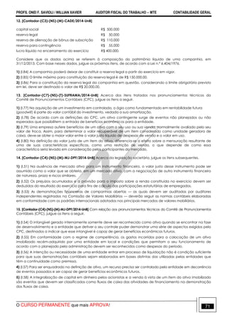PROFS. ONEI F. SAVIOLI / WILLIAN XAVIER AUDITOR FISCAL DO TRABALHO −−−− MTE CONTABILIDADE GERAL
O CURSO PERMANENTE que mais APROVA! 71
12. [Contador-(C3)-(NS)-(M)-CADE/2014-UnB]
capital social R$ 500.000
reserva legal R$ 50.000
reserva de alienação de bônus de subscrição R$ 110.000
reserva para contingência R$ 55.000
lucro líquido no encerramento do exercício R$ 400.000.
Considere que os dados acima se referem à composição do patrimônio líquido de uma companhia, em
31/12/2013. Com base nesses dados, julgue os próximos itens, de acordo com a Lei n.º 6.404/1976.
1) (I.84) A companhia poderá deixar de constituir a reserva legal a partir do exercício em vigor.
2) (I.85) O limite máximo para constituição da reserva legal é de R$ 150.000,00.
3) (I.86) Para a constituição da reserva legal da companhia em questão, considerando o limite obrigatório previsto
em lei, deve ser destinado o valor de R$ 20.000,00.
13. [Contador-(C7)-(NS)-(T)-SUFRAMA/2014-UnB] Acerca dos itens tratados nos pronunciamentos técnicos do
Comitê de Pronunciamentos Contábeis (CPC), julgue os itens a seguir.
1) (I.77) Na aquisição de um investimento em controlada, o ágio como fundamentado em rentabilidade futura
(goodwill) é parte do valor contábil do investimento, vedada a sua amortização.
2) (I.78) De acordo com as definições do CPC, um ativo contingente surge de eventos não planejados ou não
esperados que possibilitem a entrada de benefícios econômicos para a entidade.
3) (I.79) Uma empresa aufere benefícios de um ativo com o seu uso ou sua venda, normalmente avaliado pelo seu
valor de troca. Assim, para determinar o valor recuperável de um item considerado como unidade geradora de
caixa, deve-se obter o maior valor entre o valor justo líquido de despesas de venda e o valor em uso.
4) (I.80) Na definição do valor justo de um item do ativo, diferencia-se o efeito sobre a mensuração resultante de
uma de suas características específicas, como uma restrição de venda, o que depende de como essa
característica seria levada em consideração pelos participantes do mercado.
14. [Contador-(C4)-(NS)-(M)-MJ-DPF/2014-UnB] Acerca da legislação societária, julgue os itens subsequentes.
1) (I.51) Na ausência de mercado ativo para um instrumento financeiro, o valor justo desse instrumento pode ser
assumido como o valor que se obteria, em um mercado ativo, com a negociação de outro instrumento financeiro
de natureza, prazo e riscos similares.
2) (I.52) Os prejuízos acumulados e a provisão para o imposto sobre a renda constituída no exercício devem ser
deduzidos do resultado do exercício para fins de cálculo das participações estatutárias de empregados.
3) (I.53) As demonstrações financeiras de companhias abertas — as quais devem ser auditadas por auditores
independentes registrados na Comissão de Valores Mobiliários — deverão seguir as normas contábeis elaboradas
em conformidade com os padrões internacionais adotados nos principais mercados de valores mobiliários.
15. [Contador-(C4)-(NS)-(M)-MJ-DPF/2014-UnB] Com relação aos pronunciamentos técnicos do Comitê de Pronunciamentos
Contábeis (CPC), julgue os itens a seguir.
1) (I.54) O intangível gerado internamente somente deve ser reconhecido como ativo quando se encontrar na fase
de desenvolvimento e a entidade que detiver o seu controle puder demonstrar uma série de aspectos exigidos pelo
CPC, destinados a indicar que esse intangível é capaz de gerar benefícios econômicos futuros.
2) (I.55) Em conformidade com o regime de competência, os gastos incorridos para a colocação de um ativo
imobilizado recém-adquirido por uma entidade em local e condições que permitam o seu funcionamento de
acordo com o planejado pela administração devem ser reconhecidos como despesas do período.
3) (I.56) A intenção ou necessidade de uma entidade entrar em processo de liquidação não é condição suficiente
para que suas demonstrações contábeis sejam elaboradas em bases distintas das utilizadas pelas entidades que
têm a continuidade como premissa.
4) (I.57) Para ser enquadrado na definição de ativo, um recurso precisa ser controlado pela entidade em decorrência
de eventos passados e ser capaz de gerar benefícios econômicos futuros.
5) (I.58) A integralização de capital em dinheiro pelos acionistas e a venda à vista de um item do ativo imobilizado
são eventos que devem ser classificados como fluxos de caixa das atividades de financiamento na demonstração
dos fluxos de caixa.
 