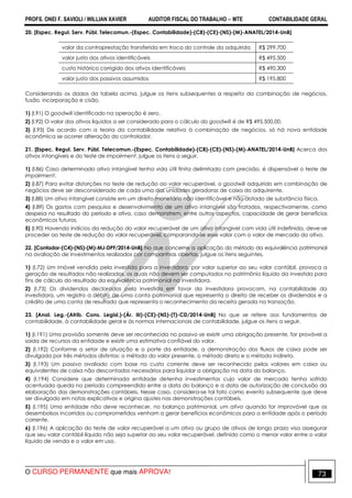 PROFS. ONEI F. SAVIOLI / WILLIAN XAVIER AUDITOR FISCAL DO TRABALHO −−−− MTE CONTABILIDADE GERAL
O CURSO PERMANENTE que mais APROVA! 73
20. [Espec. Regul. Serv. Públ. Telecomun.-(Espec. Contabilidade)-(C8)-(CE)-(NS)-(M)-ANATEL/2014-UnB]
valor da contraprestação transferida em troca do controle da adquirida R$ 299.700
valor justo dos ativos identificáveis R$ 495.500
custo histórico corrigido dos ativos identificáveis R$ 490.300
valor justo dos passivos assumidos R$ 195.800
Considerando os dados da tabela acima, julgue os itens subsequentes a respeito da combinação de negócios,
fusão, incorporação e cisão.
1) (I.91) O goodwill identificado na operação é zero.
2) (I.92) O valor dos ativos líquidos a ser considerado para o cálculo do goodwill é de R$ 495.500,00.
3) (I.93) De acordo com a teoria da contabilidade relativa à combinação de negócios, só há nova entidade
econômica se ocorrer alteração do controlador.
21. [Espec. Regul. Serv. Públ. Telecomun.-(Espec. Contabilidade)-(C8)-(CE)-(NS)-(M)-ANATEL/2014-UnB] Acerca dos
ativos intangíveis e do teste de impairment, julgue os itens a seguir.
1) (I.86) Caso determinado ativo intangível tenha vida útil finita delimitada com precisão, é dispensável o teste de
impairment.
2) (I.87) Para evitar distorções no teste de redução ao valor recuperável, o goodwill adquirido em combinação de
negócios deve ser desconsiderado de cada uma das unidades geradoras de caixa do adquirente.
3) (I.88) Um ativo intangível consiste em um direito monetário não identificável e não dotado de substância física.
4) (I.89) Os gastos com pesquisa e desenvolvimento de um ativo intangível são tratados, respectivamente, como
despesa no resultado do período e ativo, caso demonstrem, entre outros aspectos, capacidade de gerar benefícios
econômicos futuros.
5) (I.90) Havendo indícios da redução do valor recuperável de um ativo intangível com vida útil indefinida, deve-se
proceder ao teste de redução do valor recuperável, comparando-se esse valor com o valor de mercado do ativo.
22. [Contador-(C4)-(NS)-(M)-MJ-DPF/2014-UnB] No que concerne a aplicação do método da equivalência patrimonial
na avaliação de investimentos realizados por companhias abertas, julgue os itens seguintes.
1) (I.72) Um imóvel vendido pela investida para a investidora, por valor superior ao seu valor contábil, provoca a
geração de resultados não realizados, os quais não devem ser computados no patrimônio líquido da investida para
fins de cálculo do resultado da equivalência patrimonial na investidora.
2) (I.73) Os dividendos declarados pela investida em favor da investidora provocam, na contabilidade da
investidora, um registro a débito de uma conta patrimonial que representa o direito de receber os dividendos e a
crédito de uma conta de resultado que representa o reconhecimento da receita gerada na transação.
23. [Anal. Leg.-(Atrib. Cons. Legisl.)-(Ár. III)-(CE)-(NS)-(T)-CD/2014-UnB] No que se refere aos fundamentos de
contabilidade, à contabilidade geral e às normas internacionais de contabilidade, julgue os itens a seguir.
1) (I.191) Uma provisão somente deve ser reconhecida no passivo se existir uma obrigação presente, for provável a
saída de recursos da entidade e existir uma estimativa confiável do valor.
2) (I.192) Conforme o setor de atuação e o porte da entidade, a demonstração dos fluxos de caixa pode ser
divulgada por três métodos distintos: o método do valor presente, o método direto e o método indireto.
3) (I.193) Um passivo avaliado com base no custo corrente deve ser reconhecido pelos valores em caixa ou
equivalentes de caixa não descontados necessários para liquidar a obrigação na data do balanço.
4) (I.194) Considere que determinada entidade detenha investimentos cujo valor de mercado tenha sofrido
acentuada queda no período compreendido entre a data do balanço e a data de autorização de conclusão da
elaboração das demonstrações contábeis. Nesse caso, considera-se tal fato como evento subsequente que deve
ser divulgado em notas explicativas e origina ajustes nas demonstrações contábeis.
5) (I.195) Uma entidade não deve reconhecer, no balanço patrimonial, um ativo quando for improvável que os
desembolsos incorridos ou comprometidos venham a gerar benefícios econômicos para a entidade após o período
corrente.
6) (I.196) A aplicação do teste de valor recuperável a um ativo ou grupo de ativos de longo prazo visa assegurar
que seu valor contábil líquido não seja superior ao seu valor recuperável, definido como o menor valor entre o valor
líquido de venda e o valor em uso.
 